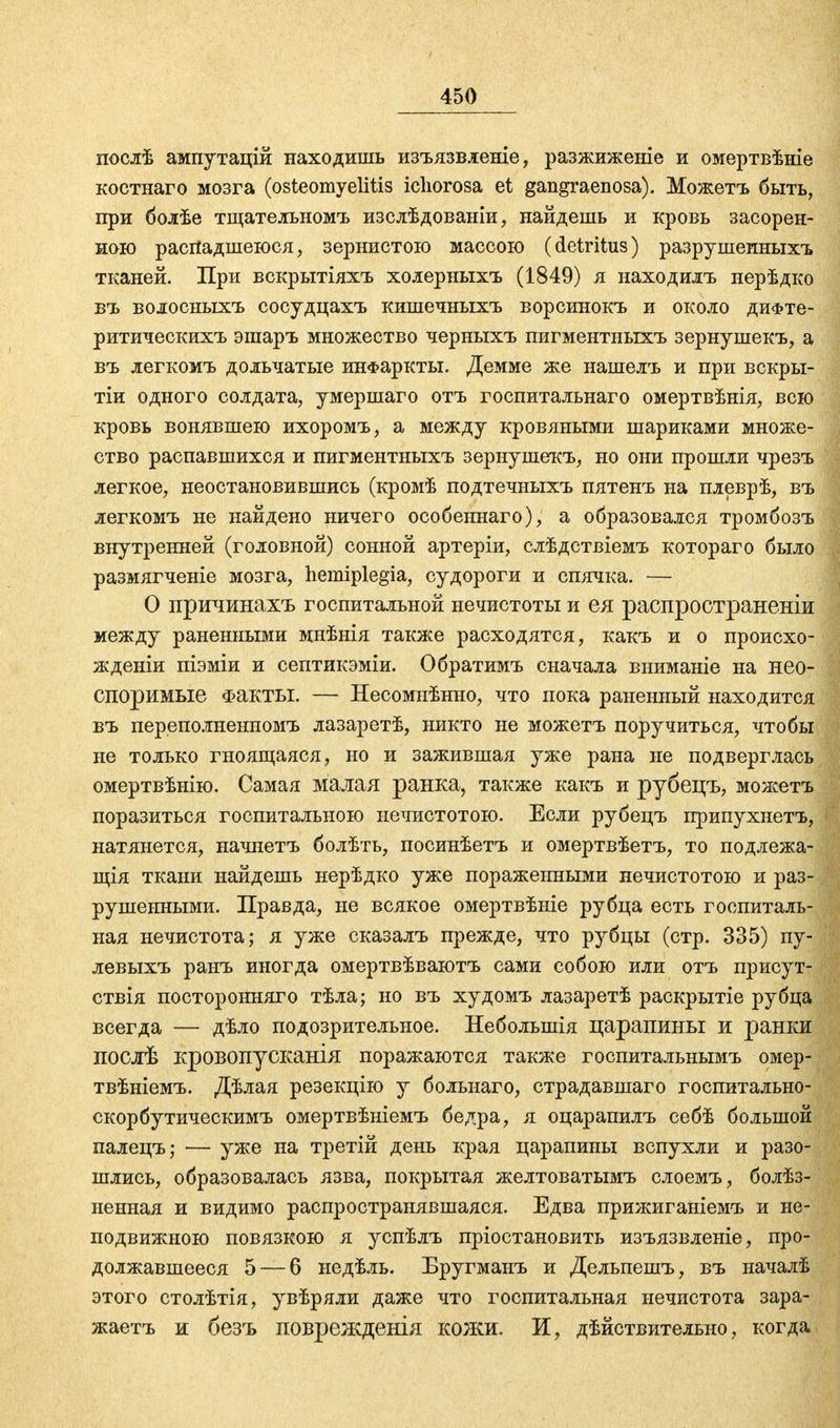 послѣ ампутацій находишь изъязвленіе, разжиженіе и омертвѣніе костнаго мозга (Osteomyelitis ichorosa et gangraenosa). Можетъ быть, при болѣе тщательномъ изслѣдованіи, найдешь и кровь засорен- ною распадшеюся, зернистого массою (detritus) разрушеиныхъ тканей. При вскрытіяхъ холерныхъ (1849) я находилъ нерѣдко въ волосныхъ сосудцахъ кишечныхъ ворсинокъ и около дифтѳ- ритическихъ эшаръ множество черныхъ пигментныхъ зернушекъ, а въ легкомъ дольчатые инфаркты. Демме же нашелъ и при вскры- тіи одного солдата, умершаго отъ госпитальнаго омертвѣнія, всю кровь вонявшею ихоромъ, а между кровяными шариками множе- ство распавшихся и пигментныхъ зернушекъ, но они прошли чрезъ легкое, неостановившись (кромѣ подтечныхъ пятенъ на плеврѣ, въ легкомъ не найдено ничего особеннаго), а образовался тромбозъ внутренней (головной) сонной артеріи, слѣдствіемъ котораго было размягченіе мозга, hemiplegia, судороги и спячка. — О причинахъ госпитальной нечистоты и ея распространены между раненными мнѣнія также расходятся, какъ и о происхо- жденіи піэміи и септикэміи. Обратимъ сначала вниманіе на нео- споримые Факты. — Несомнѣнно, что пока раненный находится въ переполненномъ лазаретѣ, никто не можетъ поручиться, чтобы не только гноящаяся, но и зажившая уже рана не подверглась омертвѣнію. Самая малая ранка, также какъ и рубецъ, можетъ поразиться госпитальною нечистотою. Если рубецъ припухнетъ, натянется, начнетъ болѣть, посинѣетъ и омертвѣетъ, то подлежа- щія ткани найдешь нерѣдко уже пораженными нечистотою и раз- рушенными. Правда, не всякое омертвѣніе рубца есть госпиталь- ная нечистота; я уже сказалъ прежде, что рубцы (стр. 335) пу- левыхъ ранъ иногда омертвѣваютъ сами собою или отъ присут- ствія посторонняго тѣла; но въ худомъ лазаретѣ раскрытіе рубца всегда — дѣло подозрительное. Неболыиія царапины и ранки послѣ кровопусканія поражаются также госпитальнымъ омер- твѣніемъ. Дѣлая резекцію у больнаго, страдавшаго госпитально- скорбутическимъ омертвѣніемъ бедра, я оцарапилъ себѣ большой палецъ; — уже на третій день края царапины вспухли и разо- шлись, образовалась язва, покрытая желтоватымъ слоемъ, болѣз- ненная и видимо распространявшаяся. Едва прижиганіемъ и не- подвижною повязкою я успѣлъ пріостановить изъязвленіе, про- должавшееся 5 — б недѣль. Бругманъ и Дельпешъ, въ началѣ этого столѣтія, увѣряли даже что госпитальная нечистота зара- жаетъ и безъ поврежденія кожи. И, дѣйствительно, когда,