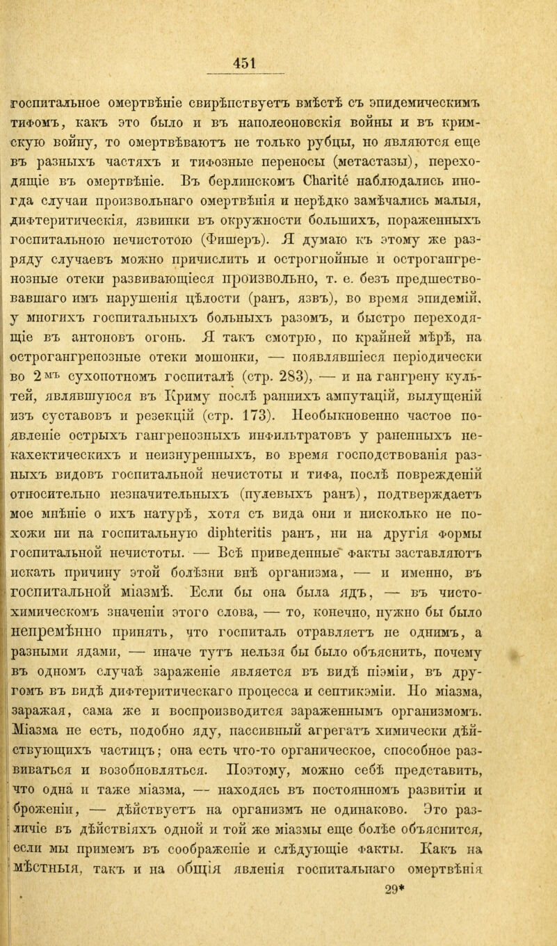госпитальное омертвѣніе свирѣпствуетъ вмѣстѣ съ эпидемическимъ тифомъ, какъ это было и въ наполеоновскія войны и въ крим- скую войну, то омертвѣваютъ не только рубцы, но являются еще въ разныхъ частяхъ и тифозные переносы (метастазы), перехо- дящее въ омертвѣніе. Бъ берлинскомъ Charite наблюдались ино- гда случаи произвольная омертвѣнія и нерѣдко замѣчались малыя, диФтеритическія, язвинки въ окружности болыпихъ, пораженныхъ госпитальною нечистотою (Фишеръ). Л думаю къ этому же раз- ряду случаевъ можно причислить и острогнойные и острогаигре- нозные отеки развивающіеся произвольно, т. е. безъ предшество- вавшая имъ нарушенія цѣлости (ранъ, язвъ), во время эпидемій, у многихъ госпитальныхъ больныхъ разомъ, и быстро переходя- щіе въ антоновъ огонь. Я такъ смотрю, по крайней мѣрѣ, на острогангреиозные отеки мошонки, — появлявшіеся періодически во 2 мъ сухопотномъ госпиталѣ (стр. 283), — и на гангрену куль- тей, являвшуюся въ Криму послѣ раннихъ ампутацій, вылущеній изъ суставовъ и резекцій (стр. 173). Необыкновенно частое по- явленіе острыхъ гангренозныхъ инФильтратовъ у раненныхъ не- кахектическихъ и неизнуренныхъ, во время господствованія раз- ныхъ видовъ госпитальной нечистоты и тиФа, послѣ поврежденій относительно незначительныхъ (пулевыхъ ранъ), подтверждаетъ мое мнѣніе о ихъ натурѣ, хотя съ вида они и нисколько не по- хожи ни на госпитальную diphteritis ранъ, ни на другія Формы госпитальной нечистоты. — Всѣ приведенные* Факты заставляютъ искать причину этой болѣзни внѣ организма, — и именно, въ госпитальной міазмѣ. Если бы она была ядъ, — въ чисто- химическомъ значеніи этого слова, — то, конечно, нужно бы было непремѣнно принять, что госпиталь отравляетъ не однимъ, а разными ядами, — иначе тутъ нельзя бы было объяснить, почему въ одномъ случаѣ зараженіе является въ видѣ піэміи, въ дру- гомъ въ видѣ диФтеритическаго процесса и септикэміи. Но міазма, заражая, сама же и воспроизводится зараженнымъ организмомъ. Міазма не есть, подобно яду, пассивный агрегатъ химически дѣй- ствующихъ частицъ; она есть что-то органическое, способное раз- виваться и возобновляться. Поэтому, можно себѣ представить, \ что одна и таже міазма, — находясь въ постоянномъ развитіи и броженіи, — дѣйствуетъ на организмъ не одинаково. Это раз- личіе въ дѣйствіяхъ одной и той же міазмы еще болѣе объяснится, если мы примемъ въ соображеніе и слѣдующіе Факты. Какъ на мѣстныя, такъ и на общія явлеиія госпиталыіаго омертвѣнія 29*