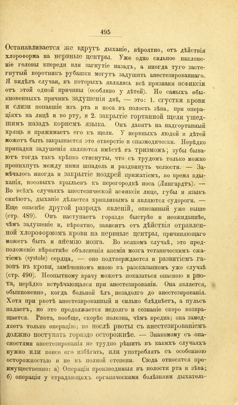 Останавливается же вдругъ дыханіе, вѣроятно, отъ дѣйствія хлороформа на нервные центры. Уже одно сильное наклоне- ніе головы кпереди или загнутіе назадъ, а иногда туго засте- гнутый воротникъ рубашки могутъ задушить анестезированнаго. Я видѣлъ случаи, въ которыхъ являлись всѣ признаки аСФИКСІи отъ этой одной причины (особливо у дѣтей). Но самыхъ обы- кновенныхъ причинъ задушенія двѣ, — это: 1. сгустки крови и слизи попавшіе изъ рта и носа въ полость зѣва, при опера- ціяхъ на лицѣ и во рту, и 2. закрытіе гортанной щели ушед- шимъ назадъ корнемъ языка. Онъ давитъ на надгортанный хрящь и прижимаетъ его къ щели. У нервныхъ людей и дѣтей можетъ быть закрывается это отверстіе и спазмодически. Нерѣдко припадки задушенія являются вмѣстѣ съ тризмомъ; зубы быва- ютъ тогда такъ крѣпко стиснуты, что съ трудомъ только можно пропихпуть между ними шпадель и раздвинуть челюсти. — За- мѣчалось иногда и закрытіе ноздрей прижатіемъ, во время вды- ханія, носовыхъ крыльевъ къ перегородкѣ носа (Лингардтъ). — Во всѣхЪ случаяхъ анестезической асФиксіи лице, губы и языкъ синѣютъ, дыханіе дѣлается хрипливымъ и являются судороги. — Еще опаснѣе другой разрядъ явленій, описанный уже выше (стр. 489). Онъ наступаетъ гораздо быстрѣе и неожиданнее, чѣмъ задушеніе и, вѣроятно, зависитъ отъ дѣйствія отравлен- ной хлороФормомъ крови на нервные центры, причиняющаго можетъ быть и анемію мозга. Во всякомъ случаѣ, это пред- положеніе вѣроятнѣе объясненія анеміи мозга тетаническимъ сжа- тіемъ (Systole) сердца, — оно подтверждается и развитіемъ га- зовъ въ крови, замѣченномъ мною въ разсказанномъ уже случаѣ (стр. 490). Неопытному врачу можетъ показаться опасною и рво- та, нерѣдко встрѣчающаяся при анестезированіи. Она является, обыкновенно, когда больной ѣлъ^ незадолго до анестезированія. Хотя при рвотѣ анестезированный и сильно блѣднѣетъ, а пульсъ падаетъ, но это продолжается недолго и сознаніе скоро возвра- щается. Рвота, вообще, скорѣе полезна, чѣмъ вредна; она замед- ляетъ только операцію; но послѣ рвоты съ анестезированіемъ должно поступать гораздо осторожнѣе. — Знакомому съ опа- сностями анестезированія не трудно рѣшить въ какихъ случаяхъ нужно или вовсе его избѣгать, или употреблять съ особенною осторожностью и не въ полной степени. Сюда относятся пре- имущественно: а) Операціи производимыя въ полости рта и зѣва; б) операціи у страдающихъ органическими болѣзиями дыхателі-