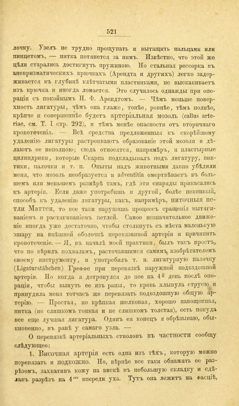 лочку. Узелъ не трудно прощупать и вытащить пальцами или пинцетомъ, — нитка потянется за нимъ. Извѣстио, что этой же цѣли старались достигнуть пружиною. Но стальная рессорка въ аневризматическихъ крючкахъ (Арендта и другихъ) легко задер- живается въ глубинѣ клѣтчатыми пластинками, не выскакиваетъ изъ крючка и иногда ломается. Это случилось однажды при опе- раціи съ покойнымъ Н. Ф. Арендтомъ. — Чѣмъ меньше повер- хность лигатуры, чѣмъ она глаже, тонѣе, ровнѣе, тѣмъ полыѣе, крѣпче и совершеииѣс будетъ артеріалъная мозоль (callus arte- гіае, см. Т. Т стр. 292), и тѣмъ менѣе опасности отъ вторичнаго кровотеченія. — Всѣ средства предложеиныя къ скорѣйшему удаленію лигатуры растропваютъ образованіе этой мозоли и дѣ- лаютъ ее неполною; сюда относятся, напримѣръ, и пластырные цилиндрики, которые Скарпа подкладывалъ подъ лигатуру, вин- тики, палочки и т. п. Опыты надъ животными давно убѣдили меня, что мозоль необразуется и adventitia омертвѣваетъ вч, боль- шемъ или меньшемъ размѣрѣ тамъ, гдѣ эти снаряды прикасались къ артеріп. Если даже употребишь и другой, болѣе невинный, способъ къ удаленно лигатуры, какъ, напримЬръ, ниточныя пе- тли Маттси, то все таки нарушишь ироцессъ сращепія вытяги- ваніемъ и растягиваніемъ петлей. Самое незначительное движе- те иногда уже достаточно, чтобы столкнуть съ мѣста маленькую эшару па внѣшией оболочкѣ перевязанной артеріи и причинить кровотсченіе. — Я, въ началѣ моей практики, былъ такъ простъ, что по вѣрилъ иохваламъ, расточавшимся самимъ изобрѣтателемъ своему инструменту, и употребилъ т. п. лигатурную палочку (Ligaturstäbchen) ГреФФе при перевязкѣ наружной подвздошной артеріи. Но когда я дотронулся до нее на 4 й день послѣ опе- раціи, чтобы вынуть ее изъ раны, то кровь хлынула струею и принудила меня тотчасъ же перевязать подвздошную общую ар- терію. — Простая, но крѣпкая шелковая, хорошо навощенная, нитка (не слишкомъ тонкая и пе слишкомъ толстая), есть покуда все еще лучшая лигатура. Одинъ ея конецъ я обрѣзываю, обы- кновенно, въ ранѣ у самаго узла. — О перевязкѣ артеріальныхъ стволовъ въ частности сообщу слѣдующее: 1. Височная артерія есть одна изъ тѣхъ, которую можно перевязать и подкожно. Но, вѣрнѣе все таки обнажать ее раз- рѣзомъ, захвативъ кожу на вискѣ въ небольшую складку и сдѣ- лавъ разрѣзъ па 4' впереди уха. Тутъ она лежитъ на Фасціѣ,