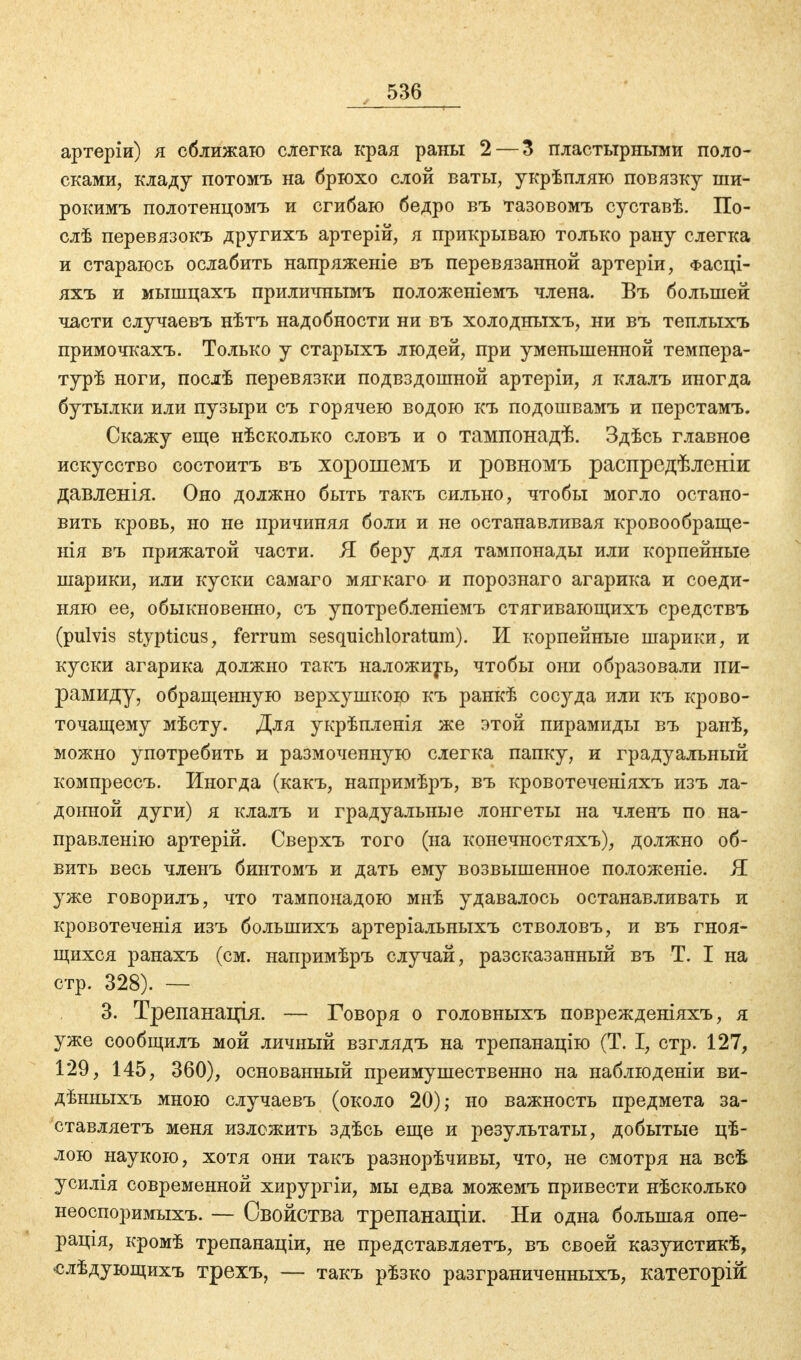 артеріи) я сближаю слегка края раны 2— 3 пластырными поло- сками, кладу потомъ на брюхо слой ваты, укрѣпляю повязку ши- рокимъ полотенцомъ и сгибаю бедро въ тазовомъ суставѣ. По- слѣ перевязокъ другихъ артерій, я прикрываю только рану слегка и стараюсь ослабить напряжете въ перевязанной артеріи, Фасці- яхъ и мышцахъ приличнымъ положеніемъ члена. Въ большей части случаевъ нѣтъ надобности ни въ холодныхъ, ни въ теплыхъ примочкахъ. Только у старыхъ людей, при уменьшенной темпера- турѣ ноги, послѣ перевязки подвздошной артеріи, я клалъ иногда бутылки или пузыри съ горячею водою къ подошвамъ и перстамъ. Скажу еще нѣсколько словъ и о тампонадѣ. Здѣсь главное искусство состоитъ въ хорошемъ и ровномъ распредѣленіи давленія. Оно должно быть такъ сильно, чтобы могло остано- вить кровь, но не причиняя боли и не останавливая кровообраще- нія въ прижатой части. Я беру для тампонады или корпейные шарики, или куски самаго мягкаго и порознаго агарика и соеди- няю ее, обыкновенно, съ употребленіемъ стягивающихъ средствъ (pulvis stypticus, ferrum sesquichloratum). И корпейные шарики, и куски агарика должно такъ наложить, чтобы они образовали пи- рамиду, обращенную верхушкою къ ранкѣ сосуда или къ крово- точащему мѣсту. Для укрѣпленія же этой пирамиды въ ранѣ, можно употребить и размоченную слегка папку, и градуальный компрессъ. Иногда (какъ, напримѣръ, въ кровотеченіяхъ изъ ла- донной дуги) я клалъ и градуальные лонгеты на членъ по на- правленію артерій. Сверхъ того (на конечностяхъ), должно об- вить весь членъ бинтомъ и дать ему возвышенное положеніе. Я уже говорилъ, что тампонадою мнѣ удавалось останавливать и кровотеченія изъ болынихъ артеріальныхъ стволовъ, и въ гноя- щихся ранахъ (см. напримѣръ случай, разсказанный въ Т. I на стр. 328). — 3. Трепанація. — Говоря о головныхъ поврежденіяхъ, я уже сообщилъ мой личный взглядъ на трепанацію (Т. I, стр. 127, 129, 145, 360), основанный преимущественно на наблюденіи ви- дѣнныхъ мною случаевъ (около 20); но важность предмета за- ставляете меня изложить здѣсь еще и результаты, добытые цѣ- лою наукою, хотя они такъ разнорѣчивы, что, не смотря на всѣ усилія современной хирургіи, мы едва можемъ привести нѣсколько неоспоримыхъ. — Свойства трепанаціи. Ни одна большая опе- ранда, кромѣ трепанаціи, не представляетъ, въ своей казуистикѣ, слѣдующихъ трехъ, — такъ рѣзко разграниченных^ категорій