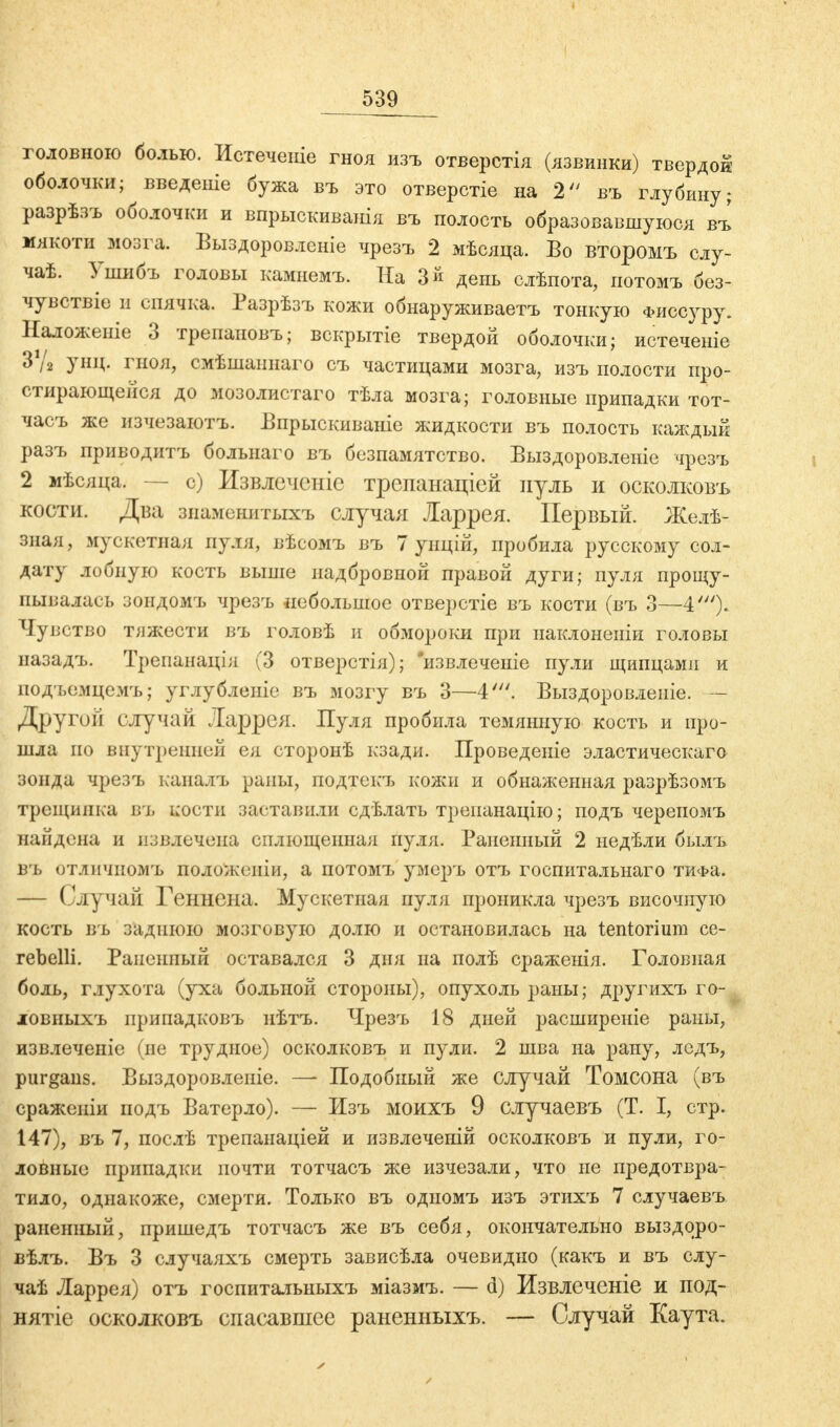 головною болью. Истечете гноя изъ отверстія (язвинки) твердой оболочки; введете бужа въ это отверстіе на 2 въ глубину ; разрѣзъ оболочки и впрыскиванія въ полость образовавшуюся въ мякоти мозга. Выздоровленіе чрезъ 2 мѣсяца. Бо второмъ слу- чаѣ. Ушибъ головы камнемъ. На Зй день слѣпота, потомъ без- чувствіе и спячка. Разрѣзъ кожи обнаруживаетъ тонкую Фиссуру. Наложеиіе 3 трепаповъ; вскрытіе твердой оболочки; истечете ЗѴг унц. гноя, смѣшаннаго съ частицами мозга, изъ полости про- стирающейся до мозолистаго тѣла мозга; головные припадки тот- часъ же изчезаютъ. Бпрыскиваніе жидкости въ полость каждый разъ приводитъ больнаго въ безпамятство. Выздоровленіе чрезъ 2 мѣсяца. — с) Извлечете трепанаціей нуль и осколковъ кости. Два знамевитыхъ случая Ларрея. Первый. Желѣ- зная, мускетная пуля, вѣсомъ въ 7 унцій, пробила русскому сол- дату лобную кость выше надбровной правой дуги; пуля прощу- пывалась зондомъ чрезъ небольшое отверстіе въ кости (въ 3—4')- Чувство тяжести въ головѣ и обмороки при наклоненіи головы назадъ. Трепанація (3 отверстія); извлечете пули щипцами и подъемцемъ; углубленіе въ мозгу въ 3—4'. Выздоровленіе. - Другой случай Ларрея. Пуля пробила темянную кость и про- шла по внутренний ея сторонѣ кзади. Проведеніе эластическаго зонда чрезъ каналъ раны, подтекъ кожи и обнаженная разрѣзомъ трещинка въ кости заставили сдѣлать треианацію; подъ черепомъ найдена и извлечена сплющенная пуля. Раненный 2 недѣли былъ въ отличиомъ положепіи, а потомъ умеръ отъ госпитальнаго тиФа. — Случай Геннена. Мускетная пуля проникла чрезъ височную кость въ заднюю мозговую долю и остановилась на tentorium се- rebelli. Раненный оставался 3 дня на полѣ сраженія. Головная боль, глухота (уха больной стороны), опухоль раны; другихъ го- ловныхъ припадковъ нѣтъ. Чрезъ 18 дней расширеніе раны, извлеченіе (не трудное) осколковъ и пули. 2 шва на рану, ледъ, purgaus. Выздоровленіе. — Подобный же случай Томсона (въ сражеиіи подъ Ватерло). — Изъ моихъ 9 случаевъ (Т. I, стр. 147), въ 7, послѣ трепанаціей и извлечений осколковъ и пули, го- ловные припадки почти тотчасъ же изчезали, что не предотвра- тило, однакоже, смерти. Только въ одномъ изъ этихъ 7 случаевъ раненный, пришедъ тотчасъ же въ себя, окончательно выздоро- вѣлъ. Въ 3 случаяхъ смерть зависѣла очевидно (какъ и въ слу- чаѣ Ларрея) отъ госпитальныхъ міазмъ. — d) Извлечете и под- нятие осколковъ спасавшее раненныхъ. — Случай Каута.