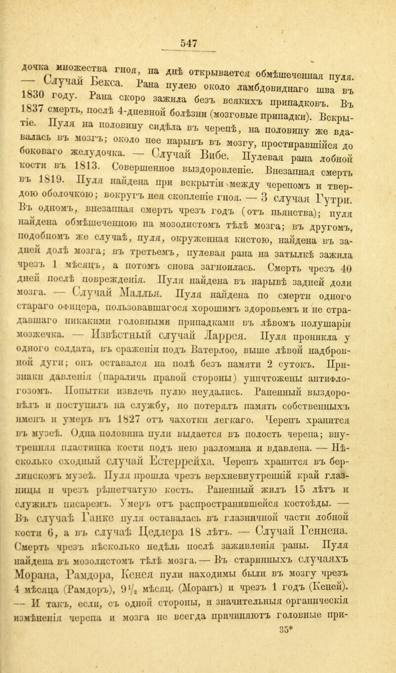 дочка множества гноя, на днѣ открывается обмѣшѳчвнная нуля - С^іаи Бекса. Рана пулею около ламбдовиднаго шва въ 830 году. Рана скоро зажила безъ всякихъ нринадковъ. Въ 1837 смерть, нослѣ 4-дневной болѣзни (мозговые прнпадкн). Вскры- та. Пуля на половину сидѣла въ черепѣ, на половину же вда- валась въ мозгъ; около нее нарывъ въ мозгу, простиравшая до боковаго желудочка. - Случай Вибе. Пулевая рана лобной кости въ 1813. Совершенное выздоровленіе. Внезапная смерть въ 18U. Пуля найдена при вскрытіи міежду черепомъ и твер- дою оболочкою; вокругъ нея скопленіе гноя. — 3 случая Гутри. Въ одномъ, внезапная смерть чрезъ годъ (отъ пьянства); пуля найдена обмѣшечеішою на мозолистомъ тѣлѣ мозга; въ другомъ, подобиомъ же случаѣ, пуля, окруженная кистою, найдена въ за- дней долѣ мозга; въ третьемъ, пулевая рана на затылкѣ зажила чрезъ 1 мѣсяцъ, а потомъ снова загноилась. Смерть чрезъ 40 дней послѣ поврежденія. Пуля найдена въ нарывѣ задней доли мозга. — Случай Маллья. Пуля найдена по смерти одного стараго Офицера, пользовавшаяся хорошимъ здоровьемъ и не стра- давшаго никакими головными припадками въ лѣвомъ полушаріи мозжечка. — Извѣстный случай Ларрея. Пуля проникла у одного солдата, въ сраженіи подъ Ватерлоо, выше лѣвой надбров- ной дуги; оиъ оставался на полѣ безъ памяти 2 сутокъ. При- знаки давлѳнія (параличь правой стороны) уничтожены антиФло- гозомъ. Попытки извлечь пулю неудались. Раненный выздоро- вѣ.іъ и поступил'!, на службу, но потерялъ память собственныхъ имеиъ и умеръ въ 1827 отъ чахотки легкаго. Черепъ хранится въ музеѣ. Одна половина пули выдается въ полость черепа; вну- тренняя пластинка кости подъ нею разломана и вдавлена. — Нѣ- окрлько сходный случай Естеррейха. Черепъ хранится въ бер- линскомъ музѳѣ. Пуля прошла чрезъ верхневнутренній край глаз- ницы и чрезъ рѣшетчатую кость. Раненный жилъ 15 лѣтъ и служнлъ писаремъ. Умеръ отъ распространившейся костоѣды. — Въ случаѣ Ганке пуля оставалась въ глазничной части лобной кости 0, а въ случаѣ Цедлера 18 лѣтъ. — Случай Геннена. Смерть чрезъ нѣсколько недѣль послѣ заживленія раны. Пуля найдена въ мозолистомъ тѣлѣ мозга. — Въ старинныхъ случаяхъ Морава, Рамдора, Кенея пули находимы были въ мозгу чрезъ 4 мѣсяца (Рамдоръ), мѣсяц. (Моранъ) и чрезъ 1 годъ (Кеней). — И такъ, если, съ одной стороны, и значительныя органическія измѣненія черепа и мозга не всегда причиняютъ головные при-