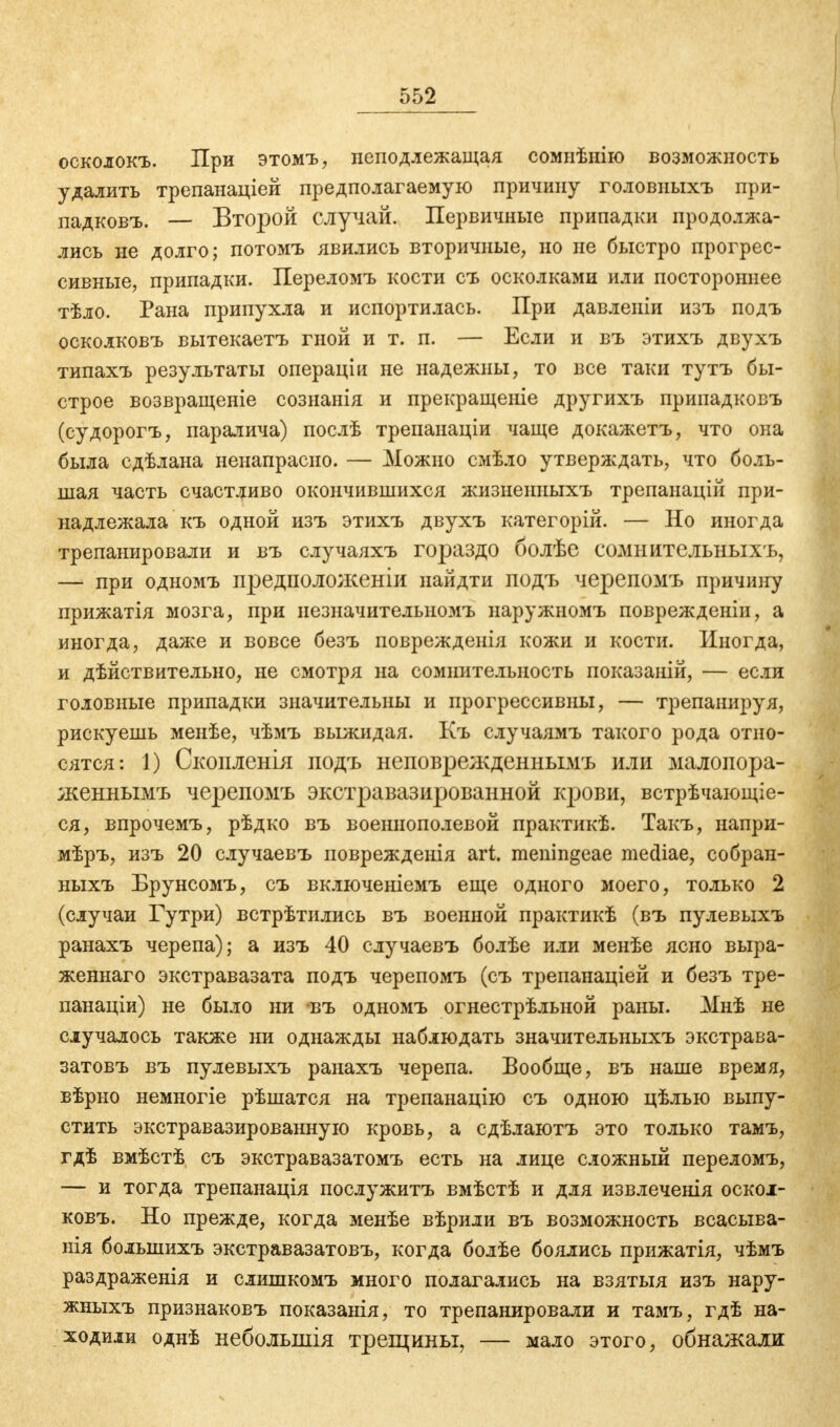 осколокъ. При этомъ, неподл ежащая сомнѣнію возможность удалить трепанаціей предполагаемую причину головныхъ при- ладковъ. — Второй случай. Первичные припадки продолжа- лись не долго; потомъ явились вторичные, но не быстро прогрес- сивные, припадки. Переломъ кости съ осколками или постороннее тѣло. Рана припухла и испортилась. При давленіи изъ подъ осколковъ вытекаетъ гной и т. п. — Если и въ этихъ двухъ типахъ результаты операціи не надежны, то все таки тутъ бы- строе возвращеніе сознанія и прекращеніе другихъ припадковъ (судорогъ, паралича) послѣ трепанаціи чаще докажетъ, что она была сдѣлана ненапрасно. — Можно смѣло утверждать, что боль- шая часть счастливо окончившихся жизнеииыхъ трепанацій при- надлежала къ одной изъ этихъ двухъ категорій. — Но иногда трепанировали и въ случаяхъ гораздо болѣе сомнительныхъ, — при одномъ предположеніи найдти подъ черепомъ причшгу прижатія мозга, при иезначителыюмъ наружномъ поврежденіи, а иногда, даже и вовсе безъ поврежденія кожи и кости. Иногда, и дѣйствительно, не смотря на сомнительность показаній, — если головные припадки значительны и прогрессивны, — трепанируя, рискуешь менѣе, чѣмъ выжидая. Къ случаямъ такого рода отно- сятся: 1) Скоплены подъ неповрежденнымъ или малопора- женпымъ черепомъ экстравазированной крови, встрѣчающіе- ся, впрочемъ, рѣдко въ военнополевой практикѣ. Такъ, напри- мѣръ, изъ 20 случаевъ поврежденія art. meningeae mediae, собран- ныхъ Брунсомъ, съ включеніемъ еще одного моего, только 2 (случаи Гутри) встрѣтились въ военной практикѣ (въ пулевыхъ ранахъ черепа); а изъ 40 случаевъ болѣе или менѣе ясно выра- женнаго экстравазата подъ черепомъ (съ трепанаціей и безъ тре- панаціи) не было ни въ одномъ огнестрѣльной раны. Мнѣ не случалось также ни однажды наблюдать значительных^ экстрава- затовъ въ пулевыхъ ранахъ черепа. Вообще, въ наше время, вѣрно немногіе рѣшатся на трепанацію съ одною цѣлью выпу- стить экстравазированную кровь, а сдѣлаютъ это только тамъ, гдѣ вмѣстѣ съ экстравазатомъ есть на лице сложный переломъ, — и тогда трепанація послужить вмѣстѣ и для извлеченія оскол- ковъ. Но прежде, когда менѣе вѣрили въ возможность всасыва- нія болынихъ экстравазатовъ, когда болѣе боялись прижатія, чѣмъ раздраженія и слишкомъ много полагались на взятыя изъ нару- жныхъ признаковъ показанія, то трепанировали и тамъ, гдѣ на- ходили однѣ неболыпія трещины, — мало этого, обнажали