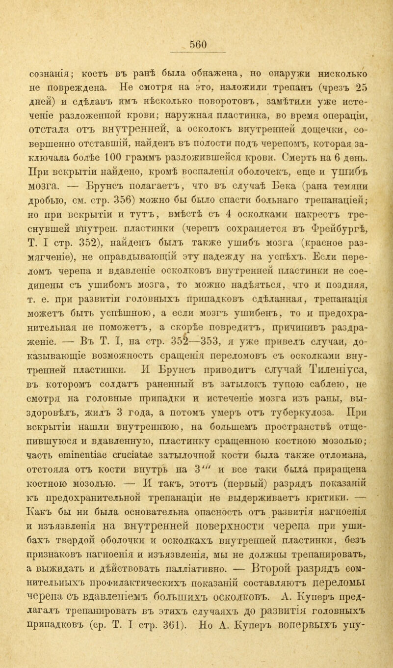 сознанія; кость въ раиѣ была обнажена, но снаружи нисколько не повреждена. Не смотря на это, наложили трепанъ (чрезъ 25 дней) и сдѣлавъ имъ нѣсколько поворотовъ, замѣтили уже исте- чете разложенной крови; наружная пластинка, во время операціи, отстала отъ внутренней, а осколокъ внутренней дощечки, со- вершенно отставшій, найденъ въ полости подъ черепомъ, которая за- ключала болѣе 100 граммъ разложившейся крови. Смерть на 6 день. При вскрытіи найдено, кромѣ воспаленія оболочекъ, еще и ушибъ мозга. — Брунсъ полагаетъ, что въ случаѣ Бека (рана темяии дробью, см. стр. 356) можно бы было спасти больнаго трепанаціей; но при вскрытіи и тутъ, вмѣстѣ съ 4 осколками накрестъ тре- снувшей внутрен. пластинки (черепъ сохраняется въ Фрейбургѣ, Т. I стр. 352), найденъ былъ также ушибъ мозга (красное раз- мягченіе), не оправдывающій эту надежду на успѣхъ. Если пере- ломъ черепа и вдавленіе осколковъ внутренней пластинки не сое- динены съ ушибомъ мозга, то можно надѣяться, что и поздняя, т. е. при развитіи головныхъ припадковъ сдѣланная, трепанація можетъ быть успѣшною, а если мозгъ ушибенъ, то и предохра- нительная не поможетъ, а скорѣе повредитъ, причинивъ раздра- женіе. — Въ Т. I, на стр. 35^—353, я уже привелъ случаи, до- казывающее возможность сращенія переломовъ съ осколками вну- тренней пластинки. И Брунсъ приводитъ случай Тиленіуса, въ которомъ солдатъ раненный въ затылокъ тупою саблею, не смотря на головные припадки и истечете мозга изъ раны, вы- здоровѣлъ, жилъ 3 года, а потомъ умеръ отъ туберкулоза. При вскрытіи нашли внутреннюю, на большемъ пространствѣ отще- пившуюся и вдавленную, пластинку сращенною костною мозолью,- часть eminentiae cruciatae затылочной кости была также отломана, отстояла отъ кости внутрь на 3' и все таки была приращена костною мозолью. — И такъ, этотъ (первый) разрядъ показаній къ предохранительной трепанаціи не выдерживаетъ критики. — Какъ бы ни была основательна опасность отъ развитія нагноенія и изъязвленія на внутренней поверхности черепа при уши- бахъ твердой оболочки и осколкахъ внутренней пластинки, безъ признаковъ нагноенія и изъязвленія, мы не должны трепанировать, а выжидать и дѣйствовать палліативно. — Второй разрядъ сом- нительныхъ проФилактическихъ показаній составляютъ переломы черепа съ вдавленіемъ болъшихъ осколковъ. А. Куперъ пред- лагалъ трепанировать въ этихъ случаяхъ до развитія головныхъ припадковъ (ср. Т. I стр. 361). Но А. Куперъ вопервыхъ упу-