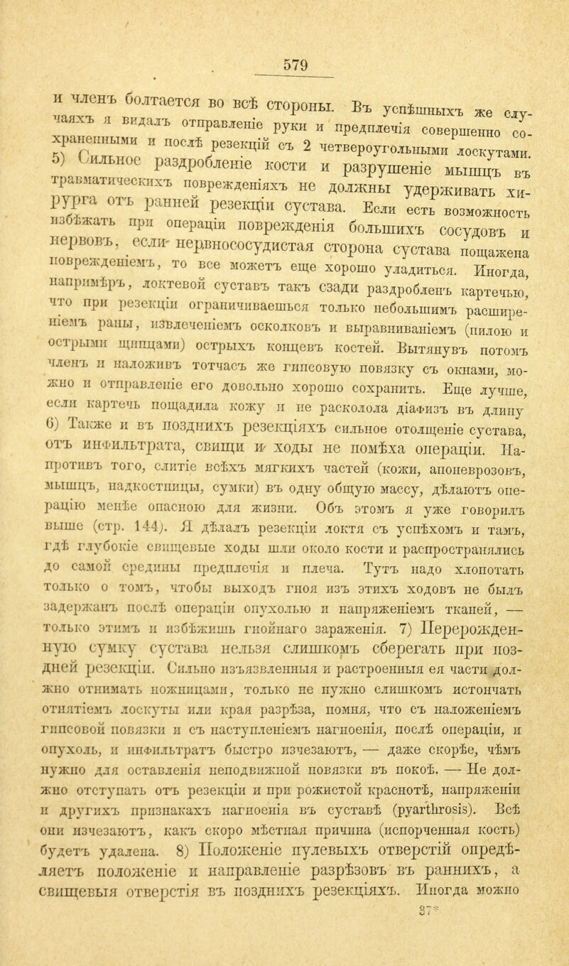 и членъ болтается во всѣ стороны. Въ успѣшныхъ же су- чаях, я вида,, отправке руки и предплечія совершенно со- 5) Сильное раздроблен* кости и разрушеніе мышцъ въ тр^матичеекпхъ поврежденіяхъ не должны удерживать хи- рурга отъ ранней резекціи сустава. Если есть возможность пзоѣжать при операціи поврежденія большихъ сосудовъ и нервовъ? если-нерлшососудистая сторона сустава пощажена поврѳждетемъ, то все можетъ еще хорошо уладиться. Иногда напрпмѣръ, локтевой суставъ такъ сзади раздроблен, картечью' что при резекціи ограничиваешься только небольшим, расшире- шемъ рапы, пзвлечепіемъ осколковъ и выравниваніемъ (пилою и острыми щипцами) острыхъ концевъ костей. Вытянувъ потомъ членъ и наложив, тотчас, же гипсовую повязку с. окнами, мо- жно и отправленіе его довольно хорошо сохранить. Еще лучше, если картечь пощадила кожу и не расколола діаФизъ въ длин/ 6) Также и въ позднихъ резекціяхъ сильное отолщеніе сустава, отъ инфильтрата, свищи w ходы не помѣха операціи. На- против, того, слитіе всѣхъ мягких, частей (кожи, апоневрозов., мышцъ, надкостницы, сумки) въ одну общую массу, дѣлаютъ опе- рацію менѣе опасною для жизни. Объ этомъ я уже говорил, выше (стр. 144). Я дѣлалъ резекціи локтя съ успѣхомъ и тамъ, гдѣ глубокіе свищевые ходы шли около кости и распространялись до самой средины предплечія и плеча. Тутъ надо хлопотать только о томъ, чтобы выходъ гноя изъ этихъ ходовъ не былъ задержан, послѣ операціи опухолью и напряженіемъ тканей, — только этимъ и избѣжишь гнойнаго зараженія. 7) Перерожден- ную сумку сустава нельзя слишкомъ сберегать при поз- дней резекціи. Сильно изъязвленныя и растроенныя ея части дол- жно отнимать ножницами, только не нужно слишкомъ истончать отнятіемъ лоскуты или края разрѣза, помня, что съ наложеніемъ гипсовой повязки и съ наступленіемъ нагноенія, послѣ операціи, и опухоль, и шіФильтратъ быстро изчезаютъ, — даже скорѣе, чѣмъ нужно для оставленія неподвижной повязки въ покоѣ. — Не дол- жно отступать отъ резекціи и при рожистой краснотѣ, напряженіи и другихъ признакахъ нагиоенія въ суставѣ (pyartlirosis). Всѣ они изчезаютъ, какъ скоро мѣстная причина (испорченная кость) будетъ удалена. 8) Положеніе пулевыхъ отверстій опредѣ- ляетъ положеніе и направленіе разрѣзовъ въ раннихъ, а свищевыя отверстія въ позднихъ резекціяхъ. Иногда можно