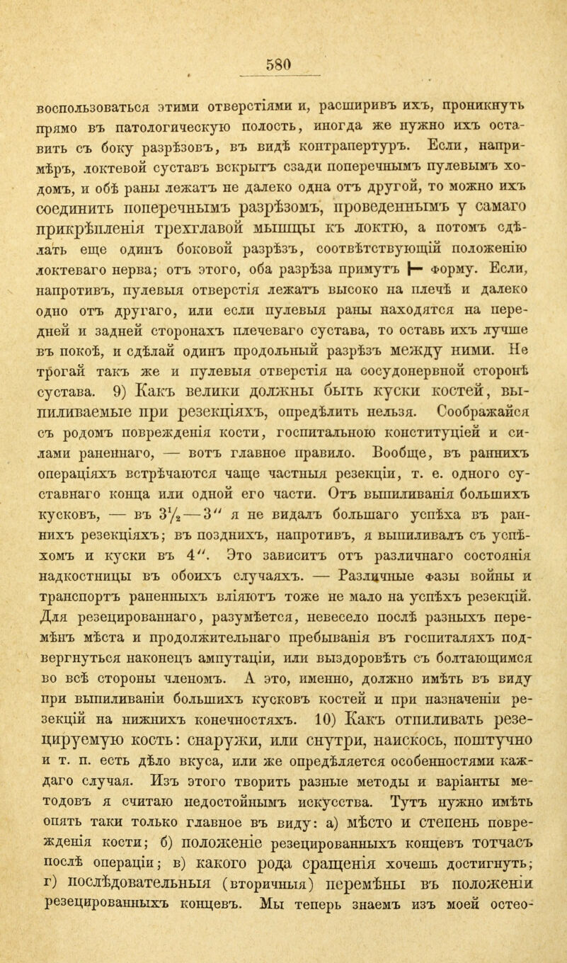 воспользоваться этими отверстіями и, расширивъ ихъ, проникнуть прямо въ патологическую полость, иногда же нужно ихъ оста- вить съ боку разрѣзовъ, въ видѣ контрапертуръ. Если, напри- мѣръ, локтевой суставъ вскрытъ сзади поперечнымъ пулевымъ хо- домъ, и обѣ раны лежатъ не далеко одна отъ другой, то можно ихъ соединить поперечнымъ разрѣзомъ, проведеннымъ у самаго прикрѣпленія трехглавой мышцы къ локтю, а потомъ сдѣ- лать еще одинъ боковой разрѣзъ, соотвѣтствующій положенію локтеваго нерва; отъ этого, оба разрѣза примутъ |— Форму. Если, напротивъ, пулевыя отверстія лежатъ высоко на плечѣ и далеко одно отъ другаго, или если пулевыя раны находятся на пере- дней и задней сторонахъ плечеваго сустава, то оставь ихъ лучше въ покоѣ, и сдѣлай одинъ продольный разрѣзъ между ними. Не трогай такъ же и пулевыя отверстія на сосудонервной сторонѣ сустава. 9) Какъ велики должны быть куски костей, вы- пиливаемые при резекціяхъ, опредѣлить нельзя. Соображайся съ родомъ поврежденія кости, госпитальною конституціей и си- лами раненнаго, — вотъ главное правило. Вообще, въ раннихъ операціяхъ встрѣчаются чаще частныя резекціи, т. е. одного су- ставнаго конца или одной его части. Отъ выпиливанія большихъ кусковъ, — въ 3% — 3 я не видалъ большаго успѣха въ ран- нихъ резекціяхъ; въ позднихъ, напротивъ, я выпиливалъ съ успѣ- хомъ и куски въ 4. Это зависитъ отъ различнаго состоянія надкостницы въ обоихъ случаяхъ. — Различные Фазы войны и транспортъ раненныхъ вліяютъ тоже не мало на успѣхъ резекцій. Для резецированнаго, разумѣется, невесело послѣ разныхъ пере- мѣнъ мѣста и продолжительнаго пребыванія въ госпиталяхъ под- вергнуться наконецъ ампутаціи, или выздоровѣть съ болтающимся во всѣ стороны членомъ. А это, именно, должно имѣть въ виду при выпиливаніи большихъ кусковъ костей и при назначеніи ре- зекцій на нижнихъ конечностяхъ. 10) Какъ отпиливать резе- цируемую кость: снаружи, или внутри, наискось, поштучно и т. п. есть дѣло вкуса, или же опредѣляется особенностями каж- даго случая. Изъ этого творить разные методы и варіанты ме- тодовъ я считаю недостойнымъ искусства. Тутъ нужно имѣть опять таки только главное въ виду: а) мѣсто и степень повре- жденія кости; б) положеніе резецированныхъ концевъ тотчасъ послѣ операціи; в) какого рода сращенія хочешь достигнуть; г) послѣдовательныя (вторичныя) перемѣны въ положеніи резецированныхъ концевъ. Мы теперь знаемъ изъ моей остео-