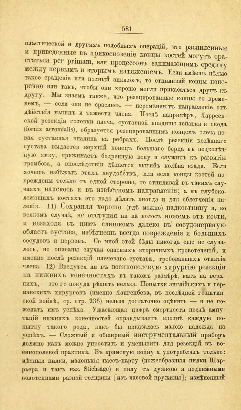 пластической и другихъ подобныхъ операцій, что распиленные и приведенные въ прикосновение концы костей могутъ сра- статься per primam, или процессомъ занимающимъ средину между первымъ и вторымъ натяженіемъ. Если имѣешь цѣлью такое сращеніе или полный анкилозъ, то отпиливай концы попе- речно или такъ, чтобы они хорошо могли прикасаться другъ къ другу. Мы знаемъ также, что резецированные концы со време- нем*, — если они не сраслись, — перемѣняютъ направленіе отъ дѣиствія мышцъ и тяжести члена. Послѣ напримѣръ, Ларреев- ской резекціи головки плеча, суставной впадины лопатки и свода (fornix acromialis), образуется резецированнымъ концемъ плеча но- вая суставная впадина на ребрахъ. Послѣ резекціи колѣннаго сустава выдается верхній конецъ большаго берца въ подколѣн- пую ямку, прижимаетъ бедренную вену и служитъ къ развитію тромбоза, а впослѣдствіи дѣлается выгибъ колѣна кзади. Если хочешь избѣжать этихъ неудобствъ, или если концы костей по- вреждены только съ одной стороны, то отпиливай въ такихъ слу- чаяхъ наискось и въ извѣстномъ направленіи; а въ глубоко- лежащихъ костяхъ это надо дѣлать иногда и для облегченія пи- ленія. 11) Сохраняя хорошо (гдѣ можно) надкостницу и, во всякомъ случаѣ, не отступая ни на волосъ ножемъ отъ кости, и незаходя съ нимъ слишкомъ далеко въ сосудонервную область сустава, избѣгнешь всегда поврежденія и большихъ сосудовъ и нервовъ. Со мной этой бѣды никогда еще не случа- лось, но описаны случаи опасныхъ вторичныхъ кровотеченій, и именно послѣ резекцій плечеваго сустава, требовавшихъ отнятія члена. 12) Введутся ли въ военнополевувэ хирургію резекціи на нижнихъ конечностяхъ въ такомъ размѣрѣ, какъ на верх- нихъ, — это го покуда рѣшить нельзя. Попытки англійскихъ и гер- манскихъ хирурговъ (именно Лангенбека, въ послѣдней голштин- ской войнѣ, ср. стр. 236) нельзя достаточно оцѣнить — и не по- желать имъ успѣха. Ужасающая цифра смертности послѣ ампу- тацій нижнихъ конечностей оправдываетъ вполнѣ каждую по- пытку такого рода, какъ бы никазалась малою надежда на успѣхъ. — Сложный и обширный инструментальный приборъ должпо какъ можно упростить и уменьшить для резекцій въ во- еннополевой практикѣ. Въ кримскую войну я употреблялъ только: цѣиныя пилки, маленькія пассъ-парту (ножеобразныя пилки Шар- рьера и такъ наз. Stichsäge) и пилу съ дужкою и подвижными полотенцами разной толщины [изъ часовой пружины]; измѣненнын