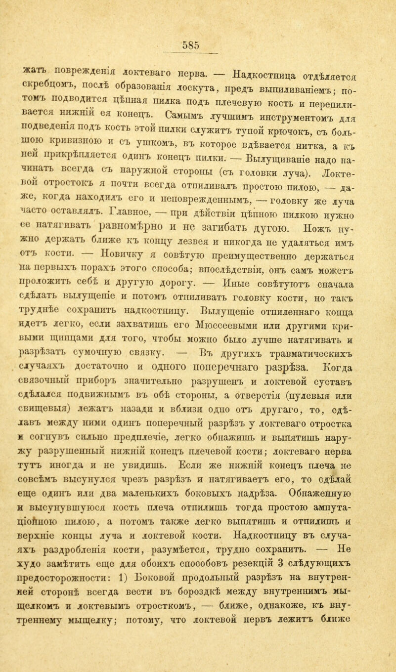 ■ 585___ жать поврежденія локтеваго нерва. - Надкостница отдѣляется скребцомъ, послѣ образования лоскута, предъ выпиливаніемъ; по- томъ подводится цѣиная пилка подъ плечевую кость и перепили- вается нижнш ея конецъ. Самымъ лучшимъ инструментомъ для подведешя подъ кость этой пилки служить тупой крючокъ, съ боль- шою кривизною и съ ушкомъ, въ которое вдѣвается нитка, а къ ней прикрѣпляется одинъ конецъ пилки. - Вылущиваніе надо на- чинать всегда съ наружной стороны (съ головки луча). Локте- вой отростокъ я почти всегда отииливалъ простою пилою, — да- же, когда находилъ его и неповрежденнымъ, — головку же луча часто оставлялъ. Главное, — при дѣйствіи цѣпною пилкою нужно ее натягивать равномѣрно и не загибать дугою. Ножъ ну- жно держать ближе къ концу лезвея и никогда не удаляться имъ отъ кости. — Новичку я совѣтую преимущественно держаться на первыхъ порахъ этого способа; впослѣдствіи, онъ самъ можетъ проложить себѣ и другую дорогу. — Иные совѣтуютъ сначала сдѣлать вылущеніе и потомъ отпиливать головку кости, но такъ труднѣе сохранить надкостницу. Вылущеніе отпиленнаго конца идетъ легко, если захватишь его Мюссеевыми или другими кри- выми щипцами для того, чтобы можно было лучше натягивать и разрѣзать сумочную связку. — Въ другихъ травматическихъ случаяхъ достаточно и одного поперечнаго разрѣза. Когда связочный приборъ значительно разрушенъ и локтевой суставъ сдѣлался подвижнымъ въ обѣ стороны, а отверстія (пулевыя или свищевыя) лежатъ назади и вблизи одно отъ другаго, то, сдѣ- лавъ между ними одинъ поперечный разрѣзъ у локтеваго отростка м согнувъ сильно предплечіе, легко обнажишь и выпятишь нару- жу разрушенный нижній конецъ плечевой кости; локтеваго нерва тутъ иногда и не увидишь. Если же нижній конецъ плеча не совсѣмъ высунулся чрезъ разрѣзъ и натягиваетъ его, то сдѣлай еще одинъ или два маленькихъ боковыхъ надрѣза. Обнаженную и высунувшуюся кость плеча отпилишь тогда простою ампута- ціойною пилою, а потомъ также легко выпятишь и отпилишь и верхніе концы луча и локтевой кости. Надкостницу въ случа- яхъ раздробленія кости, разумѣется, трудно сохранить. — Не худо замѣтить еще для обоихъ способовъ резекцій 3 слѣдующихъ предосторожности: 1) Боковой продольный разрѣзъ на внутрен- ней сторонѣ всегда вести въ бороздкѣ между внутреннимъ мы- щелкомъ и локтевымъ отросткомъ, — ближе, однакоже, къ вну- треннему мыщелку; потому, что локтевой нервъ лежитъ ближе