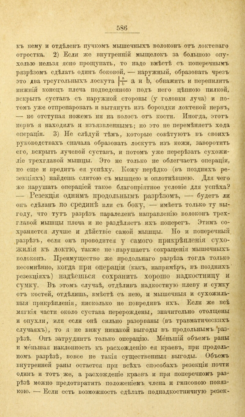 къ нему и отдѣленъ пучкомъ мышечныхъ волоконъ отъ локтеваго отростка. 2) Если же внутренній мыщелокъ за большою опу- холью нельзя ясно прощупать, то надо вмѣстѣ съ поперечнымъ рязрѣзомъ сдѣлать одинъ боковой, — наружный, образовать чрезъ это два треуголыіыхъ лоскута а и Ь, обнажить и перепилить нижній конецъ плеча подведенною подъ него цѣпною пилкой, вскрыть суставъ съ наружной стороны (у головки луча) и по- томъ уже отпрепаровать и вытянуть изъ бороздки локтевой нервъ, — не отступая ножемъ ни на волосъ отъ кости. Иногда, этотъ нервъ я находилъ и изъязвленнымъ; но это не перемѣняетъ хода операціи. 3) Не слѣдуй тѣмъ, которые совѣтуютъ въ своихъ руководствахъ сначала образовать лоскутъ изъ кожи, заворотить его, вскрыть лучевой суставъ, и потомъ уже перерѣзать сухожи- ліе трехглавой мышцы. Это не только не облегчаетъ операціи, но еще и вредитъ ея успѣху. Кожу нерѣдко (въ позднихъ ре- зекціяхъ) найдешь слитою съ мышцею и оплотнѣвшею. Для чего же нарушать операціей такое благопріятное условіе для успѣха? — Резекція однимъ продольнымъ разрѣзомъ, — будетъ ли онъ сдѣланъ по срединѣ или съ боку, — имѣетъ только ту вы- году, что тутъ разрѣзъ паралеленъ направленію волоконъ трех- главой мышцы плеча и не раздѣляетъ ихъ поперегъ. Этимъ со- храняется лучше и дѣйствіе самой мышцы. Но и поперечный разрѣзъ, если онъ проводится у самого прикрѣпленія сухо- жилія къ ЛОКТЮ, также не нарушаетъ сокращенія мышечиыхъ волоконъ. Преимущество же продольнаго разрѣза тогда только несомнѣнно, когда при операціи (какъ, напримѣръ, въ позднихъ' резекціяхъ) надѣешься сохранить хорошо надкостницу и сумку. Бъ этомъ случаѣ, отдѣливъ надкостную плеву и сумку отъ костей, отдѣлишь, вмѣстѣ съ нею, и мышечныя и сухожиль- ныя прикрѣпленія, нисколько не повредивъ ихъ. Если же всѣ мягкія части около сустава перерождены, значительно отолщены и опухли, или если онѣ сильно разорваны (въ травматическихъ случаяхъ), то я не вижу никакой выгоды въ продольнымъ раз- рѣзѣ. Онъ затруднить только онерацію. Мёныній объемъ раны и меньшая наклонность къ расхожденію ея краевъ, при продоль- номъ разрѣзѣ, вовсе не такія существенныя выгоды. Объемъ внутренней раны остается при всѣхъ способахъ резекціи почти одинъ и тотъ же, а расхожденіе краевъ и при поперечномъ раз- рѣзѣ можно предотвратить положеніемъ члена и гипсовою повяз- кою. — Если есть возможность сдѣлать под надкостничную резек-