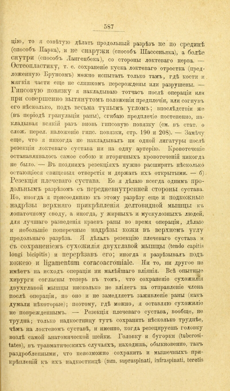 587_ щю, то я совѣтую дѣлать продольный разрѣзъ не по срединѣ (способъ Парка), и не снаружи (способъ Шассенъяка), а болѣе снутри (способъ Лангенбека), со стороны локтеваго нерва. — Остеопластику, т. е. сохраненіе куска локтеваго отростка (пред- ложенную Брунсомъ) мѳжно испытать только тамъ, гдѣ кости и мягкія части еще не слишкомъ перерождены или разрушены. — Гипсовую повязку я накладываю тотчасъ послѣ операціи или при совершенно вытянутомъ положены предплечіи, или согнувъ его нѣсколько, подъ весьма тупымъ угломъ; впослѣдствіи же (въ періодѣ грапулаіци раны), сгибаю предплечіе постепенно, на- кладывая всякій разъ вновь гипсовую повязку (см. въ стат. о слож. перед, наложеніе гипс, повязки, стр. 1.90 и 208). — Замѣчу еще, что я никогда не накладывать ни одной лигатуры послѣ резекціи локтеваго сустава ни па одну артерію. Кровотеченіе останавливалось самое собою и вторичныхъ кровотеченій никогда не было. — Въ позднихъ резекціяхъ нужно расширить нѣсколько ѳстающіеся свищевыя отверстія и держать ихъ открытыми. — б) Резекція плечеваго сустава. Ее я дѣлаю всегда однимъ про- дольнымъ разрѣзомъ съ передневнутренней стороны сустава. Но, иногда я присоединяю къ этому разрѣзу еще и подкожные надрѣзы верхняго ирикрѣпленія делтовидной мышцы къ лопаточному своду, а иногда, у жирныхъ и мускулозныхъ людей, для лучшаго разведѳнія краевъ раны во время операціи, дѣлаю и неболъшіе поперечные надрѣзы кожи въ верхнемъ углу продольнаго разрѣза. Я дѣлалъ резекцію плечеваго сустава и съ сохранегаемъ сухожилія двухглавой мышцы (tendo capitis longi bicipitis) и перерѣзавъ его; иногда я разрѣзывалъ подъ кожею и ligamentum coracoacromiale. Ни то, ни другое не имѣетъ на исходъ операціи ни малѣйшаго вліянія. Всѣ опытные хирурги согласны теперь въ томъ, что сохраненіе сухожилія двухглавой мышцы нисколько не вліяетъ на отправленіе члена послѣ операціи, но оно и не замедляетъ заживленіе раны (какъ думали нѣкоторые); поэтому, гдѣ можно, я оставляю сухожиліе не повреждепнымъ. — Резекція плечеваго сустава, вообще, не трудна; только надкостницу тутъ сохранить нѣсколько труднѣе, чѣмъ на локтевомъ суставѣ, и именно, когда резецируешь головку возлѣ самой анатомической шейки. Головку и бугорки (tuberosi- tates), въ травматическігхъ случаяхъ, находишь, обыкновенно, такъ раздробленными, что невозможно сохранить и мышечныхъ при- крѣилешй къ ихъ надкостницѣ (mm. supraspinati, infraspinati, teretis