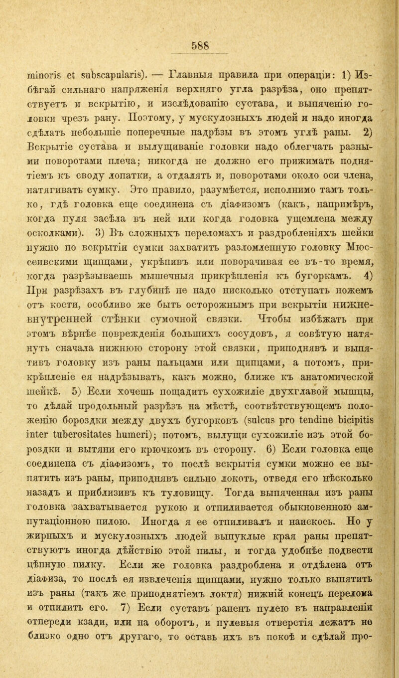 minoris et subscapularis). — Главныя правила при операціи: 1) Из- бѣгай сильнаго напряженія верхняго угла разрѣза, оно препят- ствуете и вскрытію, и изслѣдованію сустава, и выпяченію го- ловки чрезъ рану. Поэтому, у мускулозныхъ людей и надо иногда сдѣлать неболыніе поперечные надрѣзы въ этомъ углѣ раны. 2) Вскрытіе сустава и вылущиваніе головки надо облегчать разны- ми поворотами плеча; никогда не должно его прижимать подня- тіемъ къ своду лопатки, а отдалять и, поворотами около оси члена, натягивать сумку. Это правило, разумѣется, исполнимо тамъ толь- ко, гдѣ головка еще соединена съ діаФизомъ (какъ, напримѣръ, когда пуля засѣла въ ней или когда головка ущемлена между осколками). 3) Въ сложныхъ переломахъ и раздробленіяхъ шейки нужно по вскрытіи сумки захватить разломленную головку Мюс- сеивскими щипцами, укрѣпивъ или поворачивая ее въ-то время, когда разрѣзываешь мышечныя прикрѣпленія къ бугоркамъ. 4) При разрѣзахъ въ глубинѣ не надо нисколько отступать ножемъ отъ кости, особливо же быть осторожнымъ при вскрытіи нижне- внутренней стѣнки сумочной связки. Чтобы избѣжать при этомъ вѣрнѣе поврежденія болынихъ сосудовъ, я совѣтую натя- нуть сначала нижнюю сторону этой связки, приподнявъ и выпя- тивъ головку изъ раны пальцами или щипцами, а потомъ, при- крѣпленіе ея надрѣзывать, какъ можно, ближе къ анатомической шейкѣ. 5) Если хочешь пощадить сухожиліе двухглавой мышцы, то дѣлай продольный разрѣзъ на мѣстѣ, соотвѣтствующемъ поло- женію бороздки между двухъ бугорковъ (sulcus pro tendine bicipitis inter tuberositates humeri); потомъ, вылущи сухожиліе изъ этой бо- роздки и вытяни его крючкомъ въ сторону. 6) Если головка еще соединена съ діаФизомъ, то послѣ вскрытія сумки можно ее вы- пятить изъ раны, приподнявъ сильно локоть, отведя его нѣсколько назадъ и приблизивъ къ туловищу. Тогда выпяченная изъ раны головка захватывается рукою и отпиливается обыкновенною ам- путаціонною пилою. Иногда я ее отпиливалъ и наискось. Но у жирныхъ и мускулозныхъ людей выпуклые края раны препят- ствуютъ иногда дѣйствію этой пилы, и тогда удобнѣе подвести цѣпную пилку. Если же головка раздроблена и отдѣлена отъ діаФиза, то послѣ ея извлеченія щипцами, нужно только выпятить изъ раны (такъ же приподнятіемъ локтя) нижній конецъ перелома и отпилить его. 7) Если суставъ раненъ пулею въ направленіи отпереди кзади, или на оборотъ, и пулевыя отверстія лежатъ нѳ близко одно отъ другаго, то оставь ихъ въ покоѣ и сдѣлай про-