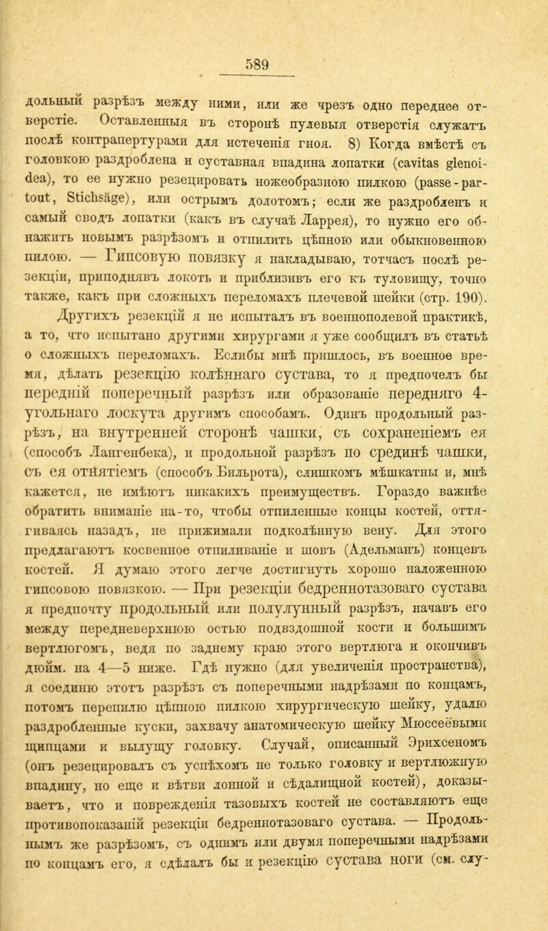 дольный разрѣзъ между ними, или же чрезъ одно переднее от- верстіе. Оставленныя въ сторонѣ пулевыя отверстія служатъ послѣ контрапертурами для истеченія гноя. 8) Когда вмѣстѣ съ головкою раздроблена и суставная впадина лопатки (cavitas glenoi- dea), то ее нужно резецировать ножеобразною пилкою (passe-par- tout, Stichsäge), или острымъ долотомъ; если же раздробленъ и самый сводъ лопатки (какъ въ случаѣ Ларрея), то нужно его об- нажить новымъ разрѣзомъ и отпилить цѣпною или обыкновенного пилою. — Гипсовую повязку я накладываю, тотчасъ нослѣ ре- зекціи, приподнявъ локоть и приблизивъ его къ туловищу, точно также, какъ при сложиыхъ переломахъ плечевой шейки (стр. 190). Другихъ резекцій я не испыталъ въ военнополевой практикѣ, а то, что испытано другими хирургами я уже сообщилъ въ статьѣ о сложныхъ переломахъ. Еслибы мнѣ пришлось, въ военное вре- мя, дѣлать резекцію колѣннаго сустава, то я предпочелъ бы передній поперечный разрѣзъ или образованіе передняго 4- утольнаго лоскута другимъ способамъ. Одинъ продольный раз- рѣзъ, на внутренней сторонѣ чашки, съ сохраненіемъ ея (способъ Лангенбека), и продольной разрѣзъ по срединѣ чашки, съ ея отйятіемъ (способъ Бильрота), слишкомъ мѣшкатны и, мнѣ кажется, не имѣютъ никакихъ преимуществъ. Гораздо важнѣе обратить вииманіе на-то, чтобы отпиленные концы костей, оття- гиваясь назадъ, не прижимали подколѣнную вену. Для этого предлагаютъ косвенное отпиливаніе и шовъ (Адельманъ) концевъ костей. Я думаю этого легче достигнуть хорошо наложенною гипсового повязкою. — При резекціи бедреннотазоваго сустава я предпочту продольный или полулунный разрѣзъ, начавъ его между передневерхнюю остью подвздошной кости и большимъ вертлюгомъ, ведя по заднему краю этого вертлюга и окончивъ дюйм, на 4—5 ниже. Гдѣ нужно (для увеличенія пространства), я соединю этотъ разрѣзъ съ поперечными надрѣзами по концамъ, потомъ перепилю цѣпною пилкою хирургическую шейку, удалю раздробленные куски, захвачу анатомическую шейку Мюссеёвыми щипцами и вылущу головку. Случай, описанный Эрихсеномъ (онъ резецировалъ съ успѣхомъ не только головку и вертлюжную впадину, но еще и вѣтви лонной и сѣдалищной костей), доказы- вает^ что и поврежденія тазовыхъ костей не составляютъ еще противопоказаній резекціи бедреннотазоваго сустава. — Продоль- нымъ же разрѣзомъ, съ одішмъ или двумя поперечными надрѣзами по концамъ его, я сдѣлалъ бы и резекцію сустава ноги (см. слу-