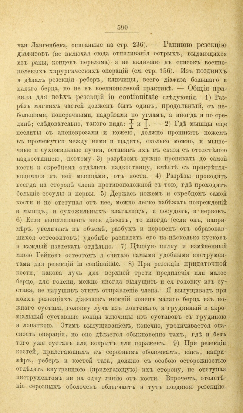 чаи Лангенбека, описанные на стр. 236). — Раннюю резекцію діа<і?изовъ (не включая сюда отпиливанія острыхъ, выдающихся изъ раны, концевъ перелома) я не включаю въ списокъ военно- пол евыхъ хирургическихъ операцій (см. стр. 156). Изъ позднихъ я дѣлалъ резекціи реберъ, ключицы, всего діаФиза большаго и малаго берца, но не въ военнополевой практикѣ. — Общія пра- вила для всѣхъ резекцій in continuitate слѣдующія. 1) Раз- рѣзъ мягкихъ частей долженъ быть одинъ, продольный, съ не- большими, поперечными, надрѣзами по )ггламъ, а иногда и по сре- дииѣ; слѣдовательио, такого вида: j и |. — 2) Гдѣ мышцы еще иеслиты съ апоневрозами и кожею, должно проникать ножемъ въ промеж}ттки между ними и щадить, сколько можно, и мыше- чные и сухожильные пучки, оставивъ ихъ въ связи съ отолстѣлою надкостницею, поэтому - 3) разрѣзомъ нужно проникать до самой кости и скребцемъ отдѣлить надкостницу, вмѣстѣ съ прикрѣпля- ющимися къ пей мышцами, отъ кости. 4) Разрѣзы проводить всегда на сторонѣ члена противоположной съ тою, гдѣ проходятъ большіе сосуды и нервы. 5) Держась ножемъ и скребцомъ самой кости и не отступая отъ нее, можно легко избѣжать поврежденій и мышцъ, и сухожильныхъ влагалищъ, и сосудовъ, и-нервовъ. 6) Если выпиливаешь весь діаФизъ, то иногда (если онъ, иапри- мѣръ, увеличенъ въ объемѣ, разбухъ и неровенъ отъ образовав- шихся остеоФитовъ) удобнѣе распилить его на нѣсколько кусковъ и каждый извлекать отдѣльно. 7) Цѣпную пилку и измѣненный мною Гейневъ остеотомъ я считаю самыми удобными инструмен- тами для резекцій in continuitate. 8) При резекціи придаточной кости, какова лучь для верхней трети предплечія или малое берцо, для голени, можно иногда вылущить и ея головку изъ су- става, не нарушивъ этимъ отправленіе члена. Я вылущивалъ при моихъ резекціяхъ діаФизовъ нижній конецъ малаго берца изъ но- жнаго сустава, головку луча изъ локтеваго, а грудинный и акро- міальный суставные концы ключицы изъ суставовъ съ грудиною и лопаткою. Этимъ вылущиваніезгь, конечно, увеличивается опа- сность операціи, но оно дѣлается обыкновенно тамъ, гдѣ и безъ того уже суставъ или вскрытъ или пораженъ. 9) При резекціи костей, прилегающихъ къ серознымъ оболочкамъ, какъ, напри- мѣръ, реберъ и костей таза, должно съ особою осторожностью отдѣлять внутреннюю (прилегающ)гю) ихъ сторону, не отступая ииструментомъ ни на одну лииію отъ кости. Бпрочемъ, отолстѣ- ніе серозиыхъ оболочекъ облегчаетъ и тутъ позднюю резекцію.