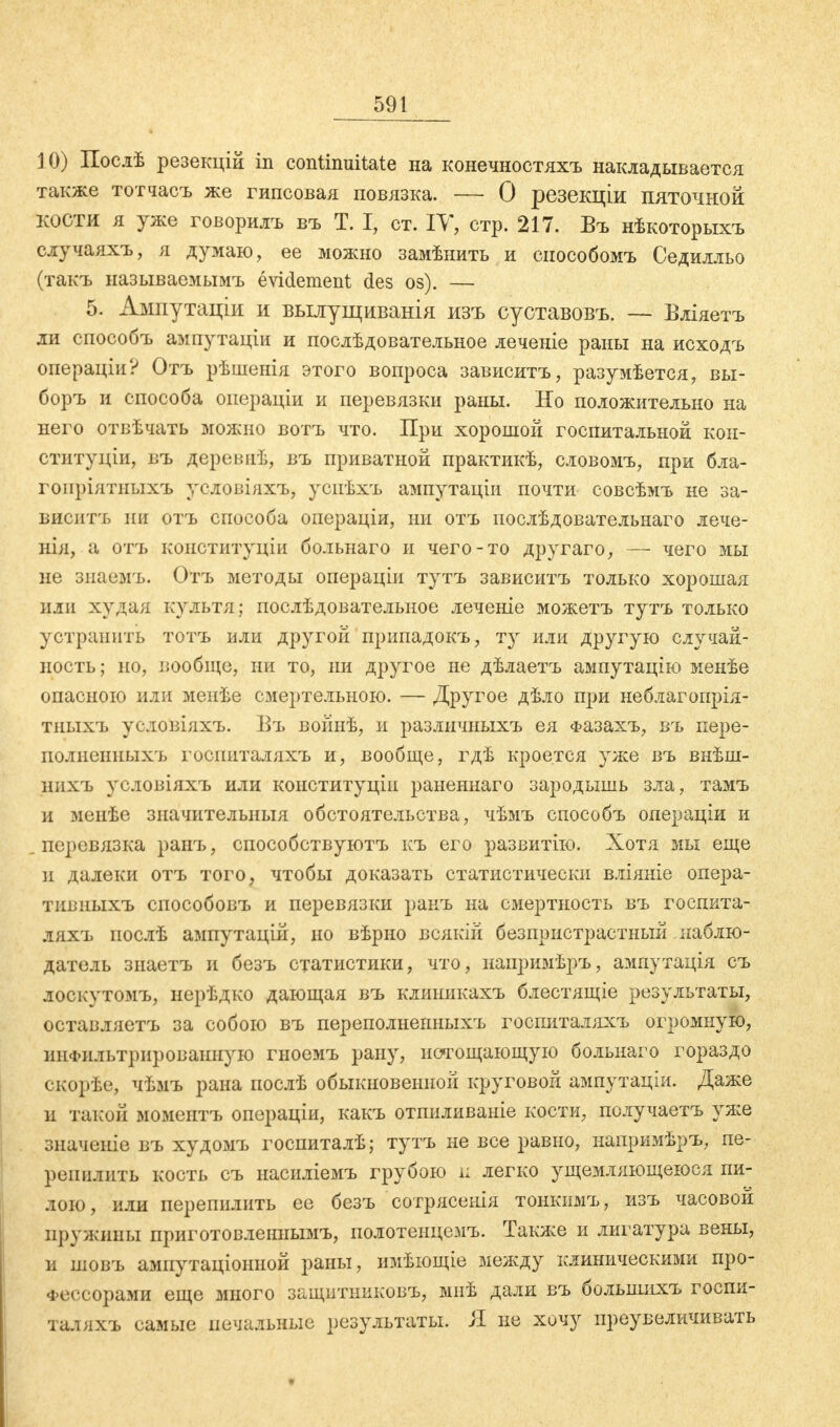 10) Послѣ резекцій in continuitate на конечностяхъ накладывается также тотчасъ же гипсовая повязка. — О резекціи пяточной кости я уже говорилъ въ Т. I, ст. IV, стр. 217. Въ нѣкоторыхъ случаяхъ, я думаю, ее можно замѣнить и способомъ Седилльо (такъ называемымъ evidement des os). — 5. Ампутаціи и вылущиванія изъ суставовъ. — Вліяетъ ли способъ ампутаціи и послѣдовательное леченіе раны на исходъ операціи? Отъ рѣшенія этого вопроса зависитъ, разумѣется, вы- боръ и способа операціи и перевязки раны. Но положительно на него отвѣчать можно вотъ что. При хорошой госпитальной кон- ституціи, въ деревяф, въ приватной практикѣ, словомъ, при бла- гопріятныхъ уеловіяхъ, успѣхъ ампутаціи почти совсѣмъ не за- виситъ ни отъ способа операціи, ни отъ иослѣдовательнаго лече- нія, а отъ конституціи больнаго и чего-то другаго, — чего мы не знаемъ. Отъ методы операціи тутъ зависитъ только хорошая или худая культя; послѣдовательное леченіе можетъ тутъ только устранить тотъ или другой припадокъ, ту или другую случай- ность; но, вообще, ни то, ни другое не дѣлаетъ ампутацію менѣе опасною или менѣе смертельною. — Другое дѣло при неблагопрія- тныхъ условіяхъ. Въ войнѣ, и различныхъ ея Фазахъ, въ пере- полпсішыхъ госииталяхъ и, вообще, гдѣ кроется уже въ внѣш- нпхъ условіяхъ или конституціи раненнаго зародышь зла, тамъ и мепѣе значительныя обстоятельства, чѣмъ способъ операціи и перевязка ранъ, способствуютъ къ его развитію. Хотя мы еще и далеки отъ того, чтобы доказать статистически вліяніе опера- тивныхъ способовъ и перевязки ранъ на смертность въ госпита- ляхъ послѣ ампутацій, но вѣрно всякій безпристрастный наблю- датель знаетъ и безъ статистики, что, иапримѣръ, ампутація съ лоскутомъ, нерѣдко дающая въ клиникахъ блестящіе результаты, оставляетъ за собою въ переполнеиныхъ госпиталяхъ огромную, инфильтрированную гиоемъ рану, истощающую больнаго гораздо скорѣе, чѣмъ рана послѣ обыкновенной круговой ампутаціи. Даже и такой моментъ операціи, какъ отпиливаніе кости, получаетъ уже значиніе въ худомъ госпиталѣ; тутъ не все равно, напримѣръ, пе- репилить кость съ насиліемъ грубою п легко ущемляющеюся пи- лою, или перепилить ее бсзъ сотрясенія тонкимъ, изъ часовой пружины приготовленнымъ, полотенцемъ. Также и лигатура вены, и шовъ ампутаціонной раны, имѣющіе между клиническими про- фессорами еще много защптниковъ, мнѣ дали въ большихъ госпи- таляхъ самые печальные результаты. Я не хочу преувеличивать