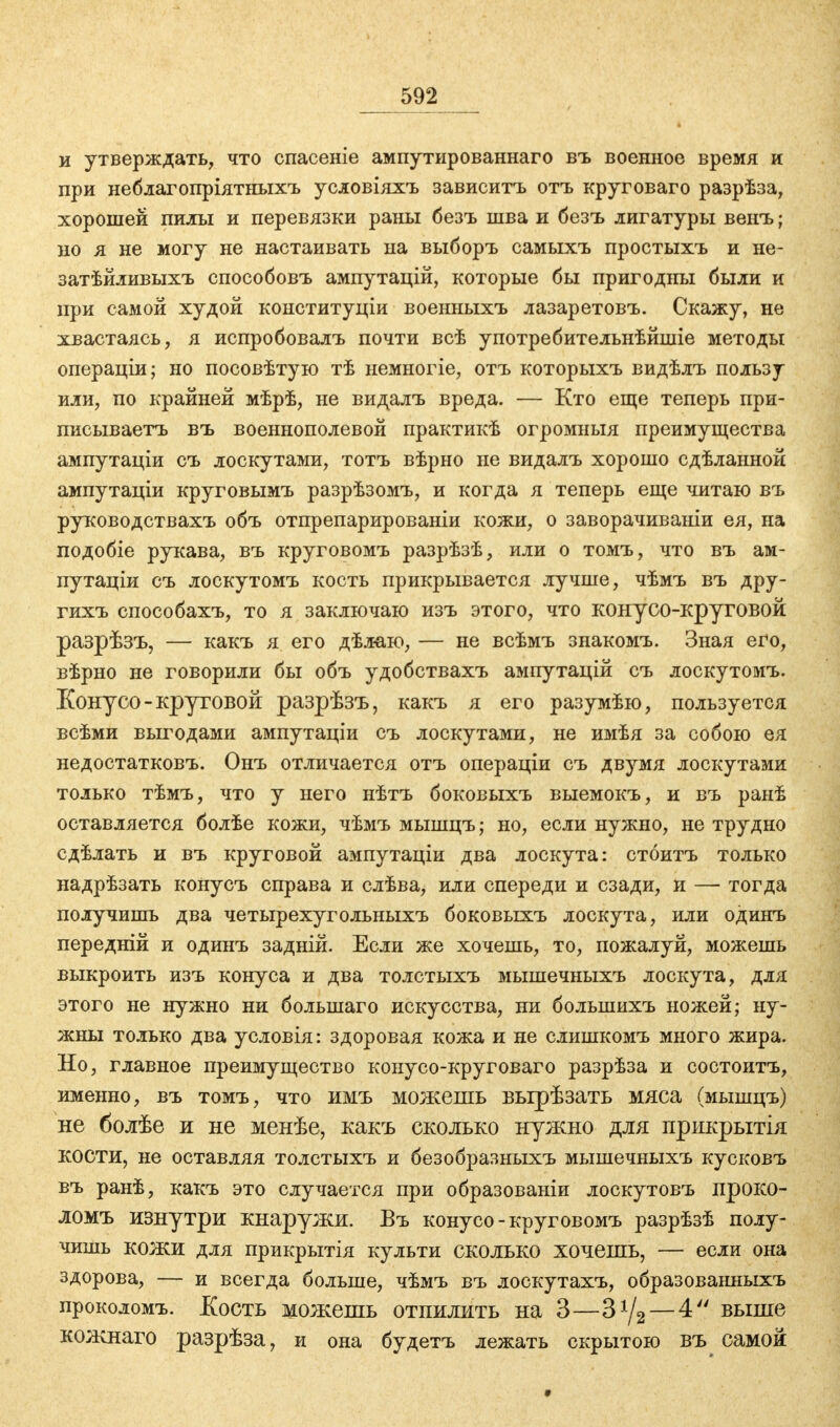 и утверждать, что спасеніе ампутированнаго въ военное время и при неблагопріятньгхъ условіяхъ зависитъ отъ круговаго разрѣза, хорошей пилы и перевязки раны безъ шва и безъ лигатуры венъ; но я не могу не настаивать на выборъ самыхъ простыхъ и не- затѣйливыхъ способовъ ампутацій, которые бы пригодны были и при самой худой конституціи военныхъ лазаретовъ. Скажу, не хвастаясь, я испробовалъ почти всѣ употребительнѣйшіе методы операціи; но посовѣтую тѣ немногіе, отъ которыхъ видѣлъ пользу или, по крайней мѣрѣ, не видалъ вреда. — Кто еще теперь при- писываете въ военнополевой практикѣ огромный преимущества ампутаціи съ лоскутами, тотъ вѣрно не видалъ хорошо сдѣланной ампутаціи круговымъ разрѣзомъ, и когда я теперь еще читаю въ руководствахъ объ отпрепарированіи кожи, о заворачиваніи ея, на подобіе рукава, въ круговомъ разрѣзѣ, или о томъ, что въ ам- путаціи съ лоскутомъ кость прикрывается лучше, чѣмъ въ дру- гихъ способахъ, то я заключаю изъ этого, что конусо-круговой разрѣзъ, — какъ я его дѣлаю, — не всѣмъ знакомъ. Зная его, вѣрно не говорили бы объ удобствахъ ампутацій съ лоскутомъ. Конусо-круговой разрѣзъ, какъ я его разумѣю, пользуется всѣми выгодами ампутаціи съ лоскутами, не имѣя за собою ея недостатковъ. Онъ отличается отъ операціи съ двумя лоскутами только тѣмъ, что у него нѣтъ боковыхъ выемокъ, и въ ранѣ оставляется болѣе кожи, чѣмъ мышцъ; но, если нужно, не трудно сдѣлать и въ круговой ампутаціи два лоскута: стоитъ только надрѣзать конусъ справа и слѣва, или спереди и сзади, и —- тогда получишь два четырехугольныхъ боковыхъ лоскута, или одинъ передній и одинъ задній. Если же хочешь, то, пожалуй, можешь выкроить изъ конуса и два толстыхъ мышечныхъ лоскута, для этого не нужно ни болынаго искусства, ни болынихъ ножей; ну- жны только два условія: здоровая кожа и не слишкомъ много жира. Но, главное преимущество конусо-круговаго разрѣза и состоитъ, именно, въ томъ, что имъ можешь вырѣзать мяса (мышцъ) не болѣе и не менѣе, какъ сколько нужно для прикрытія КОСТИ, не оставляя толстыхъ и безобразныхъ мышечныхъ кусковъ въ ранѣ, какъ это случается при образованіи лоскутовъ проко- ломъ изнутри кнаружи. Въ конусо- круговомъ разрѣзѣ полу- чишь кожи для прикрытія культи сколько хочешь, — если она здорова, — и всегда больше, чѣмъ въ лоскутахъ, образованныхъ проколомъ. Кость можешь отпилить на 3—3*/2— 4 выше кожнаго разрѣза, и она будетъ лежать скрытою въ самой