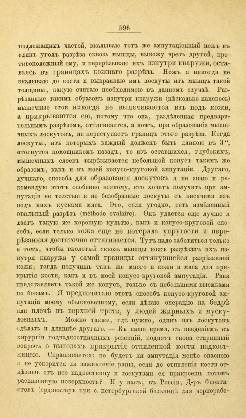 подлежащихъ частей, вкалываю тотъ же ампутаціонный ножъ въ единъ уголъ разрѣза сквозь мышцы, вывожу чрезъ другой, про- тивоположный ему, и перерѣзываю ихъ изнутри кнаружи, оста- ваясь въ границахъ кожнаго разрѣза. Ножъ я никогда не вкалываю до кости и выкраиваю имъ лоскуты изъ мышцъ такой толщины, какую считаю необходимою въ данномъ случаѣ. Раз- рѣзанные такимъ образомъ изнутри кнаружи (нѣсколько наискось) мышечные слои никогда не выпячиваются изъ подъ кожи, а прикрываются ею, потому что она, раздѣленная предвари- тельнымъ разрѣзомъ, оттягивается, и ножъ, при образованы мыше- чныхъ лоскутовъ, не переступаетъ границъ этого разрѣза. Когда лоскуты, изъ которыхъ каждый долженъ быть длиною въ 3, отогнутся помощникомъ назадъ, то изъ оставшихся, глубокихъ, мышечныхъ слоевъ вырѣзывается небольшой конусъ такимъ же образомъ, какъ и въ моей конусо-круговой ампутаціи. Другаго, лучшаго, способа для образованія лоскутовъ я не знаю и ре- комендую этотъ особенно всякому, кто хочетъ получить при ам- путаціи не толстые и не безобразные лоскуты съ висячими изъ подъ нихъ кусками мяса. Это, если угодно, есть измѣненный овальный разрѣзъ (methode ovalaire). Онъ удается еще лучше и даетъ такую же хорошую культю, какъ и конусо-круговой спо- собъ, если только кожа еще не потеряла упругости и пере- рѣзанная достаточно оттягивается. Тутъ надо заботиться только о томъ, чтобы вколотый сквозь мышцы ножъ разрѣзалъ ихъ из- нутри кнаружи у самой границы оттянувшейся разрѣзанной кожи; тогда получишь такъ же много и кожи и мяса для при- крытія кости, какъ и въ моей конусо-круговой ампутаціи. Рана представляетъ такой же конусъ, только съ небольшими выемками по бокамъ. Я предпочитаю этотъ способъ конусо-круговой ам- путаціи моему обыкновенному, если дѣлаю операцію на бедрѣ или плечѣ въ верхней трети, у людей жирныхъ и муску- ЛОЗНЫХЪ. — Можно также, гдѣ нужно, одинъ изъ лоскутовъ сдѣлать и длиннѣе другаго. — Въ наше время, съ введеніемъ въ хирургіи поднадкостничныхъ резекцій, поднятъ снова старинный вопросъ о выгодахъ прикрытія отпиленной кости надкост- ницею. Спрашивается: не будетъ ли ампутація менѣе опасною и не ускорится ли заживленіе раны, если до отпиленія кости от- дѣлишь отъ нее надкостницу и лоскутами ея прикроешь потомъ распиленную поверхность? И у насъ, въ Россіи, Д-ръ Феокти- стовъ (ординаторъ при с. петербургской больницѣ для чернорабо-