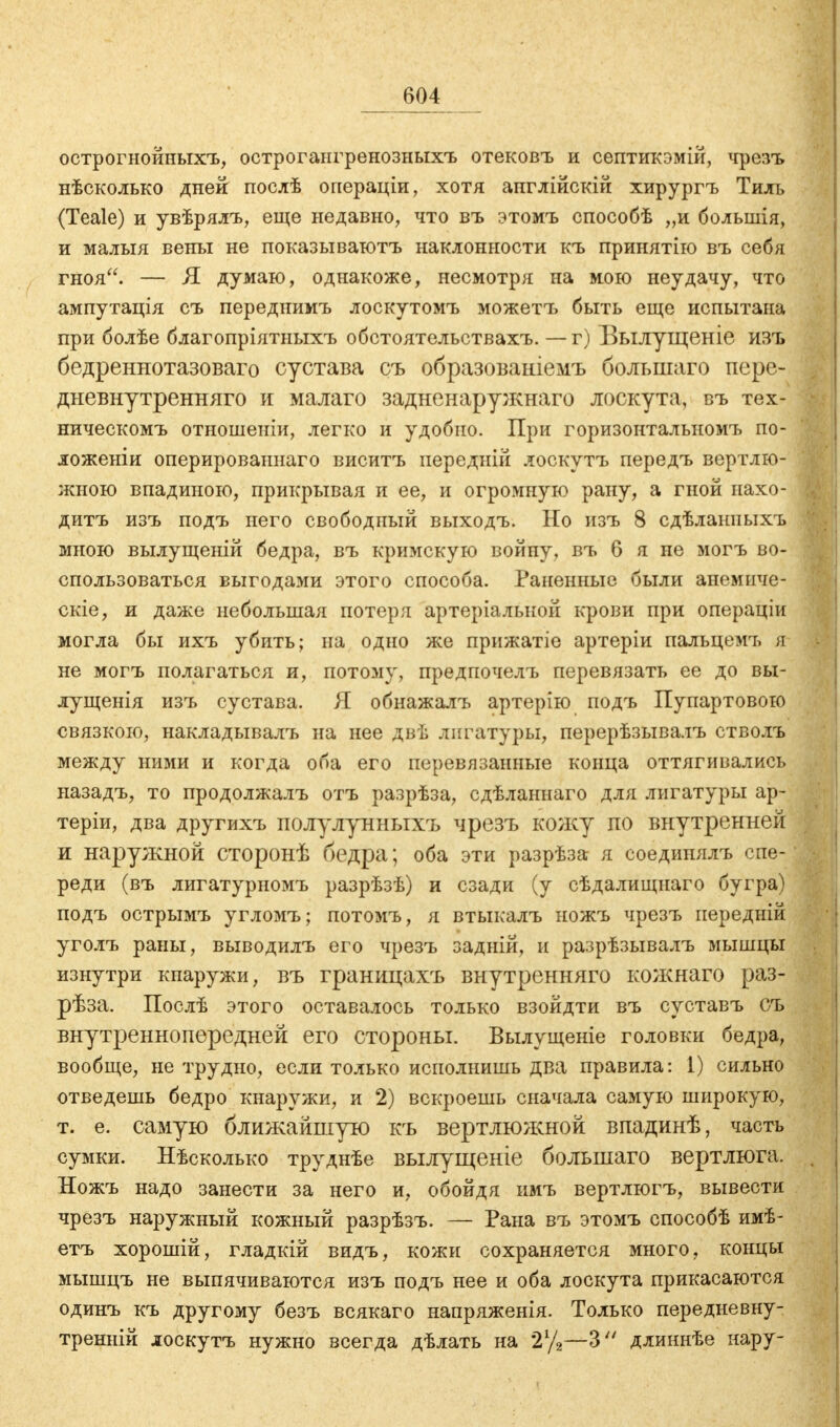 острогнойныхъ, острогангренозныхъ отековъ и септикэмій, чрезъ нѣсколько дней послѣ операціи, хотя англійскій хирургъ Тиль (Teale) и увѣрялъ, еще недавно, что въ этомъ способѣ „и болынія, и малыя вены не показыватотъ наклонности къ принятію въ себя гноя. — Я думаю, однакоже, несмотря на мою неудачу, что ампутація съ переднимъ лоскутомъ можетъ быть еще испытана при болѣе благопріятныхъ обстоятельствахъ. — г) Вылущеніе ИЗЪ бедреннотазоваго сустава съ образованіемъ большаго пере- дневнутренняго и малаго задненаружнаго лоскута, въ тех- ническомъ отношеиіи, легко и удобно. При горизонтальномъ по- ложеніи оперированнаго виситъ передни! лоскутъ передъ вертлю- жною впадиною, прикрывая и ее, и огромную рану, а гной пахо- дитъ изъ подъ него свободный выходъ. Но изъ 8 сдѣланиыхъ мною вылущеній бедра, въ кримскую войну, въ 6 я не могъ во- спользоваться выгодами этого способа. Раненные были анемиче- скіе, и даже небольшая потеря артеріалыюй крови при операціи могла бы ихъ убить; на одно же прижатіе артеріи пальцемч, я не могъ полагаться и, потому, предпочелъ перевязать ее до вы- лущенія изъ сустава. Я обнажалъ артерію подъ Пупартовою связкою, накладывалъ на нее двѣ лигатуры, перерѣзывалъ стволъ между ними и когда оба его перевязанные конца оттягивались назадъ, то продолжалъ отъ разрѣза, сдѣланнаго для лигатуры ар- теріи, два другихъ полулунныхъ чрезъ кожу по внутренней и наружной сторонѣ бедра; оба эти разрѣза я соедипялъ спе- реди (въ лигатурномъ разрѣзѣ) и сзади (у сѣдалищнаго бугра) подъ острымъ угломъ; потомъ, я втыкалъ ножъ чрезъ иередній уголъ раны, выводилъ его чрезъ задній, и разрѣзывалъ мышцы изнутри кнаружи, въ границахъ внутренняго кожнаго раз- рѣза. Послѣ этого оставалось только взойдти въ суставъ съ внутреннопередней его стороны. Вылущеніе головки бедра, вообще, нетрудно, если только исполнишь два правила: 1) сильно отведешь бедро кнаружи, и 2) вскроешь сначала самую широкую, т. е. самую ближайшую къ вертлюжной впадинѣ, часть сумки. Нѣсколько труднѣе вылущеніе большаго вертлюга. Ножъ надо занести за него и, обойдя имъ вертлюгъ, вывести чрезъ наружный кожный разрѣзъ. — Рана въ этомъ способѣ имѣ- етъ хорошій, гладкій видъ, кожи сохраняется много, концы мышцъ не выпячиваются изъ подъ нее и оба лоскута прикасаются одинъ къ другому безъ всякаго напряженія. Только передневну- тренній лоскутъ нужно всегда дѣлать на 2у2—3 длиннѣе нару-