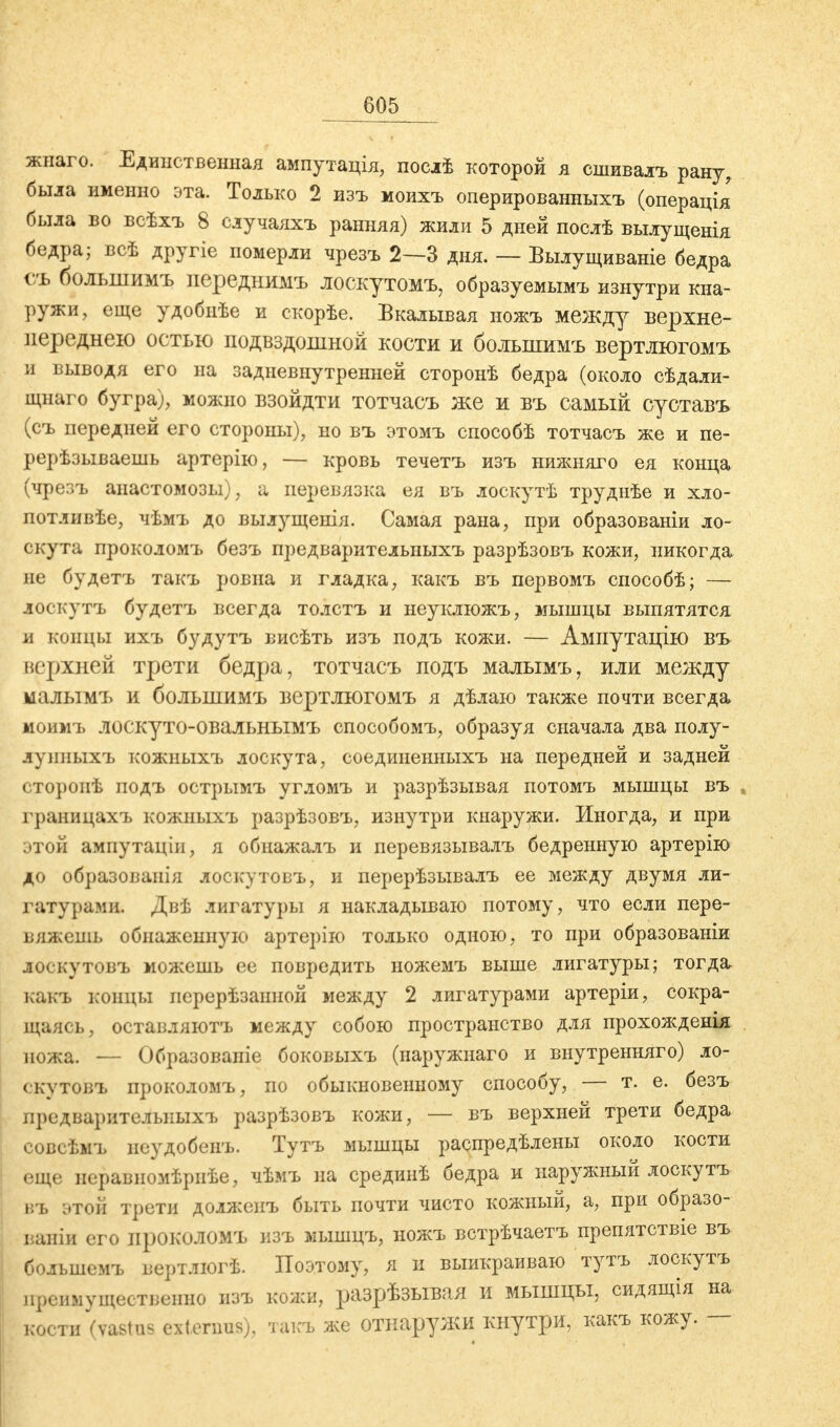 жнаго. Единственная ампутація, послѣ которой я сшивалъ рану, была именно эта. Только 2 изъ моихъ оперированныхъ (операція была во всѣхъ 8 случаяхъ ранняя) жили 5 дней послѣ вылущенія бедра; всѣ другіе померли чрезъ 2—3 дня. — Вылущиваніе бедра съ болынимъ переднимъ лоскутомъ, образуемымъ изнутри кна- ружи, еще удобнѣе и скорѣе. Вкалывая ножъ между верхне- переднею остью подвздошной кости и болыішмъ вертлюгомъ и выводя его на задневнутренней сторонѣ бедра (около сѣдали- щнаго бугра), можно взойдти тотчасъ же и въ самый суставъ (съ передней его стороны), но въ этомъ способѣ тотчасъ же и пе- рерѣзываешь артерію, — кровь течетъ изъ нижняго ея конца (чрезъ анастомозы), а перевязка ея въ лоскутѣ трудиѣе и хло- потливѣе, чѣмъ до вылущенія. Самая рана, при образованы ло- скута проколомъ безъ предварительныхъ разрѣзовъ кожи, никогда не будетъ такъ ровна и гладка, какъ въ первомъ способѣ; — лоскутъ будетъ всегда толстъ и неуклюжъ, мышцы выпятятся и концы ихъ будутъ висѣть изъ подъ кожи. — Ампутацію въ верхней трети бедра, тотчасъ подъ малымъ, или между малымъ и болынимъ вертлюгомъ я дѣлаю также почти всегда моимъ лоскуто-овальнымъ способомъ, образуя сначала два полу- яунныхъ кожныхъ лоскута, соединенныхъ на передней и задней сторопѣ подъ острымъ угломъ и разрѣзывая потомъ мышцы въ границахъ кожныхъ разрѣзовъ, изнутри кнаружи. Иногда, и при этой ампутаціи, я обнажалъ и перевязывалъ бедренную артерію до образованія лоскутовъ, и перерѣзывалъ ее между двумя ли- гатурами. Двѣ лигатуры я накладываю потому, что если пере- вяжёшь обнаженную артерію только одною, то при образованіи юскутовъ можешь ее повредить ножемъ выше лигатуры; тогда какъ концы нерерѣзаішой между 2 лигатурами артеріи, сокра- щаясь, оставляютъ между собою пространство для прохожденія ножа. — Образованіе боковыхъ (наружнаго и внутренняго) ло- скутовъ проколомъ, по обыкновенному способу, — т. е. безъ предварительных!» разрѣзовъ кожи, — въ верхней трети бедра совсѣмъ иеудобенъ. Тутъ мышцы распредѣлены около кости еще неравномѣрнѣе, чѣмъ на срединѣ бедра и наружный лоскутъ въ этой трети долженъ быть почти чисто кожный, а, при образо- ваны его проколомъ изъ мышцъ, ножъ встрѣчаетъ препятствіе въ большемъ вертлюгѣ. Поэтому, я и выикраиваю тутъ лоскутъ преимущественно изъ кожи, разрѣзывая и мышцы, сидящія на кости (vastus extenms), такъ же отнаружи кнутри, какъ кожу. —