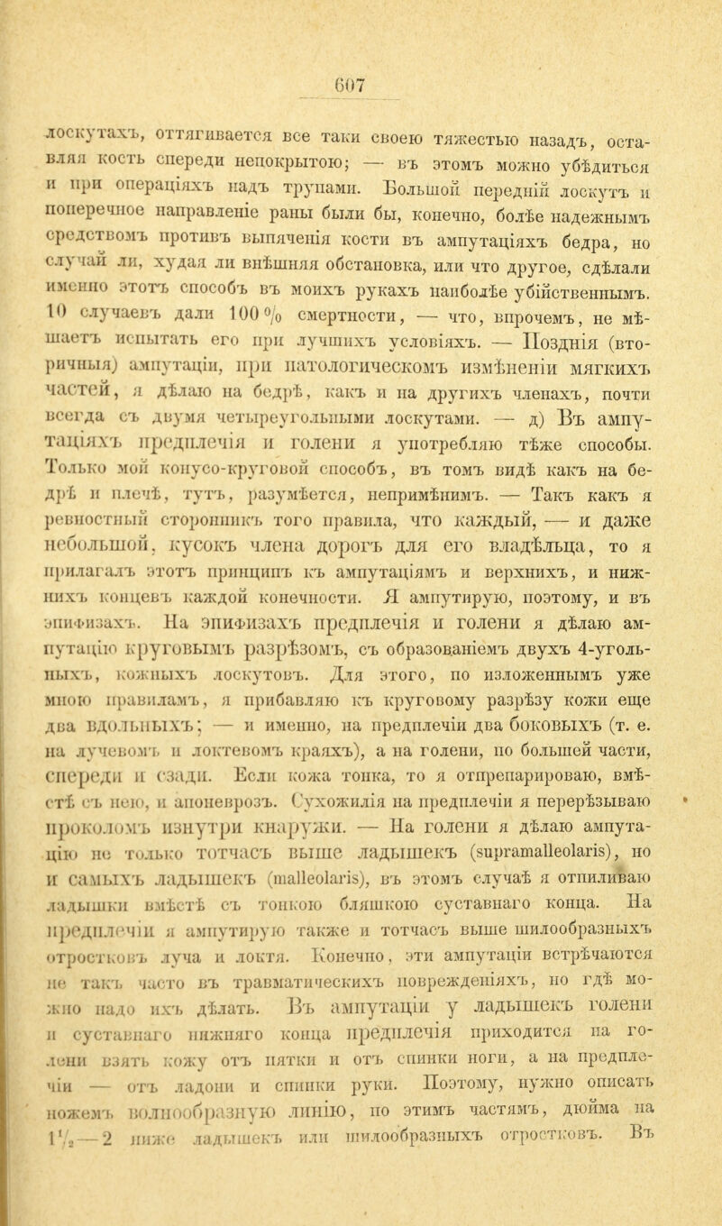 лоскутахъ, оттягивается все таки своею тяжестью назадъ, оста- влял кость спереди непокрытою; — въ этомъ можно убѣдитьоя и при операціяхъ надъ трупами. Большой передни! лоскутъ и поперечное направленіе раны были бы, конечно, болѣе надежнымъ средствомъ противъ выпяченія кости въ ампутаціяхъ бедра, но слу чаи ли, худал ли внѣшняя обстановка, или что другое, сдѣлали именно этотъ способъ въ моихъ рукахъ иаиболѣе убійственнымъ. L0 случаев-ь дали 100 о/0 смертности, — что, впрочемъ, не мѣ- шаетъ испытать его при лучшпхъ условіяхъ. — Позднія (вто- ричныя; амнутаціи, при иатологическомъ измѣненіи мягкихъ частей, я дѣлаю на бедрѣ, какъ и па другихъ членахъ, почти всегда съ двумя четыреугольными лоскутами. — д) Въ ампу- тлціаѵь предшГвЧІЯ И голени я употребляю тѣже способы. Только мой конусо-круговой способъ, въ томъ видѣ какъ на бе- дрѣ и плечѣ, тутъ, разумѣется, непримѣнимъ. — Такъ какъ я ревностный сторошшкъ того правила, что каждый, — и даже небольшой, ісусокъ члена дорогъ для его владѣльца, то я прилагала. ЭТОТЬ иршщипъ къ ампутаціямъ и верхнихъ, и ниж- нихъ концевъ каждой конечности. Я ампутирую, поэтому, и въ эпиФизахъ. На эпиФизахъ предплечія и голени я дѣлаю ам- путацію круговЫМЪ разрѣзомъ, съ образованіемъ двухъ 4-уголь- иыхъ, кожныхъ лоскутовъ. Для этого, по изложеннымъ уже мною правнламъ, я прибавляю къ круговому разрѣзу кожи еще два ВДОЛЪНЫХЪ; — и именно, на предплечіи два боковыхъ (т. е. на лучевомъ и локтевомъ краяхъ), а на голени, по большей части, спереди и сзади. Если кожа тонка, то я отпрепарирован», вмѣ- ѵті, 0Т> пою. и апоневрозъ. Сухожилія на иредплечіи я перерѣзываю ІГрОКОЛОМЪ изнутри кнаружи. — На голени я дѣлаю ампута- цію не только тотчасъ выше ладышекъ (supramalleolaris), но И СамЫХЪ ладышекъ (malleolaris), въ этомъ случаѣ я отпиливаю дадышки вмѣстѣ съ топкою бляшкою суставнаго конца. На ГіредплвЧІИ я ампутирую также и тотчасъ выше шилообразиыхъ отростковъ луча и локтя. Конечно, эти ампутаціи встрѣчаются ив гакть часто въ травматнческихъ поврежденіяхъ, по гдѣ мо- жио пало ихъ дѣлать. Бъ ампутаціи у ладышекъ голени и сустаппаго пнжпяго конца нредплечія приходится па го- дѳни взять кожу отъ пятки и отъ спинки ноги, а на предпле- чий — отъ ладони и спинки руки. Поэтому, нужно описать ножемъ В0ЛН00бразнуЮ линію, по этимъ частямъ, дюйма на Г., 2 ниже ладышекъ или шилообразиыхъ отроотковъ. Въ