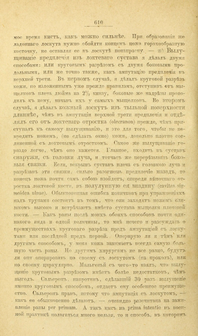 мое время кисть, какъ можно оильнѣе. При образовали лее ладоннаго лоскута нужно обойдти копцемъ ножа горохообразную косточку, не оставляя ее въ лоскутѣ понапрасну. — яй) Былу- щиваніе предшгочія изъ локтеваго сустава я дѣлалъ двумя способами: или круговымъ* разрѣзомъ съ двумя боковыми про- дольными, или же точно также, какъ ампутаціто предплечія въ верхней трети. Въ первомъ случаѣ, я дѣлалъ круговой разрѣзъ кожи, по изложенными уже прежде правилами,, ототунивъ отъ мы- щелковъ плеча дюйма на 21/* книзу, боковые же надрѣзы прово- дить къ нему, начавъ ихч, у самыхи^ мыщелкови,. Во второмъ случаѣ, я дѣлалъ кожный лоскутъ изъ тыльной поверхности длиннѣе, чѣмъ вч> ампутаціи верхней трети предплечія и отдѣ- лялъ его отъ локтевого отростка (olecranon) прежде, ч-Ьіъ ири- ступалъ къ самому вылущитшіііо, и это для того, чтобы не по- вредить иожемъ, Сне едѣлать окно) кожи, довольно плотно сое- диненной съ локтсвымъ отросткомъ. Оамоѳ же вылущиваиіе го- раздо легче, чѣмъ оно кажется. Главное, входить въ ^устапъ снаружи, съ головки луча, и тотчасл. же перерѣзьтвать боко- выя связки. Если, вскрывъ суставъ плеча съ головкою луча и разрѣзавъ эти связки, сильно разогнешь предплечіе назадъ, то конецъ ножа почти самъ собою взойдетъ, спереди вѣиечиаго от- ростка локтевой когти, въ полулуішую ея впадину (са vita moiclea ulnae). Обыкновенная ошибка иовичковъ .при упражтичшіхъ надъ трупами соетоптъ въ томъ, что они заходятъ пожемъ ели- шкомъ высоко и встрѣчаютъ вмт.ето сустава мыщелки плечевой кости. — Какъ раны поелѣ моихъ обоихъ способовъ почти оди- накого вида и одной величины, то мнѣ нечего и разсуждать о преимуществахъ круговаго разрѣза предъ ампутаігей съ лоску- тами или поетѣдпен предъ первой. Оперирую ли я тѣмъ или другимъ способомъ, у меня кожа запизіаетъ всегда самую боль- шую часть раны. Но другимъ хирургэмъ не все равно, будутъ ли они оперировать по своему сч> лоскутомъ (ьта проколъ), или. но своему циркулярно. Мальгеиьй съ чего-то взялъ, что вылу- щеніе круговымъ разрѣзомъ имѣетъ болѣе недостатковч,, чѣмъ выгодъ. Сальеронъ, наиротивъ, сдѣлавшій 30 разъ вылущеяіе именно круговымъ способомъ, отдаетъ ему особенное преимуще- ство. Сальеронъ правъ, потому что ампутація съ лоскутомъ, — какъ ее обыкновенно дѣлаютъ, — очевидно разечитаиа на зажи- вленіе раны per primam. А такъ какъ на prima intentio въ воен- ной нрактикѣ полагаться много нельзя, то и споеобъ, въ которомъ