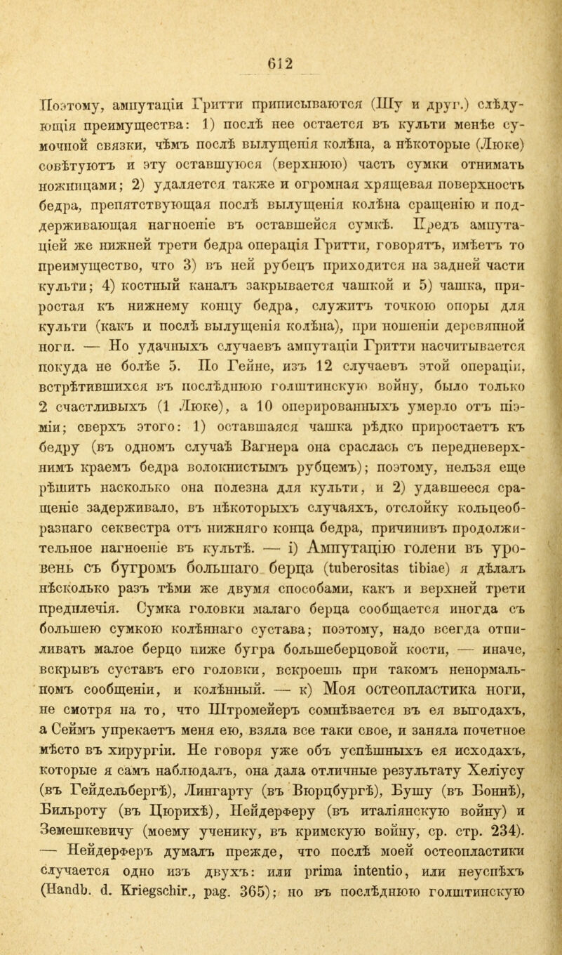 Поэтому, ампутаціи Гритти приписываются (Шу и друг.) слѣду- ющія преимущества: 1) послѣ нее остается въ культи менѣе су- мочной связки, чѣмъ послѣ вылущепія колѣна, а нѣкоторые (Люке) совѣтуютъ и эту оставшуюся (верхнюю) часть сумки отнимать ножницами; 2) удаляется также и огромная хрящевая поверхность бедра, препятствующая послѣ вылущенія колѣна сращенію и под- держивающая нагноеніе въ оставшейся сумкѣ. Предъ ампута- ціей же нижней трети бедра операція Гритти, говорятъ, имѣетъ то преимущество, что 3) въ ней рубецъ приходится на задней части культи; 4) костный каналъ закрывается чашкой и 5) чашка, при- ростая къ нижнему концу бедра, служитъ точкою опоры для культи (какъ и послѣ вылущенія колѣна), при ношеніи дерсвяпной ноги. — Но удачныхъ случаевъ ампутаціи Гритти насчитывается покуда не болѣе 5. По Гейне, изъ 12 случаевъ этой операціп, встрѣтившихся въ иослѣднюю голштинскую войну, было только 2 счастливыхъ (1 Люке), а 10 оиерированныхъ умерло отъ піэ- міи; сверхъ этого: 1) оставшаяся чашка рѣдко приростаетъ къ бедру (въ одномъ случаѣ Вагнера она сраслась съ передневерх- нимъ краемъ бедра волокнистымъ рубцемъ); поэтому, нельзя еще рѣшить насколько она полезна для культи, и 2) удавшееся сра- щеніе задерживало, въ нѣкоторыхъ случаяхъ, отслойку кольцеоб- разнаго секвестра отъ нижняго конца бедра, причинивъ продолжи- тельное нагноеніе въ культѣ. — і) Ампутацію голени въ уро- вень съ бугромъ большаго берца (tuberositas tibiae) я дѣлалъ нѣсколько разъ тѣми же двумя способами, какъ и верхней трети предплечія. Сумка головки малаго берца сообщается иногда съ большею сумкою колѣннаго сустава; поэтому, надо всегда отпи- ливать малое берцо ниже бугра большеберцовой кости, — иначе, вскрывъ суставъ его головки, вскроешь при такомъ ненормаль- номъ сообщеніи, и колѣнный. — к) Моя остеопластика ноги, не смотря на то, что Штромейеръ сомнѣвается въ ея выгодахъ, а Сеймъ упрекаетъ меня ею, взяла все таки свое, и заняла почетное мѣсто въ хирургіи. Не говоря уже объ успѣшныхъ ея исходахъ, которые я самъ наблюдалъ, она дала отличные результату Хеліусу (въ Гейдельбергѣ), Лингарту (въ Вюрцбургѣ), Бушу (въ Боннѣ), Бильроту (въ Цюрихѣ), НейдерФеру (въ италіянскую войну) и Земешкевичу (моему ученику, въ кримскую войну, ср. стр. 234). — НейдерФеръ думалъ прежде, что послѣ моей остеопластики случается одно изъ двухъ: или prima intentio, или неуспѣхъ (Handb. d. Kriegsehir., pag. 365); но въ послѣднюю голштинскую