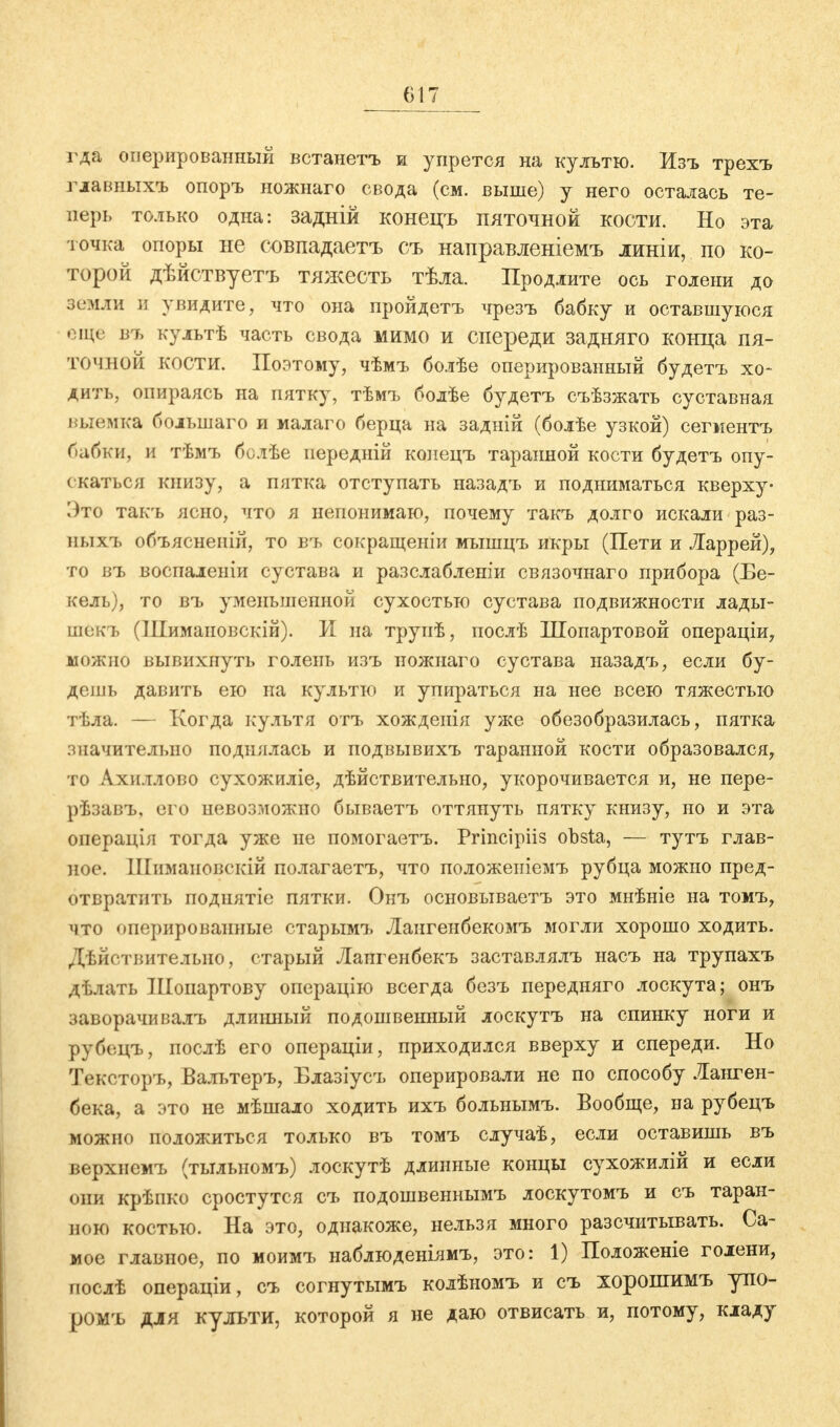 гда оперированный встанетъ и упрется на культю. Изъ трехъ главных* опоръ ножнаго свода (см. выше) у него осталась те- перь только одна: задній конецъ пяточной кости. Но эта точка опоры не совпадаете съ направленіемъ линіи, по ко- торой дѣйствуетъ тяжесть тѣла. Продлите ось голени до земли и увидите, что она пройдетъ чрезъ бабку и оставшуюся еще въ культѣ часть свода мимо и спереди задняго конца пя- точной кости. Поэтому, чѣмъ болѣе оперированный будетъ хо- дить, опираясь на пятку, тѣмъ болѣе будетъ съѣзжать суставная выемка болынаго и малаго берца на задній (болѣе узкой) сегментъ бабки, и тѣмъ болѣе передній конецъ таранной кости будетъ опу- скаться книзу, а пятка отступать назадъ и подниматься кверху- Это такъ ясно, что я непонимаю, почему такъ долго искали раз- ныхъ объяснеиій, то въ сокращеніи мышцъ икры (Пети и Ларрей), то въ воспаленіи сустава и разслабленіи связочнаго прибора (Бе- келъ), то въ уменьшенной сухостью сустава подвижности лады- щбкъ (Шимановскій). И на труиѣ, послѣ Шопартовой операціи, можно вывихнуть голень изъ ножнаго сустава назадъ, если бу- дешь давить ею на культю и упираться на нее всею тяжестью тѣла. — Когда культя отъ хожденія уже обезобразилась, пятка значительно поднялась и подвывихъ таранной кости образовался, то Ахиллово сухожиліе, дѣйствительно, укорочивается и, не пере- рѣзавъ, его невозможно бываетъ оттянуть пятку книзу, но и эта операція тогда уже не помогаетъ. Principiis obsta, — тутъ глав- ное. ІІІимаиовскій полагаетъ, что положеніемъ рубца можно пред- отвратить поднятіе пятки. Онъ основываетъ это мнѣніе на томъ, что оперированные старымъ Лангенбекомъ могли хорошо ходить. Дѣйствителыю, старый Лангенбекъ заставлялъ насъ на трупахъ дѣлать Шопартову операцію всегда безъ передняго лоскута; онъ заворачивалъ длинный подошвенный лоскутъ на спинку ноги и рубецъ, послѣ его операціи, приходился вверху и спереди. Но Тексторъ, Вальтеръ, Блазіусъ оперировали не по способу Ланген- бека, а это не мѣшало ходить ихъ больнымъ. Вообще, на рубецъ можно положиться только въ томъ случаѣ, если оставишь въ верхнемъ (тылыюмъ) лоскутѣ длинные концы сухожилій и если они крѣпко сростутся съ подошвеннымъ лоскутомъ и съ таран- ною костью. На это, однакоже, нельзя много разечитывать. Са- мое главное, по моимъ наблюденіямъ, это: 1) Положеніе голени, послѣ операціи, съ согнутымъ колѣномъ и съ хорошимъ упо- ромъ для культи, которой я не даю отвисать и, потому, кладу