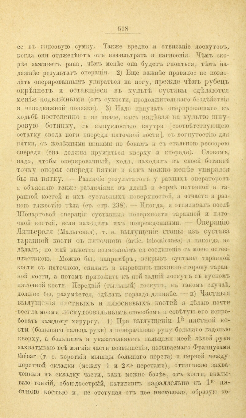 ее въ гипсовую сумку. Также вредно и отвисаиіе лоскутовъ, когда они отяжелѣютъ отъ инфильтрата и нагпоенія. Чѣмъ око- рѣе заживетъ рана, чѣмъ мепѣе она будетъ гноиться, тѣмъ на- дёжнее резулътатъ операціи. 2) Еще важнѣе правило: не позви лііть оперированнымъ упираться на ногу, прежде чѣмъ рубецъ окрѣпнетъ и оставшіеся въ культѣ суставы едѣлаются менѣе подвижными (отъ сухости, нродолжитеяьна?о б.е ідѣйотвія и неподвижной повязки). 3) Надо приучать опёрардваннайм) къ ходьбѣ постепенно и не иначе, какъ надѣвая на культю шну- ровую ботинку, съ выпуклостью внутри [соотвѣтствуЮЩеЮ остатку свода ноги впереди пяточной кости], о% вогнутостію для пятки, съ желѣзными шипами но бокамъ и съ стальною рессорою спереди (она должна пружиться кверху и кпереди). Словомь, надо, чтобы оперированный, ходи, маходилъ въ своей ботинкѣ точку опоры спереди йятки и какъ можно менѣе упирался бы на пятку. — Различіе результатов у разяыхъ операторовъ я объясняю также различиями въ длннѣ и Формѣ пяточной и та- ранной костей и ихъ суставпыхъ поверхностей, а отчасти и раз- ного тяжестіго тЬла (ер. стр. 238). — Иногда, я отниливалъ послѣ Шопартовой операціи суставный поверхности таранной и пято- чной костей, если паходллъ ихъ поврежденными. — Операцію Липъероля (Мальгеиья), т. е. вылущеиіе стоны изъ сустава таранной КОСТИ СЪ ляточною (artic. tüocalcanea) я никогда не дѣлалъ; но мнѣ кажетен возможным!» ея ооедшюніо съ моею остео- пластикою. Можно бы, паприиѣръ, вскрывъ суставы таранной кости сгь пяточпою, спилить и выравпить нижнюю сторону таран- ной кости, а потомъ приложить къ ней задній лоскутъ съ кускомъ пяточной кости. Передній (тыльный) лоскуіъ, д% такомъ елучаѣ, должно бы, разумеется, сдѣлать гораздо длпниѣе. — н) Частный вылущен;я пягтиыхъ и плюсневыхъ костей я дѣлаю почти всегда мопмъ лоскутоовалънымъ способом'!, и совѣт)пю его испро- бовать каждому хирургу. 1) При вылущеніи Iй пястной ко- сти (большаго пальца руки) я поворачиваю руку больпаго ладонью кверху, а болыиимъ и указательным';» пальцами моей лѣвой руки захватываю веѣ мягкія части возвышенія, называемого Французами thenar (т. е. короткія мышцы болынаго перста) и первой между- перстной складки (между \ и 2м'1, перстами), оттягиваю захва- ченный въ складку части, какъ можно болѣе, отъ кости, вкалы- ваю тонкій, обоюдоострый, катилиигъ параллельно съ 1т,> пя- стною костью и, не отступая отъ нее нисколько, образую ко-