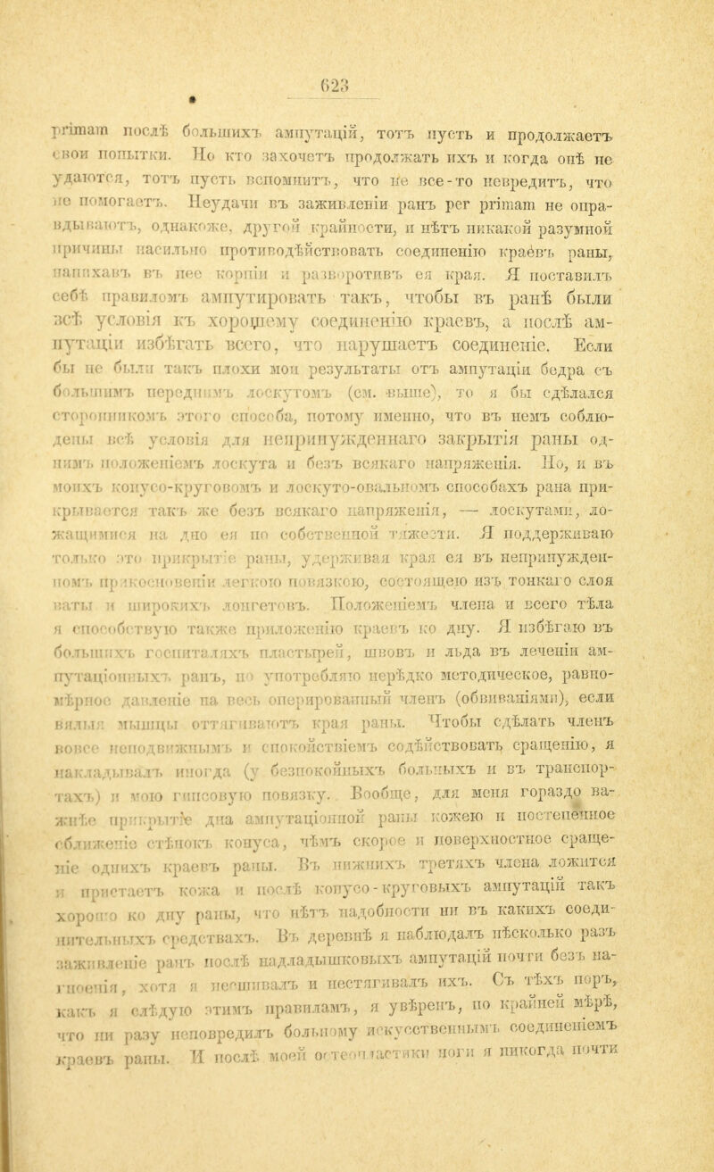 primam посдѣ болынихъ ампутацій, тотъ пусть и продолжаеть I вой попытки. Но кто захочеть продолжать ихъ и когда онѣ не удалого я, тот'ь пусть вспомнить, что не все-то невредитъ, что іге помогаете. Неудачи въ заживлевіи ранъ per primam не опра- вдываютъ, однакоже, другой крайности, и нѣтъ никакой разумной причины насильно противодѣйствовать соединенію краевъ раны, иашіхавъ в*ъ псе корши и разворотивъ ея края. Я поставилъ себѣ правиломъ ампутировать такъ, чтобы въ ранѣ были зсѣ условія къ хорощему соединению краевъ, а нослѣ ам- путаціи избѣгать всего, что нарушаетъ соединеніе. Если бы по были такъ плохи мои результаты отъ ампутаціи бедра съ большимъ перодші.чъ лоскутомъ (см. выше), то я бы сдѣлался сторонникомъ этого способа, потому именно, что въ немъ соблю- дены всѣ условія для непринужденного закрытія раны од- нимъ иоложеніемъ лоскута и безъ всякаго напряженія. Но, и въ - і коиусо-круговомъ и лоскуто-овальномъ способахъ рана при- крывается такъ же безъ всякаго иапряженія, — лоскутами, ло- жащимися па дно ея по собственной тяжести. Я поддерживаю только это нрикрытіе раны, удерживая края ея въ непринужден* иомъ йрикосновеніи легкою повязкою, со< ваты и широкихн» лонгетовъ. Положен я способствую также приложению краевъ ко дну. Я избѣгаю въ болыішхъ госпиталяхъ пластырей, швовъ и льда въ леченіи ам- оутащіояныхъ ранъ, во употребляю иерѣдко методическое, равно- мѣрпос давленіе на весь оперированный членъ (обвиваніямн), если вялы;: мышцы оттягпватотъ края раны. Чтобы сдѣлать членъ вовсе исподвижпымъ и спокойствіемъ содѣнствовать сращеиію, я накладывали» иногда (у безпокойныхъ больпыхъ и въ транспор- тахъ) и итою гипсовую повязку.. Вообще, для меня гораздо ва- ррѣе арикрьЫе дна ампутаціониой раны кожею и постепенное кеніе стѣнокъ конуса, чѣмъ скорое и поверхностное сраще- ніе однихъ краевъ рапы. Въ иижнихъ третяхъ члена ложится и пристаетъ кожа и поолѣ копусо-круговыхъ ампутацій такъ хороп'о ко дну раны, что иѣтъ надобности ни въ какихъ еоеди- литилып.тхъ оредствахъ. Въ деревнѣ я наблюдалъ^пѣсколько разъ аажлвлеше ранъ иослѣ надладышковыхъ ампутацій почти безъ на- гноенія, хотя и неощивалъ и нестягивалъ ихъ. Съ тѣхъ поръ, к.чкч. я слѣдую этимъ правиламъ, я увѣренъ, по крайней мѣрѣ, что пи разу ноповредилъ больному искусственным!, соединеніемъ краевъ раны. И послѣ моей огтеопластики ноги я никогда почти ;ею изъ тонкаго слоя члена и всего тѣла