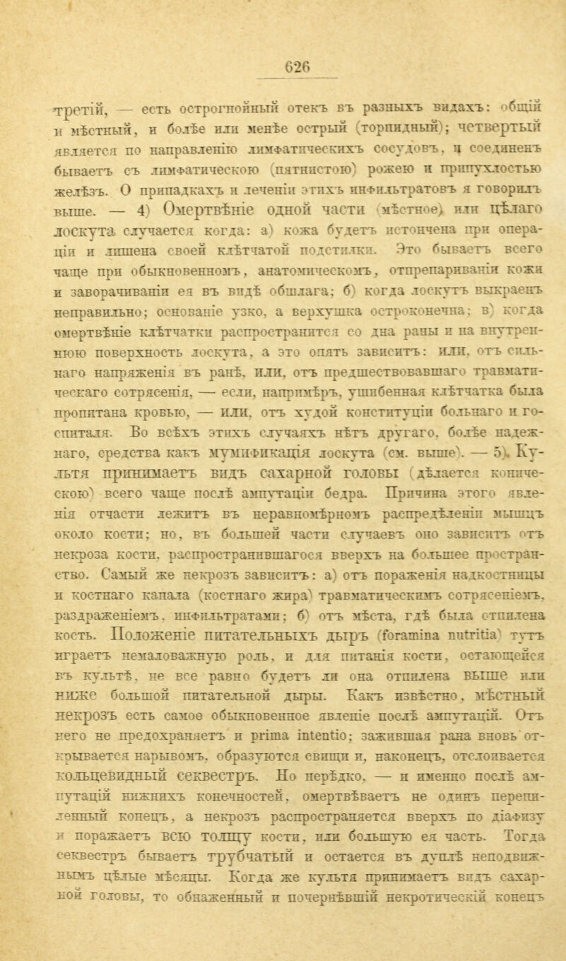 третій, — есть острогпойный отекъ въ разиыхъ видахъ: общій и мѣстный, и болѣе или менѣе острый (торпидный); четвертый является по направленію лимФатическихъ соеудовъ, ч соединенъ бываетъ съ лимфатическою (пятнистою) рожею и припухлостью желѣзъ. О припадкахъ и лечепіи этпхъ ннФильтратовъ я говорила выше. — 4^ Омертвѣніе одной части мѣстное) или цѣлаго лоскута случается когда: ъ) кожа будете истончена при опера- щи и лишена своей клѣтчатой подстилки. Это бываетъ всего чаще при обыкновенномъ. анатомическомъ, отпрепариваніи кожи и заворачиваніп ѳя въ видѣ обшлага; б^ когда лоскугь выкраеігь неправильно; основаніе узко, а верхушка остроконечна; bn когда омертвѣніе клѣтчатки распространится со дна раны и на внутрен- нюю поверхность лоскута, а это опять зависите: или. отъ спль- наго напряженія въ ранѣ, или, отъ предшествовавшаго травмати- ческаго сотрясенія, — если, напримѣръ, ушибенная клѣтчатка была пропитана кровью, — или, отъ худой конституніи больнаго и го- спиталя. Во всѣхъ этпхъ елучаяхъ нѣтъ другаго, болѣе надеж- ного, средства какъ мумиФикація лоскута (см. выше\ — 5 Ку- льтя прігшшаетъ видъ сахарной головы (дѣлаетсі кошіче- скою^ всего чаще послѣ ампутаціи бедра. Причина этого явде- нія отчасти лежитъ въ неравномѣрномъ распредѣленіп мышцъ около кости; но, въ большей части случаевъ оно зависитъ отъ некроза кости, распространившаяся вверхъ на большее простран- ство. Самый же некрозъ зависитъ: а) отъ пораженія надкостницы и костнаго канала (костнаго жира^ травматическпмъ сотрясеніемъ, раздраженіемъ. инфильтратами; б) отъ мѣста, гдѣ была отпилена кость. Положеніе питательныхъ дыръ (foramina mrtritia^ тутъ играетъ немаловажную роль, и для питанія кости, остающейся въ культѣ. не все равно будетъ ли она отпилена выше или ниже большой питательной дыры. Какъ извѣстно, мѣстный некрозъ есть самое обыкновенное явленіе послѣ ампутацій. Отъ него не предохраняетъ и prima intentio; зажившая рана вновь от- крывается нарывомъ, образуются свищи и, наконецъ. отслоивается кольцевидный секвестръ. Но нерѣдко. — и именно послѣ ам- путация нижнихъ конечностей, омертвѣваетъ не одинъ перепи- ленный конецъ, а некрозъ распространяется вверхъ по діаФизу и поражаетъ всю толщу кости, или большую ея часть. Тогда секвестръ бываетъ трубчатый и остается въ дуплѣ неподвиж- нымъ цѣлые мѣсяцы. Когда же культя принимаетъ видъ сахар- ной головы, то обнаженный и почернѣвшій некротическій конецъ