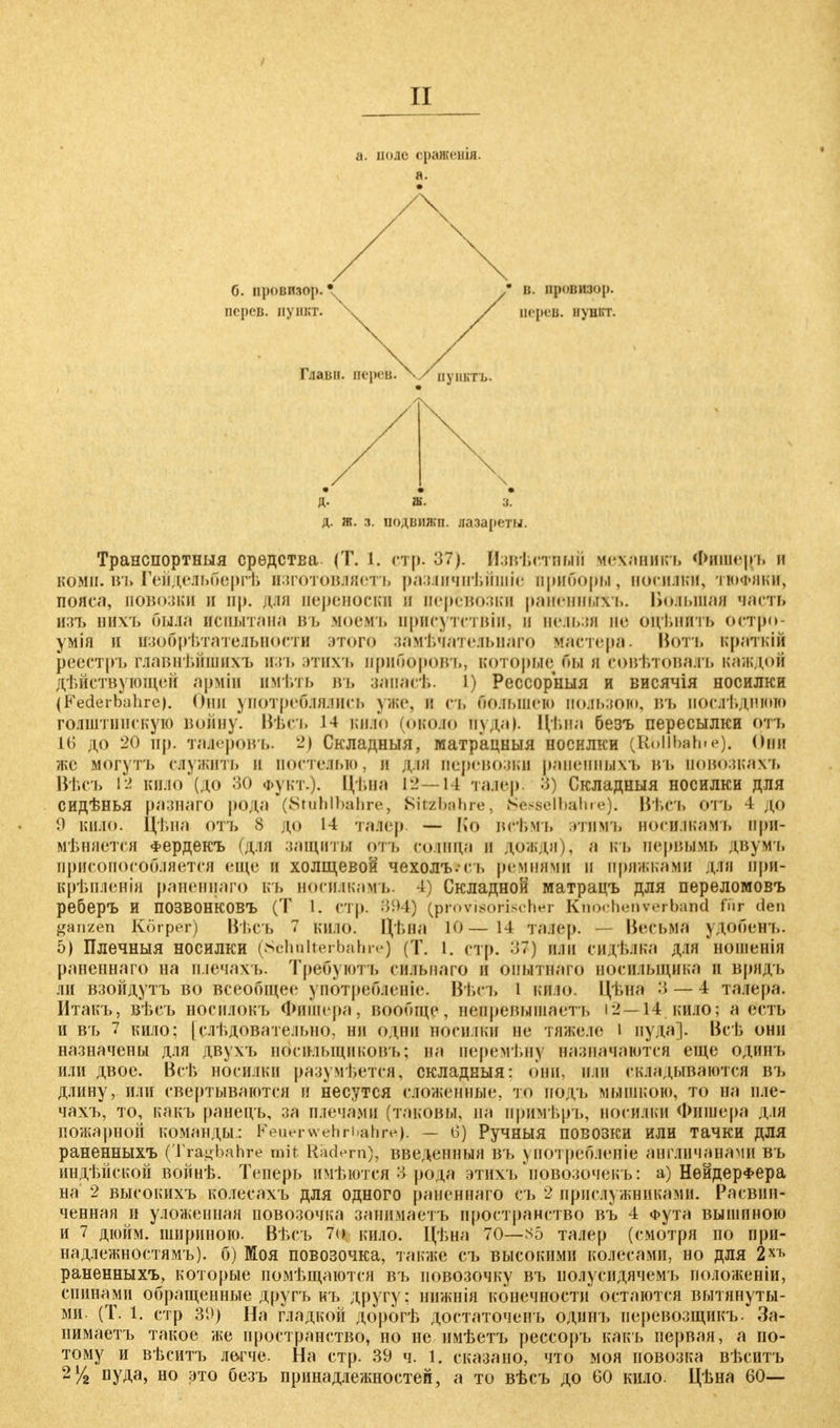 а. поде оракѳнія. а. б. провизор. • персв. пункт. д. ш. з. д. ж. з. подвижп. лазареты. ; в. провизор, нерев. пупкт. Транспортныя средства. (Т. I. стр. 37). Йзвѣстнъпл механикъ Фишеръ и коми, въ Гейдельбергъ нзготовляетъ разяичпѣйшіе приборы, носилки, тюфяки, пояса, повозки л нр. для переноски в перевозки раненньгхъ. Большая часть изъ нихъ Пыла испытана въ моемъ нрисутетвіи, и нельзя по оді.иить остро* умія и изобрѣтатедьности этого замѣчатеяьнаго мастера. Вотъ краткій реестръ главнѣйшихъ изъ этихъ ириборовъ, которые бы л еовѣтоваяъ каждой дѣйствующей арміи имѣть въ запасѣ. I) Рессорный и висячія носилки (Federbahre). Они употреблялись уже, н съ большего пользою, ВЪ послѣднгою голштинскую воину'. Вѣсъ 14 кило (около пуда). Цѣна безъ пересылки отъ IG до 20 іір. таЛеровъ. 2) Складныя, матр'ацныя носилки (1(«>МЬаЬ>«О- ФвН же могуть служить и постелью, и для перевозки раненныхъ въ Новозкахъ Вѣсъ 12 кило (до 30 Фукт.). Цѣна 12—14 талер. 3) Складныя носилки для сидѣнья разнаго рода (Stuhlbahre, Sitzbahre, Nesselbalne). ВѢСЪ отъ 4''j$0 9 кило, цѣна отъ 8 до 14 талер. —- Ко всѣмъ этимъ носилкамъ при- меняется Фердекъ (для защиты отъ солнца а дождя), а къ первымь двумъ приспособляется еще и холщевой чехолъ.съ ремнями и пряжками для прн- крѣпленія раненнаго КЪ ноейлкамъ. t) Складной матрацъ для переломовъ реберъ и позвонковъ (Т I. стр. 894) (provisorischer Kttochertvei-bütod für den ganzen Körper) Вѣсъ 7 кило. Цѣиа Ю—14 талер. Весьма уДобеВъ. 5) Плечныя носилки (Schulterbahre) (Т. I. стр. 37) или сидѣлКа для нОшеИІя раненнаго на плечахъ. Требуютъ ейльваго и опытнаго носильщика и врядъ лн взойдутъ во всеобщее употребленіе. Вѣсъ і кию Цѣйа 3 — 4 талера. Итакъ, вѣеъ носилокъ Фишера, вообще, недревышаетъ 12—14 кило; а есть и въ 7 кило; [слѣдовате.іьно, ни ОДНИ носилки не тяЖеле I пуда]. Всѣ они назначены для двухъ военльщиковъ; на неремѣну назначаются еще одинъ или двое. Всѣ носилки разумѣется, складныя: они, пли складываются въ длину, или свертываются и несутся сложенные, то пддъ мышкою, то на нле- чахъ, то, какъ ранецъ, за плечами (таковы, на примѣръ, носилки Фишера для пожарной команды: Feuerwehrhahre). — 6) Ручныя повозки или тачки для раненныхъ (Tragbahre mit Radern), введенный въ употребление англичанами въ индѣйекой войнѣ. Теперь имѣются 3 рода этихъ повозочекъ: а) НѳйдерФера на 2 высокихъ колееахъ для одного раненнаго съ 2 прислужниками. Расвин- ченная и уложенная повозочка занимаетъ пространство въ 4 Фута вышиною и 7 дюйм, шириною. Вѣсъ 7о кило. Цѣна 70—S5 талер (смотря по при- надлежностям'^, б) Моя повозочка, также съ высокими колесами, но для 2ХЪ раненныхъ, которые помѣщаются въ новозочку въ полусидячемъ положеніи, спинами обращенные другь къ другу: нижнія конечности остаются вытянуты- ми. (Т. 1. стр 3D) На гладкой дорогѣ достаточен!, одинъ перевозщикъ. За- нимаетъ такое же пространство, но не имѣетъ рессоръ какъ первая, а по- тому и вѣситъ легче. На стр. 39 ч. 1. сказано, что моя повозка вѣситъ 2Vz нуДа> но это безъ принадлежностей, а то вѣсъ до 60 кило. Цѣна 60—