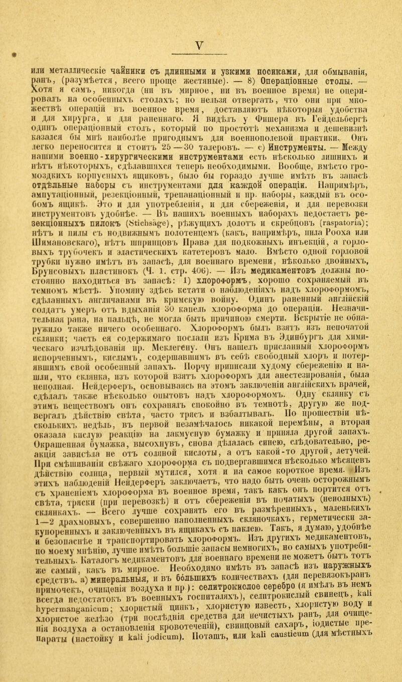 или металлическіе чайники съ длинными и узкими носиками, для обмыванія, ранъ, (разумеется, всего проще жестяные). — 8) Опѳраціонные столы. — Хотя я самъ, никогда (ни въ мирное, ни въ военное время) не опери- ровалъ на особенных!» столахъ; но нельзя отвергать, что они при мно- жествѣ оиерацій въ военное время, доставляютъ нѣкоторыя удобства и для хирурга, и для раненнаго. Я видѣлъ у Фишера въ Гейдельбергі» одинъ операціонный столъ, который по простотѣ механизма и дешевизнѣ казался бы мнѣ наиболѣе пригоднымъ для военнополевой практики., Онъ легко переносится и стоитъ 25—30 талеровъ. — с) Инструменты. — Между нашими военно-хирургическими инструментами есть нѣсколько лишнихъ и нѣтъ нъкоторыхъ, сделавшихся теперь необходимыми. Вообще, вмѣсто гро- моздкихъ корпусныхъ ящиковъ, было бы гораздо лучше имѣть въ запасѣ отдѣльныѳ наборы съ инструментами для каждой операціи. Напримѣръ, ампутаціонный, резекціонный, трепанаціонный и пр. наборы, каждый въ осо- бомъ ящикѣ. Это и для уиотребленія, и для сбереженія, и для перевозки инструментовъ удобнѣе. — Въ нашихъ военныхъ наборахъ недостаетъ ре- ЗѲКЦІОННЫХЪ ПИЛОКЪ (Stichsäge), рѣжущихъ долотъ И скребцовъ (raspatoria); пѣтъ и милы съ нодвижнымъ полотенцемъ (какъ, напримѣръ, пила Рооха или Шимановскаго), нѣтъ шпринцовъ Права для подкожныхъ инъекцій, а горло- выхъ трубочекъ и эластическихъ катетеровъ мало. Вмѣсто одной горловой трубки нужно имѣтъ въ запасѣ, для военнаго времени, нѣколько двойныхъ, Брунсовыхъ нластинокъ (Ч. 1. стр. 406). — Изъ медикаментовъ должны по- стоянно находиться въ запасѣ: 1) хлороФормъ, хорошо сохраняемый въ темномъ мѣстѣ. Упомяну здѣсь кстати о наблюденіяхъ надъ хлороФормомъ, сдѣланныхъ англичанами въ кримскую войну. Одинъ раненный англійскій солдатъ умеръ отъ вдыханія 30 капель хлороформа до операціи. Незначи- тельная рана, на пальцѣ, не могла быть причиною смерти. Вскрытіе не обна- ружило также ничего особеннаго. ХлороФормъ былъ взятъ изъ непочатой склянки; часть ея содержимаго послали изъ Крима въ Эдинбургъ для хими- ческаго изчлѣдованія нр. Меклегену. Онъ нашелъ присланный хлороФормъ исиорченнымъ, кнслымъ, содершавшимъ въ себѣ свободный хлоръ и иотер- явпшмъ свой особепный заиахъ. Порчу нрииисали худому сбереженію и на- шли, что склянка, изъ которой взятъ хлороФормъ для анестезированія, была неполная. НейдерФеръ, основываясь на этомъ заключеніи англійскихъ врачей, сдѣдадъ также несколько оиытовъ надъ хлороФормомъ. Одну склянку съ этимъ веществомъ онъ сохранялъ спокойно въ темнотѣ, другую же под- вергалъ дѣйствію свѣта, часто трясъ и взбалтывалъ. Но прошествіи нѣ- сколькихъ недѣль, въ первой незамѣчалось никакой перемѣны, а вторая оказала кислую реакцію на лакмусную бумажку и приняла другой запахъ. Окрашенная бумажка, высохнувъ, снова дѣлалась синею, слѣдовательно, ре- акція зависѣла не отъ соляной кислоты, а отъ какой-то другой, летучей. При смѣшиваиіи свѣжаго хлороформа съ подвергавшимся нѣсколько мѣсяцевъ дѣйствію солнца, первый мутился, хотя и на самое короткое время. Мзъ этихъ наблюденій НейдерФеръ заключаете, что надо быть очень осторожнымъ съ храиеніемъ хлороформа въ военное время, такъ какъ онъ портится отъ свѣта, тряски (при неревозкѣ) и отъ сбереженія въ початыхъ (неиолныхъ) скіянкахъ. — Всего лучше сохранять его въ размѣренныхъ, маленышхъ 1—2 драхмовыхъ, совершенно наполненныхъ скляночкахъ, герметически за- купоиенныхъ и заключенныхъ въ ящикахъ съ паклею. Такъ, я думаю, удоонѣе и безоиаснѣе и транспортировать хлороФормъ. Изъ другихъ медикаментовъ, но моему мнѣнію, лучше имѣть болыпіе запасы немногихъ, но самыхъ уіютреоп- тельныхъ. Катмогъ медикаментовъ для военнаго времени не можетъ оытъ тотъ же самый, какъ въ мирное. Необходимо имѣть въ запасѣ изъ наружныхъ срсдствъ. а) минеральныя, и въ ббдынихъ количествахъ ^л^ер^°^м1 примочекъ, очищенія воздуха и пр.): селитрокислое серебро (я имѣлъ въ немъ всегда недостатокъ въ военныхъ госпиталяхъ), селитрокислыи свинецъ, кап hypermanganicum; хлористый цинкъ, хлористую известь, хлористую воду и хіорнстое желѣзо (три послѣднія средства для нечистыхъ ранъ для очище- нія воздуха а остановленія кровотеченш), свинцовый сахаръ, оди ;іые пре параты (настойку и kali jodicum). Поташъ, или kah causticum (для мѣстныхъ