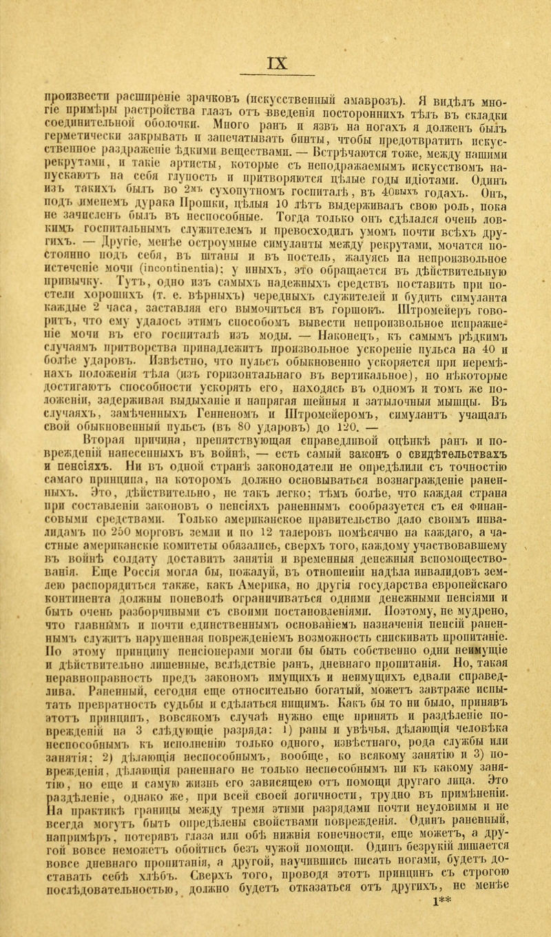 произвести расширеше зрачковъ (пскусственішй амаврозъ). Я видѣлъ мно- пе примѣры растроиства глазъ отъ введенія постороннихъ тѣлъ въ складки соединительной оболочки. Много ранъ и язвъ на ногахъ я долженъ былъ герметически закрывать и запечатывать бинты, чтобы предотвратить искус- ственное раздражепіе ѣдкими веществами. — Встрѣчаются тоже, между нашими рекрутами, и тате артисты, которые съ неподражаемымъ искусствомъ на- нускаютъ на себя глупость и притворяются цѣлые годы идіотами. Одинъ изъ такихъ былъ во 2мь сухопутномъ госпиталѣ, въ 40кыхъ годахъ. Онъ подъ именемъ дурака Ирошки, цѣлыя ю лѣтъ выдерживалъ свою роль, пока не зачиеленъ былъ въ неспособные. Тогда только онъ сдѣлался очень лов- кнмъ госпитальнымъ сдужителемъ и превосходилъ умомъ почти всѣхъ дру- гихъ. — Другіе, менѣе остроумные симуланты между рекрутами, мочатся по- стоянно подъ себя, въ штаны и въ постель, жалуясь на непроизвольное истечете мочи (Incontinentia); у иныхъ, это обращается въ действительную нривычку. Тутъ, одно изъ самыхъ надежныхъ средствъ поставить при по- пели хорошихъ (т. е. вѣрныхъ) чередныхъ служителей и будить симуланта каждые 2 часа, заставляя его вымочиться въ горшокъ. Штромейеръ гово- рить, что ему удалось ЭТИМЪ снособомъ вывести непроизвольное нспражне- ніе мочи въ его госииталѣ изъ моды. — Наконецъ, къ самымъ рѣдкимъ случаямъ притворства иринадлежитъ произвольное ускореніе пульса на 40 и болѣе ударовъ. Извѣстпо, что пульсъ обыкновенно ускоряется при иеремѣ- нахъ положенія тѣяа (изъ горизонтальнаго въ вертикальное), но нѣкоторые доствтаютъ способности ускорять его, находясь въ одномъ и томъ же по- ложеніи, задерживая выдыханіе и напрягая шейныя и затылочныя мышцы. Въ случанхъ, замѣяенныхъ Гснненомъ и Штромейеромъ, симулантъ учащалъ свой обыкновепный иульсъ (въ 80 ударовъ) до 120. — Вторая причина, препятствующая справедливой оцѣнкѣ ранъ и по- врежден ій нанесенныхъ въ войнѣ, — есть самый законъ о свидѣтѳльствахъ и пенсіяхъ. Ни въ одной странѣ законодатели не опредѣлили съ точностію самаго принципа, на которомъ должно основываться вознагражденіе ранен- аыхъ. Это, действительно, не такъ легко; тѣмъ болѣе, что каждая страна при составлении лаконовъ о пенсіяхъ раненнымъ сообразуется съ ея Финан- совыми средствами. Только американское правительство дало своимъ инва- лидамъ но 250 морговъ земли и по 12 талеровъ помѣсячно на каждаго, а ча- стные американскіе комитеты обязались, сверхъ того, каждому участвовавшему въ войнѣ солдату доставить занятія и временный денежныя вспомощество- ванія. Еще Россія могла бы, пожалуй, въ отношеиін надѣла инвалидовъ зем- лею распорядиться также, какъ Америка, но другія государства европейскаго континента должны ионеволѣ ограничиваться одними денежными пенсіями и быть очень разборчивыми съ своими постановленіями. Поэтому, не мудрено, что гдавнымъ и почти единственнымъ основаніемъ назначенія пенсій ранен- ным і. служить нарушенная поврежденіемъ возможность снискивать пропитаніе. По этому принципу пенсіонерами могли бы быть собственно одни пеимущіе и дѣйствнтельно лишенные, вслі.дствіе ранъ, дневнаго пропитанія. Но, такая неравноправность предъ закономъ пмущихъ и неимущихъ едвали справед- іива. Раненный, сегодня еще относительно богатый, можетъ завтраже испы- тать превратность судьбы и сдѣлаться нпщимъ. Какъ бы то ни было, принявъ этоть принципъ, вовсякомъ случаѣ нужно еще принять и раздѣленіе по- врежденій на 3 слѣдующіе разряда: і) раны и увѣчья, дѣлающія человѣка неенособнымъ къ нсполненію только одного, извѣстнаго, рода службы или занятія; 2) дѣлающія неенособнымъ, вообще, ко всякому занятію и 3) ио- врежденія, дѣяающія раненнаго не только неенособнымъ ни къ какому заня- тно/но еще и самую жизнь его зависящею отъ помощи другаго лица. Это раздѣленіе, однако же, при всей своей логичности, трудно въ нримѣненіи. На правтикѣ границы между тремя этими разрядами почти неуловимы и не всегда могут ь быть опредѣлены свойствами поврежденія. Одинъ раненный, напрнмѣръ, потерявъ глаза или обѣ нижнія конечности, еще можетъ, а дру- гой вовсе неможетъ обойтись безъ чужой помощи. Одинъ безрукій лишается вовсе дневнаго пропнтанія, а другой, научившись писать ногами, будетъ до- ставать себѣ хлѣбъ. Сверхъ того, проводя этотъ принцинъ съ строгою цослѣдовательностью, должно будетъ отказаться отъ другихъ, не менѣе