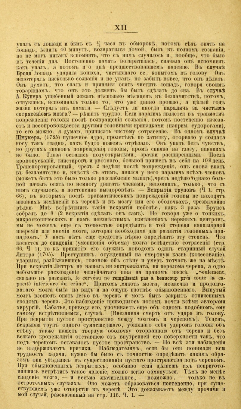 упалъ съ лошади и былъ съ У4 часа въ обморокѣ, нотомъ сѣлъ опять на лошадь, ѣздилъ 40 мішутъ, возвратился домой, бы.п. въ полномъ сознаніи, но не могъ никакъ' вспомнить, что съ нимъ случилось и, вообще, что было въ теченіи дня. Постепенно память возвратилась, сначала онь вспомнилі> какъ упалъ, а потомъ и о днѣ предшествовавшем ь паденію. Въ случаѣ Броди лошадь ударила конюха, чистившаго ее, копытомъ въ голову Онъ нспотерялъ нисколько сознанія н ве упалъ, во забылъ вовсе, что онъ дѣладъ. Онъ думалъ, что спалъ и принялся опять чистил» лошадь, говоря своимъ товарпщамъ, что онъ это должень бы быль едт.лать до сна. Въ случаѣ А.Купера ушибенный лежалъ вѣскояько мѣсяцевъ въ безпамятствѣ, иотомъ, очнувшись, вепоминалъ только то, что уже давно прошло, а цълый годъ жизни иотерялъ изъ памяти. — Слѣдуетъ ли иногда параличь за чистымъ сотрясеніемъ мозга? — рѣшнть трудно. Если параличь является въ травматич. поврежденіи головы послѣ возвращенія сознанія, потомъ постепенно изчеза- етъ и несопровождается другими головными припадками (наприч. судорогами), то его можно, я думаю, приписать чистому сотрясенію. Въ одномъ случаѣ Шмукѳра, (1785) пушечное ядро, пролетѣвъ по затылку, оторвало у солдата косу такъ гладко,' какъ будто ножемъ отрѣзало. Онъ уналъ безъ чувствъ, но другихъ знаковъ поврежденід головы, кромѣ синяка на глазу, пикакихъ не было. Глаза остались полуоткрытыми, зрачки расширенными. Иослѣ кровопусканін, клистироігь н рвотнаго, больной пришелъ въ себя на Юйдень. Транспортированный, чрезъ 2 недѣли послѣ Иоврежденія, онъ снова впалъ въ безпамятство и, вмѣстѣ съ этимъ, явился у пего параличь всѣхъ членопь (можетъ быть это было только разслабленіе мышць),чрезъ недѣлюОднако боль- ной началъ опять но немногу двигать членами, неномнилъ, только, что съ нимъ случилось, и постепенно выздоровѣлъ. — Вскрытія труповъ (Ч. 1. стр. 66), въ которыхъ иослѣ травматическихъ поврежденій головы не иаходятъ пикакихъ измѣненій ВЪ терепѣ и въ мозгу или его оболочкахъ, чрезвычайно рѣдки. Мнѣ встретились такія вскрытіи неболѣе, какъ 3 раза: Врунеъ собралъ до 8 (2 вскрытія сдѣлалъ онь самь). Не говоря уже о тонкихъ, микроскопических), и начъ неизвѣетныхъ измѣиеніяхъ нервныхъ центровъ, мы не можемъ еще съ точностью определить и той степени капиллярной ипереміи или анеміи мозга, которая необходима для развитія головныхъ при- падковъ. У насъ нѣтъ еще средствъ вѣрно определить эту степень. Что касается до спадѳнія (уменшенія объема) мозга Ж'лѣдствіе сотрясенія (стр. 66. Ч. 1), то къ принятію его служплъ иоводомъ одинъ старинный случай Литтра (1705). ГІреступникъ, осужденный на смертную казнь (колесованіе), ударился, разбѣжавшись, головою объ стѣну и умеръ тотчасъ же на мѣстѣ. При вскрытіи Литтръ не нашелъ ни экстравазата, ни перелома черепа, а одно небольшое расхожденіе чешуйчатаго шва на иравомъ вискѣ. „^eulement, сказано въ разсказѣ, le cerveau ne remplissait pas ä beaueoup ргёз toute la са- pacite interieure du eräne. Иритомъ .мякоть мозга, мозжечка и продо.іго- ватаго мозга была на видъ и на ощупь илотнѣе обыкновенная. Вынутый мозгъ взоше.іъ опять легко въ черепъ и могъ быть закрыть отпиленнымъ сводомъ черепа. Это наблюденіе приводилось потомъ почти всѣми авторами хирургій. Сабатье, приводя его, упоминаетъ еще объ одномъ подобномъ, ему самому встрѣтившемся, случаѣ. [Внезапная смерть отъ удара въ голову. При вскрытіи пустое пространство между мозгомъ и черепомъ]. Теденъ, Вскрывая трупъ одного сумасшедшаго, убившаго себя ударомъ головы объ стѣну, также нашелъ твердую оболочку оторванною отъ черепа и безъ всякаго кровеизлитія отставшею отъ внутренней его поверхности такъ, что подъ черепомъ оставалось пустое пространство. — Но всѣ эти наблюденія не выдерживаютъ критики. Наблюдателямъ, если бы они понимали всю трудность задачи, нужно бы было съ точностію оиредѣлить какимъ обра- зомъ они убѣдились въ существованіи пустаго пространства подъ черепомъ. При обыкновенныхъ вскрытіяхъ, особливо если дѣлаешь ихъ непригото- вившись встрѣтить такое явленіе, можно легко обмануться. Тѣмъ не менѣе спаденіе мозга, — и весьма значительное, — возможно, — только не въ остротечныхъ случаяхъ. Оно можетъ образоваться постепенно, при суще- ствующемъ уже отверстіи въ черепѣ Это доказываетъ между прочими и мой случай, разсказанныи на стр. 116. Ч. 1. —