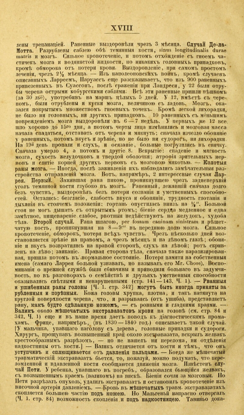 лены трепанаціей. Раненные выздоровѣли чрезъ 3 мѣсяца. Случай Дѳ-ла- Мотта. Разрублены саблею обѣ темянныя кости, sinus longitudinalis durae matris п мозгъ. Сильное кровотеченіе, и потомъ отхожденіе съ гноемъ ча- стичекъ мозга и водянистой жидкости, по никакихъ головныхь припадковъ, кромѣ обморока отъ потери крови. Выздоровленіе, при самомъ простомъ леченіи, чрезъ 2% мѣсяца. — Изъ наполеоновскихъ войпъ, кромѣ случаевъ описанныхъ Ларреемъ, Паруассъ еще разсказываетъ, что изъ 900 раненныхъ привезенныхъ въ Суассонъ, послѣ сраженіи при Ландреси, у 22 были отру- бы черепа острыми кобургскими саблями. Всѣ эти раненпые пришли пѣшкомъ (за 30 льё), употребивъ на маршъ цѣлыхъ 5 дней. У 12, вмѣстѣ съ чере- помъ, были отрублены и куски мозга, величиною съ ладонь. Мозгъ, ока- зался покрытымъ множествомъ гноевыхъ точекъ. Кромѣ легкой лихорадки, не было ни головныхъ, ни другихъ припадковъ. 10 раненныхъ съ меньшимъ поврежденіемъ мозга выздорбвѣли въ 6 — 7 недѣль. У нервыхъ же 12 все шло хорошо до 15го дня, а потомъ черты лица измѣнились и мозговая масса начала спадаться, отставать отъ черепа и мякнуть: сначала изчсзло обоняніе у раненныхъ, потомъ вкусъ и зрѣніе, но не было ни судорогъ, ни лихорадки На 1 Эй день пропали и слухъ, и осязаніе, больные погрузились въ спячку. Сначала умерло 4, а потомъ и другіс 8. Вскрытіе: спаденіе и мягкость мозга, сухость желудочковъ и твердой оболочки; атроФІя зрительныхъ нер- вовъ и слитіе корней другихъ нервовъ еъ мозговою мякотью. — Колотыя раны мозга. — Иногда, нослѣ заживленія нхъ наблюдались замечательный рас- стройства отправленій мозга. Вотъ, напримѣръ, 2 интерессные случаи Лар- рѳя. Первый. Зажившая рана пикою, проникнувшею чрезъ задневсрхній уголъ темянной кости глубоко въ мозгт». Раненный, лежавшій сначала долго безъ чувствъ, выздоровѣлъ безъ потери сознанія и умственныхъ способно- стей. Остались: безгласіе, слабость вкуса и обонянія, трудность глотанія и дыханія въ стоячемъ полол;сніи: гортань опустилась внизъ на •/,. Вольной стоя не могъ дышать съ открытымъ ртомъ; біеніе сердца медленное и едва замѣтное, пшцевареніе слабое, рвотныя недѣйствуютъ на желудокъ, худоба тѣла. Второй случай. Рапа шпагою, per fossam caninam sinistram и решет- чатую кость, проникнувшая на 8 — 9' въ переднюю долю мозга. Сильное кровотеченіе, обморокъ, потеря всѣхъ чувствъ. Чрезъ несколько дней воз- становляется зрѣніе на правомъ, а чрезъ мѣсицъ и на лѣвомъ глазѣ; обоня- ніе и вкусъ возвратились на правой еторонѣ, слухъ на лѣвой; ротъ скрив- ленъ на лѣво; заиканіе. Правая сторона тѣла, сначала также иарализирован- ная, пришла потомъ въ нормальное состояніе. Потеря памяти на собственный имена (самаго Ларрея больной узнавалъ, но называлъ его Mr. Chose). Восно- минанія о прежней службѣ были сбивчивы и приводили больнаго въ задумчи- вость, но въ разговорахъ о семѣйствѣ и друзьяхъ умственныя способности оказывались свѣтлыми и ненарушенными (стр. 141—143. Ч. 1). — Рванныя и ушибѳнныя раны головы [Ч. 1. стр. 342] могутъ быть иногда приняты за рублѳнныя и порѣзныя. Кожа головы хрупка, плотна, и такъ натянута на круглой поверхности черепа, что, и разрываясь (отъ ушиба), представляетъ рану, какъ будто сдѣланную ножѳмъ, — съ ровными и гладкими краями. — Валикъ около мѣшечатыхъ экстравазатовъ крови на головѣ (см. стр. 84 и 342. Ч. 1) еще и въ наше время даетъ поводъ къ діагностическимъ прома- хамъ. Фрице, напримѣръ, (въ 1830 — 1840 год.) описываетъ такой случай. [У мальчика, упавшаго наголову съ дерева, головные припадки и судороги. Хирургъ, прощупавъ возвышенный край около эксвравазата, вскрылъ жслвакъ крестообразнымъ разрѣзомъ, — но не нашелъ ни перелома, ни отдѣленія надкостницы отъ кости.] — Валикъ отличается отъ кости и тѣмъ, что онъ уступчивъ и сплющивается отъ давлѳнія пальцами. — Когда же мѣшечатый травматическіп экстравазатъ бьется, то, пожалуй, можно подумать, что пере- ломленной и вдавленной кости сообщаются движенія мозга. Извѣстенъ слу- чай Пети. У ребенка, упавшаго въ погребъ, образовался быощійся желвакъ, съ возвышеннымъ краемъ (валикомъ) на вискѣ. Біенія сочли за мозговыя. Но Пети разрѣзалъ опухоль, удалилъ экстравазатъ и остановилъ кровотеченіе изъ височной артеріи давленіемъ. — Кровь въ мѣшечатыхъ травм, экстравазатахъ скопляется большею частію подъ кожею. Но Мальгеньй напрасно отвергалъ (Ч. 1. стр. 84) возможность скопленія и подъ надкостницею. Тавиньо дока-