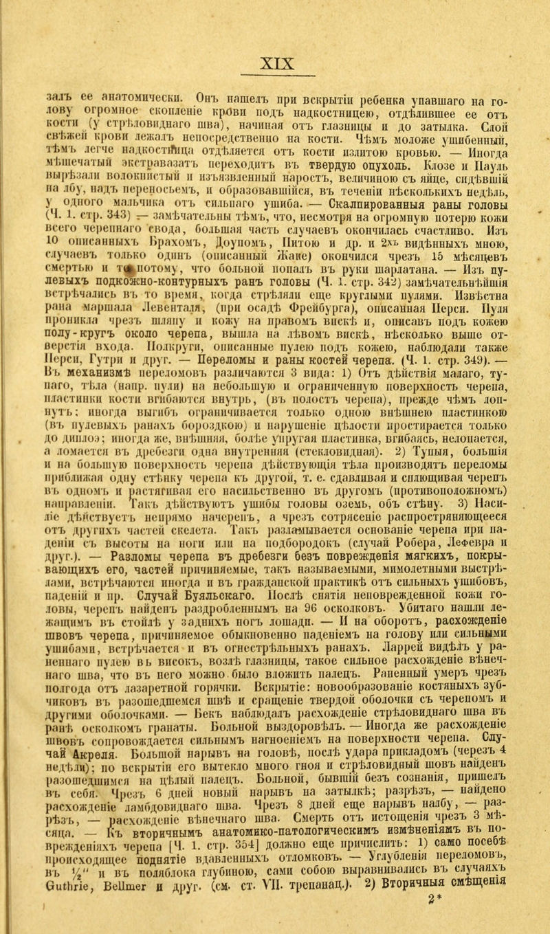 зада се анатомически. Онъ нашелъ при вскрытін ребенка упавшаго на го- лов) огромное скопленіе крови подъ надкостницею, отделившее ее отъ кости (у етрѣловиднаго шва), начиная отъ глазницы н до затылка. Слой свѣжеи крови яежалъ непосредственно на кости. Чѣмъ моложе ушибенный, ттъ легче вадкостйица отделяется отъ кости излитою кровью. — Иногда мѣшечатый экстравазатъ псреходптъ въ твердую опухоль. Клозе и Пауль вырѣзали волокнистый и изъязвленный наростъ, величиною съ яйце, сидѣвшіц М вад-ь переносьемъ, и образовавшиеся, въ теченіи нѣсколькихъ недѣль, \ одного мальчика отъ силыіаго ушиба. — Скалпированныя раны головы (Ч. 1. стр. 343) — замѣчательны тѣмъ, что, несмотря на огромную потерю кожи всего черепнаго свода, большая часть случаевъ окончилась счастливо. Изъ 10 оиисанныхъ Брахомъ, Доупомъ, Питою и др. и 2хъ видѣнныхъ мною, случаевъ только одпнъ (описанный Жане) окончился чрезъ 15 мѣсяцевъ смертью и тіфнотому, что больной иопалъ въ руки шарлатана. — Изъ пу- левыхъ подкоэкно-контурныхъ ранъ головы (Ч. 1. стр. 342) замѣчательнѣйшія встречались въ Т*о время, когда стрѣлялн еще круглыми пулями. Известна рана маршала .Іевенталя, (при осадѣ Фрейбурга), описанная Перси. Пуля проникла чрезъ шляпу н кожу на правомъ виске и, описавъ подъ кожею полу-кругъ около черепа, вышла на лѣвомъ вискѣ, несколько выше от- вергни входа. Полкруги, описанные пулею подъ кожею, наблюдали также Мерси, Гутри и друг. — Переломы и раны костей черепа. (Ч. 1. стр. 349). — Въ мѳханизмѣ иереломовъ различаются 3 вида: 1) Отъ дѣйствія малаго, ту- наго, тѣла (напр. пули) на небольшую и ограниченную поверхность черепа, пластинки кости вгибаются внутрь, (въ полостъ черепа), прежде чѣмъ лоп- нуть; иногда выгнбъ ограничивается только одною внѣшнею пластинкою (въ нулевы.ѵь ранахъ бороздкою) и нарушеніе цѣлости простирается только до диплоэ; иногда же, внѣшняя, болье упругая пластинка, вгибаясь, нелопается, а ломается въ дребезги одна внутренняя (стекловидная). 2) Тупыя, большія и на большую поверхность черепа дѣйствующія тѣла производясь переломы приближая одну стѣику черепа къ другой, т. е. сдавливая и сплющивая черепъ въ одномъ и растягивая его насильственно въ другомъ (противоположномъ) направленіи. Гакъ дѣйствуютъ ушибы головы оземь, объ стѣну. 3) Наси- лие дѣйствуетъ непрямо начеренъ, а чрезъ сотрясеніе распространяющееся отъ другихъ частей скелета. Такъ разламывается основаніе черепа ирн па- дети Съ высоты на ноги или на иодбородокъ (случай Робера, ЛеФевра и друг.). — Разломы черепа въ дребезги безъ поврежденія мягкихъ, покры- вающихъ его, частей причиняемые, такъ называемыми, мимолетными выстре- лами, встречаются иногда и въ гражданской нрактикѣ отъ сильныхъ ушибовъ, паденій и пр. Случай Буяльскаго. ІІослѣ снятія неповрежденной кожи го- ловы, черепъ найденъ раздробленнымъ на 96 осколковъ. Убитаго нашли ле- жащимъ въ стойле у заднихъ ногъ лошади. — II на оборотъ, расхожденіѳ швовъ черепа, причиняемое обыкновенно паденіемъ на голову или сильными ушибами, встрѣчается и въ огнестрѣльныхъ ранахъ. Ларрей видѣіъ у ра- нении] о пулею вь високъ, возле глазницы, такое сильное расхожденіе вѣнеч- наго шва, что въ него можно было вложить палецъ. Раненный умеръ чрезъ полгода отъ лазаретной горячки. Вскрытіе: новообразованіе костяныхъ зуб- чиковъ вь разошедшемся швѣ и сращеніе твердой оболочки съ черепомъ и другими оболочками. — Бекъ наблюдалъ расхожденіе стрѣловиднаго шва въ ранѣ осколкомъ гранаты. Больной выздоровѣлъ. — Иногда же расхожденіе швовъ сопровождается еилышмъ нагноеніемъ на поверхности черепа. Слу- чай Акрѳля. Большой нарывъ на голове, послѣ удара прикладомъ (черезъ 4 недьли); по вскрытіи его вытекло много гноя и стреловидный шовъ найденъ разошедшимся на целый иалецъ. Больной, бывшій безъ сознанія, пришелъ въ себя. Чрезъ 6 дней новый нарывъ на затылкѣ; разрѣзъ, — найдено расхождейр ламбдовиднаго шва. Чрезъ 8 дней еще нарывъ налбу, —^раз- рѣзъ, — расхождсніе вѣнечнаго шва. Смерть отъ истощенія чрезъ 3 ме- сяца. — Къ вторичнымъ анатомико-патологическимъ измѣненіямъ въ по- вреждение, черепа [Ч. 1. стр. 354] должно еще иричислить: 1) само посебѣ происходящее поднятіѳ вдавленныхъ отломковъ. — Углуолешя переломов ь, въ V, и въ поляблока глубиною, сами собою выравнивались въ случаяхъ Guthrie, Bellmer и друг- (см. ст. VII. трепанац.). 2) Вторичныя смѣщенія