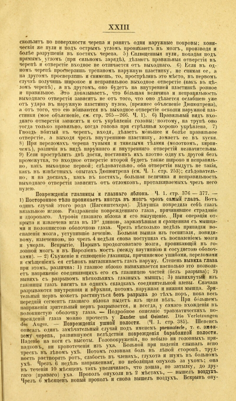 скользятъ по поверхности черепа и ранятъ одни наружные покровы; кони- ческія же пули и подъ острымъ угломъ пронігкаютъ въ мозгъ, производя и болѣе разрушенія въ костяхъ черепа. 5) Снлющенныя пули, поиадая подъ прямымъ угломъ (при сильномъ зарядѣ), дѣлаютъ правильный отверстія въ черепѣ и отверстіе входное не отличается отъ выходнаго. 6) Если въ од- ном'ь черепѣ просверлишь трспаномъ наружную пластинку, не снимая ее, а на другомъ просверлишь и снимешь, то, прострѣливъ это мѣсто, въ первомъ случат, получишь широкое и неправильное выходное отверстіе (какъ въ цѣ- ломъ черепѣ), а въ другомъ, оно будетъ на внутренней пластинкѣ ровное и правильное. Это доказываешь, что большая величина и неправильность выходнаго отверстія зависитъ не отъ того, что оно дѣлается ослабшею уже отъ удара въ наружную пластинку пулею, (прежнее объясненіе Дюпгоитрена), а отъ того, что ею вбиваются въ выходное отверстіе осколки наружной пла- стинки (мое объясненіе, см. стр. 265—266. Ч. 1). 6) Правильный видъ вхо- днаго отверстія зависитъ и отъ укрѣпленія головы; поэтому, на трупѣ оно тогда только правильно, когда голова при стрѣляньи хорошо укрѣплена. 7) Гвоздь вбитый въ черепъ, входя, дѣлаетъ меньшее и болѣе правильное отверстіе, а выходя чрезъ внутреннюю пластинку, ломаетъ ее въ куски. 8) При переломахъ черепа тупыми и тяжелыми тѣлами (молоткомъ, кирпи- чемъ), различія въ видѣ наружнаго и внутренняго отверстій незначительны. 9) Если прострѣлить двѣ доски, поставив!» ихъ плотно одну къ другой безь промежутка, то входное отверстіе второй будѳтт> также широко и неправиль- но, какъ выходное первой; слѣдоватсльно, оба отверстія выдутъ не такія, какъ въ извѣстныхъ опытахъ Дюнюитрена (см. Ч. 1. стр. 253); следователь- но, и на доскахъ, какъ въ костяхъ, большая величина и неправильность выходнаго отвсрстія зависитъ отъ отломковъ, проталкиваемыхъ чрезъ него пулею. Поврѳждѳнія глазницы и глазнаго яблока. Ч. 1. стр. 376 — 377. — 1) Постороннее тѣло проникаѳтъ иногда въ мозгъ чрезъ самый глазъ. Вотъ одинъ случай этого рода (Нагенштехера). Дѣвушка повредила себѣ глазъ вязального иглою. Раздраженіе поврежденнаго глаза, причинявшее страданіе и здороваго. АтроФІя глазнаго яблока и его вылущеніе. При операціи от- крыта и извлечен» игла въ 19 длиною, заржавѣвшая и сращенная съ мышца- ми и волокнистою оболочкою глаза. Чрезъ нѣсколько недѣль припадки во- спаяенія мозга, уступившіо леченію. Больная вышла изъ госпиталя, новиди- вому, излеченною, но чрезъ 4 недѣли снова поступила съ воспаленіемъ мозга и умерла. Вскрытіе. Нарывъ нродолговатаго мозга, проникающій въ го- [OBHOH мозгъ и въ Вароліевъ мостъ (между паутинного и сосудистою оболоч- ками). — 2) Съуженіе и силющеніе глазницы, причиняемое ушибами, переломами и смѣщеніемъ ея стѣнокъ выталкиваетъ глазъ наружу. Степень вывиха глаза при этомъ, различна: 1) глазное яблоко вывихивается насколько это позволя- ли, напряженіе соединягощихъ его съ глазницею частей (безъ разрыва); 2) вывнхъ съ разрывомъ нѣсколькихъ глазныхъ мышцъ; 3) вывихнутый изъ глёзницы глазъ виситъ на однихъ складкахъ соединительной плевы- Сначала разрываются внутренняя и верхняя, потомъ наружная и нижняя мышца. Лри- тельнып нервъ можетъ растянуться бѳзъ разрыва до тѣхъ поръ, пока весь імчнчній сегментъ глазнаго яблока выдетъ изъ щели вѣкъ. При оольшемъ напряженіи зрительный нервъ разрывается, и всегда, у самаго вхожденія въ волокнистую оболочку глаза. - Подробное онисаше травматическихъ по- Воежденій глаза МОЖНО прочесть Ѵ Zander und Geisster. Die Verletzungen dt Auges. - Повреждѳнія ушноИ полости. (Ч. 1. стр. 385). Шевснсъ опйсалъ оіинъ замечательный случай подъ именемъ pneuinatocle, т. е. эмфи- зему черепа, развившуюся вслѣдствіи повреждены барабанной полости. ІаденѴна ноги съ высоты. Головокруженія, но небыло ни головныхъ ири- ,% нъ ни кровотеченія изъ уха. Больной при падеши слышалъ ясно тоескъ вЧ іѣвомъухѣ. Потомъ головная боль въ лѣвои сторонѣ, труд- , -г ,»аг.воп(.ть ротъ, слабость въ членахъ, глухота и шумъ въ больномъ ѵ - КезТб недель напряженная1, но неболящая опухоль за ухомъ; она іп, теченіи Ю мѣсяцевъ такъ увеличилась, что дошла, по затылку, дс> дру- гаго (ппаваго) уха Проколъ опухоли въ 2 мѣстахъ, - выпіелъ воздухъ. Ч^зъ( 6Рм^яцевъ нов^ проколъ и снова вышелъ воздухъ. Вскрывъ опу-