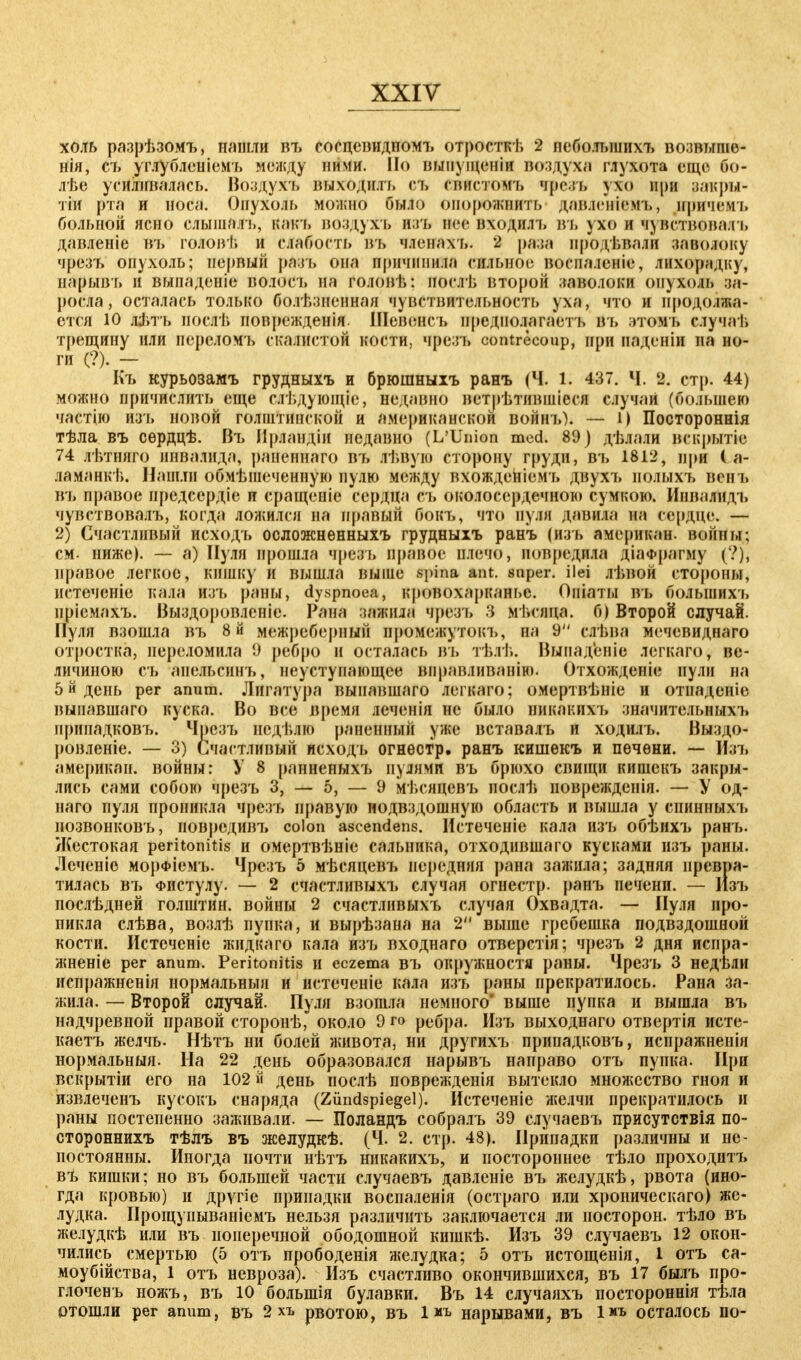 холь разрѣзомъ, нашли въ сосцевидпомъ отросткѣ 2 небольших!» возвыше- нія, съ углубленіемъ между ними. Но иынуіценіи воздуха глухота еще Г><>- лѣе усиливалась. Воздухъ выходилъ съ снистомъ «грезь ухо при рагсры- тіи рта и носа. Опухоль можно было опорожнить дав.іенігмъ, нричемъ больной ясно слышалъ, какъ воздухъ н;п, нес входилъ въ ухе и чувствовал і, давленіе въ гоЛовѢ и слабость въ членахь. 2 раза нродѣвали заволоку чрезъ опухоль; первый разъ она причинила сильное воспаленіе, яихофидку, нарывъ и выпаденіе волосъ иа головѣ: послѣ второй заволоки опухоль за- росла, осталась только болѣзненная чувствительность уха, что и продолжа- ется 10 літъ иослѣ поврежденія. Шевенсъ иредполагаетъ вь зтомь случаі, трещину или переломъ скалистой кости, чрезъ contrecoup, при иаденіи на но- ги (?). - Къ курьозамъ грудныхъ и брюшныхъ ранъ (Ч. 1. 437. Ч. 2. стр. 44) можно причислить еще слѢдующІе, недавно нстрѣтившіеся случаи («большею частію изъ новой голштипской и американской войнъ). — 1) Постороннія тѣла въ сѳрдцѣ. Въ Ирландіи недавно (L'Union med. 89) дѣлали вскрытіе 74 лѣтняго инвалида, раненнаго въ лѣвую сторону груди, въ 1812, при ( а- ламанкѣ. Нашлн обмѣшеченную пулю между вхожденіемъ двухъ полыхъ вснъ въ правое предсердіе и сращсніе сердца съ околосердечной) сумкою. Инналидъ чувствовалъ, когда ложился на правый бокъ, что аудЯ давив на сердце. — 2) Счастливый исходъ осложнѳнныхъ грудныхъ ранъ (изъ американ. войны; см. ниже). — а) Пуля прошла чрезъ правое плечо, повредила діаФрагму (?), правое легкое, кишку и вышла выше spina ant. snper. ilei лѣвой стороны, иетеченіе кала изъ раны, dyspnoea, кровохарканье. Опіаты въ больших»» пріемахъ. Выздоровленіе. Рана зажила чрезъ 3 мі.слца. б) Второй случай. Нуля взошла въ 8й межреберный промежуток!», на 9 слѣва мечевиднаго отростка, переломила 9 ребро и осталась въ тѣлѣ. Выпадсніе легкаго, ве- личиною съ апельсинъ, неуступающес віфавливанію. Отхожденіе нули на 5 й день per anum. Лигатура вынавшаго легкаго; омертвѣніе и отиаденіе выиавшаго куска. Во все время леченія не было никакихъ значительных!» припадковъ. Чрезъ недѣлю раненный уже вставалъ и ходилъ. Выздо- ровленіе. — 3) Счастливый исходъ огнестр. ранъ кишекъ и пѳчѳни. — Изъ американ. войны: У 8 ранненыхъ нулями въ брюхо свищи кишекъ закры- лись сами собою чрезъ 3, — 5, — 9 мѣсицевъ нослѣ иоврежденія. — У од- наго пуля проникла чрезъ правую подвздошную область и вышла у епинныхъ позвонковъ, новредивъ colon ascendens. Нстеченіе кала изь обѣихъ ранъ. Жестокая Peritonitis и омертвѣніе сальника, отходившаго кусками изъ раны. Леченіе морфіемъ. Чрезъ 5 мѣсяцевъ передняя рана зажила; задняя превра- тилась въ Фистулу. — 2 счастливыхъ случая огнестр. ранъ печени. — Изъ послѣдней голштин. войны 2 счастлпвыхъ случая Охвадта. — Пуля про- никла слѣва, возлѣ пупка, и вырѣзана на 2 выше гребешка подвздошной кости. Истеченіс жидкаго кала изъ входнаго отверстія; чрезъ 2 дня испра- жненіе per anum. Peritonitis и eczema въ окружности раны. Чрезъ 3 недѣли испражненія нормальный и истеченіе кала изъ раны прекратилось. Рана за- жила. — Второй случай. Пуля взошла немного' выше пупка и вышла въ надчревной правой сторонѣ, около 9 го ребра. Изъ выходнаго отвертія исте- каетъ желчь. Нѣтъ ни болей живота, ни другихъ припадковъ, испражненія нормальный. На 22 день образовался нарывъ направо отъ пупка. При вскрытіи его на 102 й день послѣ поврежденія вытекло множество гноя и йзвлеченъ кусокъ снаряда (Zündspiegel). Истеченіе желчи прекратилось и раны постепенно заживали. — Поландъ собралъ 39 случаевъ присутствія по- стороннихъ тѣлъ въ желудкѣ. (Ч. 2. стр. 48). Припадки различны и не- постоянны. Иногда почти нѣтъ никакихъ, и постороннее тѣло проходитъ въ кишки; но въ большей части случаевъ давленіе въ желудкѣ, рвота (ино- гда кровью) и другіе припадки воспаленія (остраго или хроническаго) же- лудка. Прощупываніемъ нельзя различить заключается ли посторон. тѣло въ желудкѣ или въ поперечной ободошной кишкѣ. Изъ 39 случаевъ 12 окон- чились смертью (5 отъ прободенія желудка; 5 отъ истощенія, 1 отъ са- моубийства, 1 отъ невроза). Изъ счастливо окончившихся, въ 17 былъ про- глоченъ ножъ, въ 10 болыпія булавки. Въ 14 случаяхъ постороннія тѣла отошли per anum, въ 2 хъ рвотою, въ 1 *ъ нарывами, въ Іиъ осталось по-