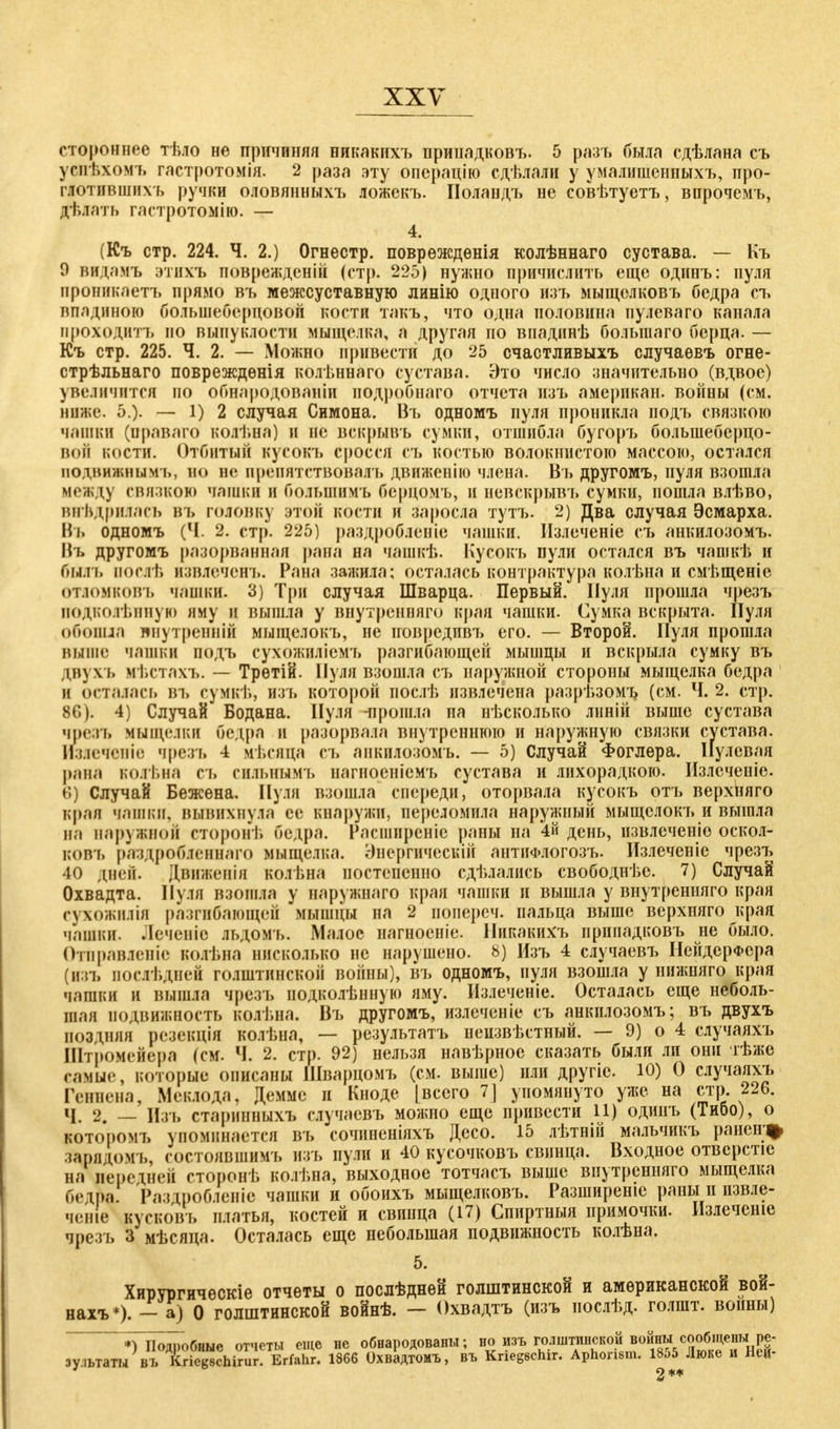 стороннее тѣло не причиняя никакихъ принадковъ. 5 разъ была сдѣлана съ успѣхомъ гастротомія. 2 раза эту операцію сдѣлали у умалишенпыхъ, про- глотившихъ ручки оловянныхъ ложекъ. Поландъ не совѣтуетъ, впрочемъ, дѣлать гастротомію. — 4. (Къ стр. 224. Ч. 2.) Огнестр. поврѳждѳнія колѣннаго сустава. — Къ О иидамъ этихъ поврежденій (стр. 225) нужно причислить еще одинъ: пуля проникаетъ прямо въ межсуставную линію одного изт» мыщолковъ бедра съ впадиною большеберцовой кости такъ, что одна половина пулеваго канала проходить по выпуклости мыщелка, а другая по впадинѣ большего берца. — Къ стр. 225. Ч. 2. — Можно привести до 25 счастливыхъ случаѳвъ огне- стрѣльнаго повреждѳнія колѣннаго сустава. Это число значительно (вдвое) увеличится по обнародованіи иодробнаго отчета изъ амерпкан. войны (см. ниже. 5.). — 1) 2 случая Симона. Въ одномъ пуля проникла подъ связкою чашки (нраваго колѣна) и не вскрывъ сумки, отшибла бугоръ болынеберцо- вой кости. Отбитый кусокъ сросся съ костью волокнистою массою, остался подвяжяымъ, но не препятствовалъ движенію члена. Въ другомъ, нуля взошла между связкою чашки и болыпимъ бсрцомъ, и невскрывъ сумки, пошла влѣво, внѣдрияась въ головку этой кости и заросла тутъ. 2) Два случая Эсмарха. Въ одномъ (Ч. 2. стр. 225) раздробленіе чашки. ІІзлеченіе съ анкилозомъ. Иъ другомъ разорванная рана на чашкѣ. Кусокъ пули остался въ чашкѣ и быль послѣ извлечет.. Рана зажила; осталась контрактура колѣна и смѣщеніе отломковъ чашки. 3) Три случая Шварца. Первый. Нуля прошла чрезъ подколѣнную яму и вышла у ввутревняго края чашки. Сумка вскрыта. Пуля обошла лнутренній мыщелокъ, не иовредивъ его. — Второй. Пуля прошла выше чашки подъ сухожилісмъ разгибающей мышцы и вскрыла сумку въ двз ѵь кѣстахъ. — Трѳтій. Пуля взошла съ наружной стороны мыщелка бедра и осталась въ сумкѣ, изъ которой послѣ извлечена разрѣзомъ (см. Ч. 2. стр. 8G). 4) Случай Бодана. Пуля -прошла па нѣсколько лнній выше сустава чрезъ мыщелки бедра и разорвала внутреннюю и наружную связки сустава. Излечсніе чрезъ 4 мѣсяця съ анкилозомъ. — 5) Случай Фоглера. Пулевая ранЯ i.d.i l.на съ енльнымъ нагноеніемъ сустава и лихорадкою. Излечеиіе. 6) Случай Бежѳна. Нуля взошла спереди, оторвала кусокъ отъ верхняго края чашки, вывихнула се кнаружи, переломила наружный мыщелокъ и вышла на ввружной сторонѣ бедра. Расширеніс раны на 4й день, извлечете оскол- ковъ [т ідробленнаго мыщелка. Энергическій антііФлогозъ. Излеченіе чрезъ 40 дней. Двидаенія колѣна постепенно сдѣлались свободнѣе. 7) Случай Охвадта. Нуля взошла у наружнаго края чашки и вышла у внутренняго края сухожиліл разгибающей мышцы на 2 попереч. пальца выше верхняго края чашки. Лечевіе льдомъ. Малое нагноеніе. Никакихъ принадковъ не было. Отправление колѣна нисколько не нарушено. 8) Изъ 4 случаевъ НейдерФера (изъ послѣдней голштинской войны), въ одномъ, пуля взошла у нижняго края чашки и вышла чрезъ нодколѣнную яму. Излеченіе. Осталась еще неболь- шая подвижность колѣна. Въ другомъ, излеченіе съ анкилозомъ; въ двухъ поздняя резекція колѣна, — результатъ неизвѣстный. — 9) о 4 случаяхъ Штромейера (см. Ч. 2. стр. 92) нельзя навѣрное сказать были ли они тѣже самые, которые описаны Шварцомъ (см. выше) пли другіе. 10) 0 случаяхъ Геннева, Мекдода, Демме и Кноде [всего 7] упомянуто уже на стр. 226. Ч. 2. — Изъ старинныхъ случаевъ можно еще привести 11) одинъ (Тибо), о которомъ упоминается въ сочиненіяхъ Десо. 15 лѣтній мальчикъ ранеіг% кош [омъ, состоявшимъ изъ пули и 40 кусочковъ свинца. Входное отверстіе на передней стороиѣ колѣна, выходное тотчасъ выше внутренняго мыщелка бед$а Раздробленіе чашки и обоихъ мыщелковъ. Разширеніе раны и извле- чете кусковъ платья, костей и свинца (17) Спиртныя примочки. Излеченіе чрезъ 3 мѣсяца. Осталась еще небольшая подвижность колѣна. 5. Хирургичѳскіе отчеты о послѣднеи голштинской и американской вой- нахъ*). — а) 0 голштинской войнѣ. — Охвадтъ (изъ иослѣд. голшт. воины) Пояпобные отчеты еще не обнародованы; но изъ голштинской войны сообщены ре- іул»аш\?^!в*5^ЬЯ 1S66 Охвадтомъ, въ Kriegschir. Aphorism. 1855 Люке и Ней-