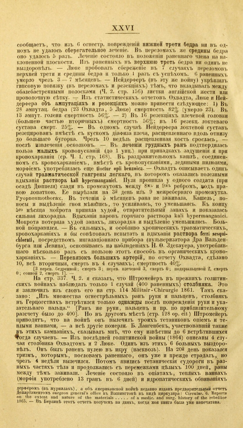 сообщаотъ, что нзъ 6 огнестр. поврежденіі нижней трети бедра нн въ од- номъ не удаюсь сберегательное леченіе. Въ переломахъ же средины бедра оно удалось 5 разъ. Леченіе состояло въ положении раненнаго члена на на- клоненной плоскости, Изъ раненныхъ въ верхнюю треть бедра ни одннъ не выздоровѣлъ. — Люке ііробовалъ сбереженіе въ 7 сдучаяхъ передомовъ верхней трети и средним бедра п только I ран, съ успѣхомъ. 6 раненныхъ умерло чрезъ 3—7 мѣсицевъ. — НейдерФеръ (въ эту же войну) укрѣплялъ гипсовую повязку (въ переломам, и резекціяхъ) тѣиъ, что вкладывалъ иеод^ обалебастреннымн волосками <Ч. 2. стр. іЬ6) листки англійсков жести или проволочную сѣтку. — Изъ статистическихъ отчетовъ Охвадта, Лкм.о и Ней- дерфера объ ампутаціяхъ и рѳзекціяхъ можно привести слѣ дующее: і) Въ 28 ампутац. бедра (23 Охвадта, 5 Люке) смертность 82^ (умерло 23). Въ 13 ампут. голени смертность ЬЪ%. — 2) Въ 16 резекціяхъ плечевой головки (большею частью вторичныхь) смертность ЬЩ\ въ 16 резекц. локтеваго сустава смерт. 2Ь%, — Въ одномъ елучаѣ Нейдерфера локтевой суставъ резецированъ вмѣстѣ съ кускомъ діаФііза плеча, расщепленнаго вдоль отнизу до большаго бугорка. Чрезъ 10 недъль расщепленная кость сроелась, - иослѣ извлеченія .осколковъ. — Въ лечѳніи грудныхъ ранъ подтвердилась польза малыхъ кровопусканий (до 1 унд.) при припадкахъ задущеніи и при кровохарканіи (ср. Ч. I. стр. 168). Въ раздражительпомъ кашлѣ, соединен- номъ съ кровохарканіемъ, вмѣстѣ съ кровопусканіями, ледяными пилюлями, морфіемъ употреблялась еще üiictiir «pii benzoica- — Охвадтъ оиисываетъ одинъ случай травматической гангрены легкаго, въ котором і, оказались полезными вдыханія раствора kali h^pcrmaiiganici. Нуля проникла у одного солдата (при осадѣ Дюппеля) сзади въ иромежутокъ между 8мі, и 9*ь ребромъ, цодъ пра- вою лопаткою. Ее вырѣзали на 3 день изъ 9 межребернаго промежутка. Pyopneuraothorax. Въ теченІИ о мѣпщевъ |»ана не заживала. Кашель, по- носы и выдѣленіе гноя МЕНЯЛИСЬ, то усиливаясь, то уменьшаясь. Къ концу 5го мѣсяца мокрота приняла худой, отвратительный занахъ и показалась сильная лихорадка. Вдыханія паровъ горячаго раствора kali hypermanganici. Мокрота потеряла худой занахъ, лихорадка и выдъленіе уменьшились. Воль- ной поправился. — Вь сн.іьныхъ, и особливо хроиическнхъ травматическихъ, кровохарканіяхъ я бы совѣтовалъ испытать и вдыханія раствора ferri sesqui- chlorati, посредством!, ингалаціоннаго прибора (пульверизатора Дра Вальден- бурга или Левина), основываясь на наблюденіяхъ Н. Ѳ. Здекауера, уиотребляв- шаго нѣсколько разъ съ пользою этотъ способъ въ органнческихъ крово- харканіяхъ. — Перевязокъ большихъ артерій, по отчету Охвадта, сдьлано 10, всѣ вторичный, смерть въ 4 сдучаяхъ; смертность 40^. [3 нерев. бедренной; смерть 3; нерев. плечевой 3, смерть 0; иодкры.іьцевой 2, смерть О; сонной 2, смерть 1]. — На стр. 337. Ч. 2. я сказалъ, что Щтромейеръ въ прежпихъ голштин- скихъ войнахъ наблгодалъ только 1 случай (400 раненныхъ) столбняка. Это я заключилъ изъ словъ его на стр. 114 Militair-Chirurgie 1861. Тамъ ска- зано: „Изъ множества огнестрѣльныхъ ранъ руки и иальцевъ, столбнякъ въ Герцогствахъ встретился только однажды иослѣ поврежденія руки и ука- зательнаго пальца. [Ранъ же руки, иальцевъ и пр. по приблизительному разечету было до 400]. Но въ другомъ мѣстѣ (стр. 128 ор. dt ) Штромейеръ приводитъ, что на войнѣ онъ вылечилъ троихъ тетаниковъ опіемъ и те- плыми ваннами, — а всѣ другіе померли. Б. Лангенбекъ, участвовавшій также въ этихъ кампаніяхъ, сказывалъ мнѣ, что ему нзвѣстны до 6 встрѣтнвшихся #огда случаевъ. -— Изъ послѣдней голштинской войны (1864) описаны 4 слу- чая столбняка Охвадтомъ и 2 Люке. Одинъ изъ этихъ 6 больныхъ выздоро- вѣлъ. Онъ былъ раненъ пулею въ икру (насквозь). На 20й день показался тризмъ, которымъ, посяовамъ раненнаго, онъ уже и прежде страдалъ, но чрезъ 4 недѣли вылечился. Потомъ явились тетаническія судороги въ раз- ныхъ частяхъ тѣла и продолжались съ перемежками цѣлыхъ 100 дней, раны между тѣмъ заживали. Леченіе состояло въ опіатахъ, теплыхъ ваннахъ (морФІя употреблено 13 гранъ въ 6 дней) и идропатическихъ обвиваніяхъ дерФёромъ (въ журналахъ), а объ американской воішѣ недавно изданъ предварительный отчетъ Департаментом!; surgeon general's office въ Ваншнгтонѣ въ видѣ циркуляра: Circular. '6. Reports on the extent and nature of the materials of a rnedic. and surg. history of the rebellior 1865. — Въ Бер.іинѣ этотъ отчетъ полученъ на дняхъ, когда моя книга была уже напечатана.