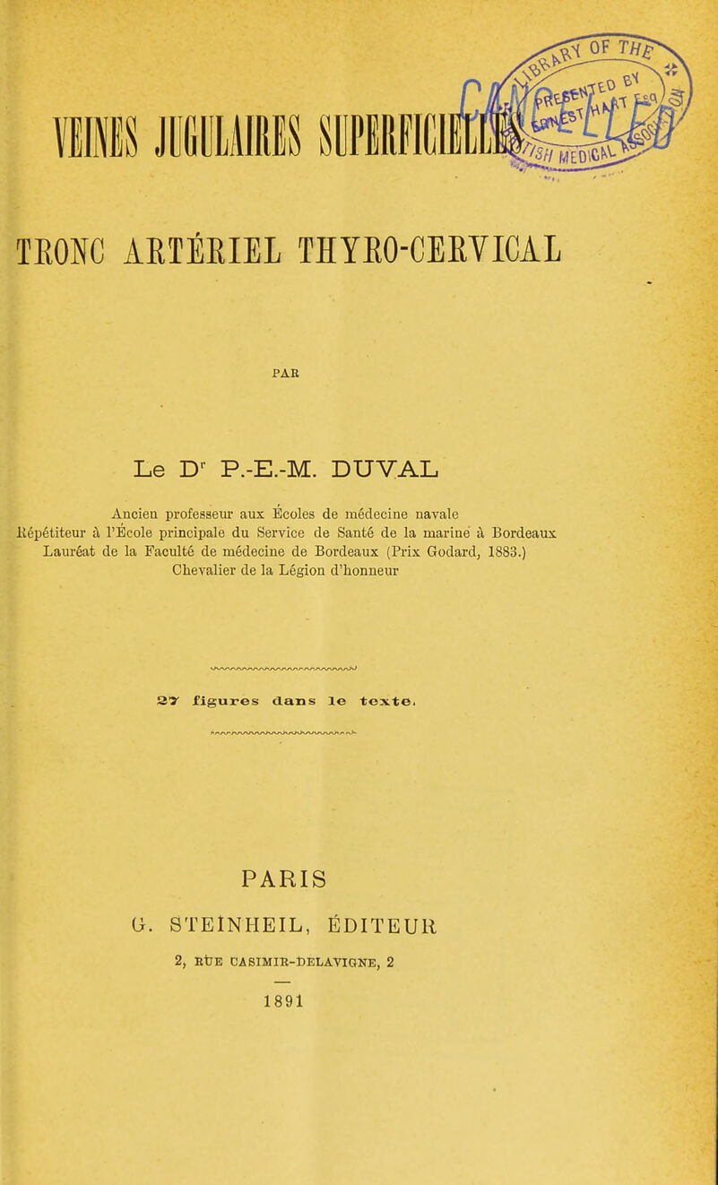 TRONC ARTÉRIEL THYRO-CERVICAL PAE Le Dr P.-E.-M. DUVAL Ancien professeur aux Écoles de médecine navale Hépétiteur à l'Ecole principale du Service de Santé de la mariné à Bordeaux Lauréat de la Faculté de médecine de Bordeaux (Prix Godard, 1883.) Chevalier de la Légion d'honneur 27 figures dans le texte. PARIS O. STEÎNHEIL, ÉDITEUR 2, HtE CASIMIR-toELAVIGNE, 2 1891