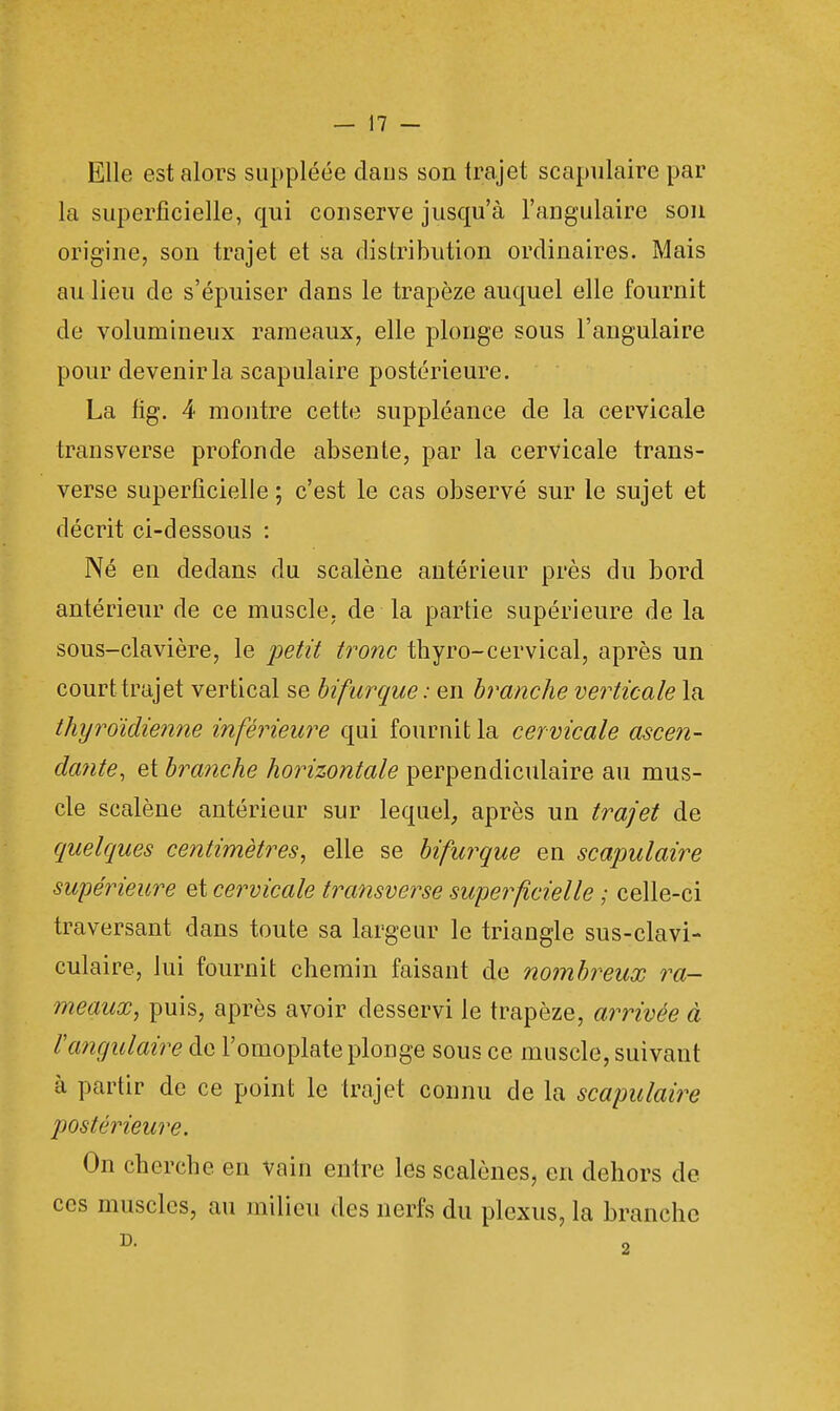 Elle est alors suppléée dans son trajet scapulaire par la superficielle, qui conserve jusqu'à l'angulaire son origine, son trajet et sa distribution ordinaires. Mais au lieu de s'épuiser dans le trapèze auquel elle fournit de volumineux rameaux, elle plonge sous l'angulaire pour devenir la scapulaire postérieure. La fig. 4 montre cette suppléance de la cervicale transverse profonde absente, par la cervicale trans- verse superficielle ; c'est le cas observé sur le sujet et décrit ci-dessous : Né en dedans du scalène antérieur près du bord antérieur de ce muscle, de la partie supérieure de la sous-clavière, le petit tronc thyro-cervical, après un court trajet vertical se bifurque: en branche verticale la thyroïdienne inférieure qui fournit la cervicale ascen- dante, et branche horizontale perpendiculaire au mus- cle scalène antérieur sur lequel, après un trajet de quelques centimètres, elle se bifurque en scapulaire supérieure et cervicale transverse superficielle ; celle-ci traversant dans toute sa largeur le triangle sus-clavi- culaire, lui fournit chemin faisant de nombreux ra- meaux, puis, après avoir desservi le trapèze, arrivée à l'angulaire de l'omoplate plonge sous ce muscle, suivant à partir de ce point le trajet connu de la scapulaire postérieure. On cherche en vain entre les scalènes, en dehors de ces muscles, au milieu des nerfs du plexus, la branche