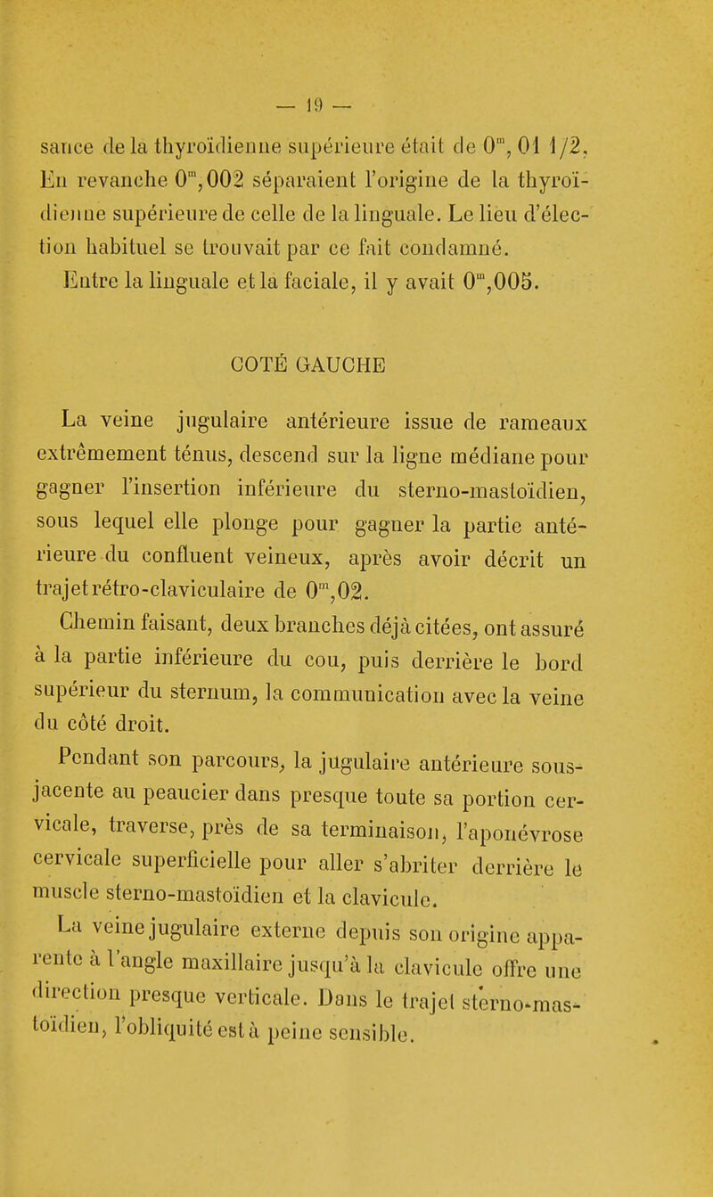 — 1!) — sauce de la thyroïdienne supérieure était de 0ra, 01 1/2, En revanche 0',002 séparaient l'origine de la thyroï- dienne supérieure de celle de la linguale. Le lieu d'élec- tion habituel se trouvait par ce fait condamné. Entre la linguale et la faciale, il y avait 0',005. COTÉ GAUCHE La veine jugulaire antérieure issue de rameaux extrêmement ténus, descend sur la ligne médiane pour gagner l'insertion inférieure du sterno-mastoïdien, sous lequel elle plonge pour gagner la partie anté- rieure du confluent veineux, après avoir décrit un trajetrétro-claviculaire de 0m,02. Chemin faisant, deux branches déjà citées, ont assuré à la partie inférieure du cou, puis derrière le bord supérieur du sternum, la communication avec la veine du côté droit. Pendant son parcours, la jugulaire antérieure sous- jacente au peaucier dans presque toute sa portion cer- vicale, traverse, près de sa terminaison, l'aponévrose cervicale superficielle pour aller s'abriter derrière le muscle sterno-mastoïdien et la clavicule. La veine jugulaire externe depuis son origine appa- rente à l'angle maxillaire jusqu'à la clavicule offre une direction presque verticale. Dans le trajet sterno-mas- toïdien, l'obliquité est à peine sensible.