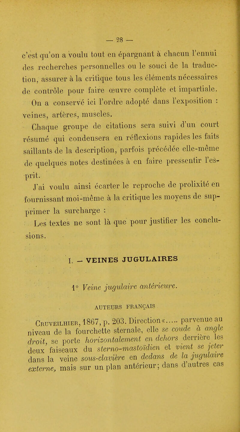 c'est qu'on a voulu tout en épargnant à chacun l'ennui des recherches personnelles ou le souci de la traduc- tion, assurer à la critique tous les éléments nécessaires de contrôle pour faire œuvre complète et impartiale. On a conservé ici l'ordre adopté dans l'exposition : veines, artères, muscles. Chaque groupe de citations sera suivi d'un court résumé qui condensera en réflexions rapides les faits saillants de la description/parfois précédée elle-même de quelques notes destinées à en faire pressentir l'es- prit. J'ai voulu ainsi écarter le reproche de prolixité en fournissant moi-même à la critique les moyens de sup- primer la surcharge : Les textes ne sont là que pour justifier les conclu- sions. I. - VEINES JUGULAIRES 1° Veine jugulaire antérieure. AUTEURS FRANÇAIS Cruveilhier, 1867, p. 203. Direction« parvenue au niveau de la fourchette sternale, elle se coude a angle droit se porte horizontalement en dehors derrière les deux'faiseaux du sterno-mastoïdien et vient se jeter dans la veine sous-clavière en dedans de la jugulaire externe, mais sur un plan antérieur; dans d'autres cas