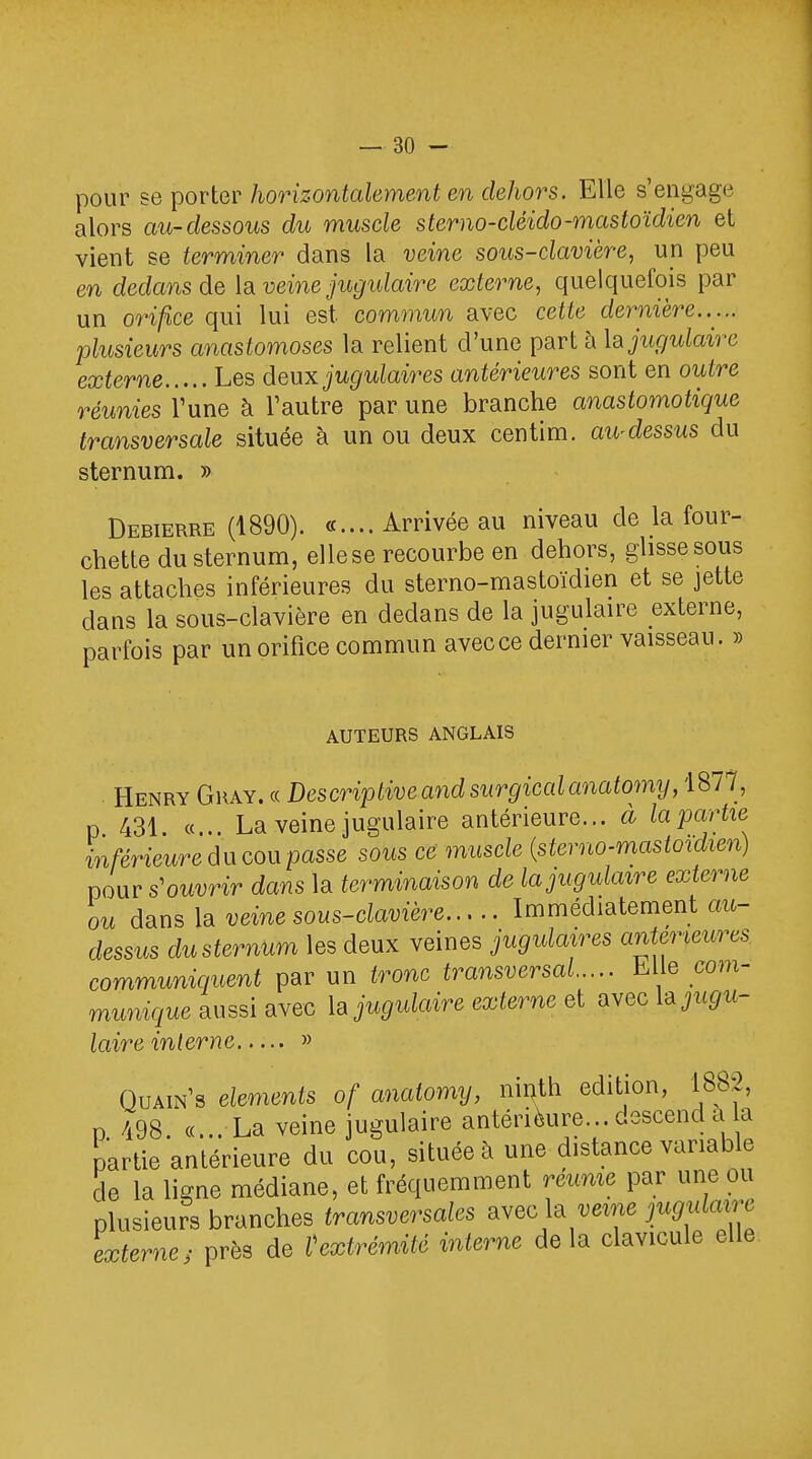 pour se porter horizontalement en dehors. Elle s'engage alors au-dessous du muscle sterno-cléido-mastoïdien et vient se terminer dans la veine sous-clavière, un peu en dedans de la veine jugulaire externe, quelquefois par un orifice qui lui est commun avec cette dernière..... plusieurs anastomoses la relient d'une part à la jugulaire externe Les deux jugulaires antérieures sont en outre réunies l'une à Vautre par une branche anastomotique transversale située à un ou deux centim. au-dessus du sternum. » Debierre (1890). «....Arrivée au niveau de la four- chette du sternum, elle se recourbe en dehors, glisse sous les attaches inférieures du sterno-mastoïdien et se jette dans la sous-clavière en dedans de la jugulaire externe, parfois par un orifice commun avecce dernier vaisseau. » AUTEURS ANGLAIS Henry Ghay. « Descriptive and sur'giccdanatomy, 1877, p 431 «. La veine jugulaire antérieure... à la partie inférieure du cou passe sous ce muscle (sterno-mastoïdien) pour s'ouvrir dans la terminaison de la jugulaire externe ou dans la veine sous-clavière Immédiatement oit- dessus du sternum les deux veines jugulaires antérieures communiquent par un tronc transversal Llle com- munique aussi avec la jugulaire externe et avec ^jugu- laire interne » Quain's éléments of anatomy, ninth édition, 1882, n 498 «... La veine jugulaire antérieure... descend a a partie antérieure du cou, située à une distance variable de la ligne médiane, et fréquemment réunie par une ou plusieurs branches transversales avec la veine jugulaire externes près de Vexirémité interne delà clavicule elle