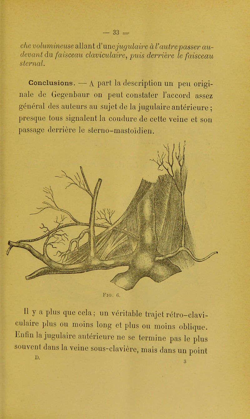 clic volumineuse allant d'une jugulaire à l'autre passer au- devant du faisceau claviculaire, puis derrière le faisceau sternal. Conclusions. — A part la description un peu origi- nale de Gegenbaur on peut constater l'accord assez général des auteurs au sujet de la jugulaire antérieure ; presque tous signalent la coudure de cette veine et son passage derrière le sterno-mastoïdien. Fig. 0. Il y a plus que cela; un véritable trajet rétro-clavi- culaire plus ou moins long et plus ou moins oblique. Enfin la jugulaire antérieure ne se termine pas le plus souvent dans la veine sous-clavière, mais dans un point