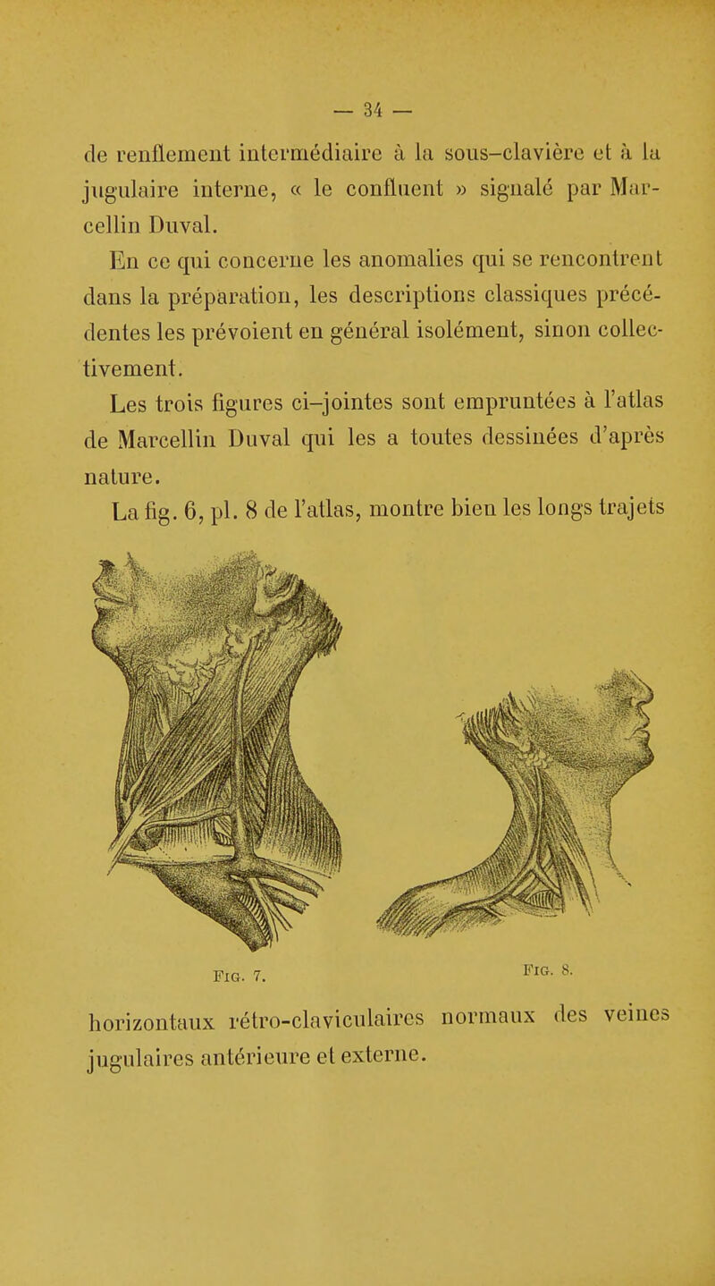 de renflement intermédiaire à la sous-clavière et à La jugulaire interne, « le confluent » signalé par Mar- eellin Duval. En ce qui concerne les anomalies qui se rencontrent dans la préparation, les descriptions classiques précé- dentes les prévoient en général isolément, sinon collec- tivement. Les trois figures ci-jointes sont empruntées à l'atlas de Marcellin Duval qui les a toutes dessinées d'après nature. La fig. 6, pl. 8 de l'atlas, montre bien les longs trajets horizontaux rétro-claviculaires normaux des veines jugulaires antérieure et externe.