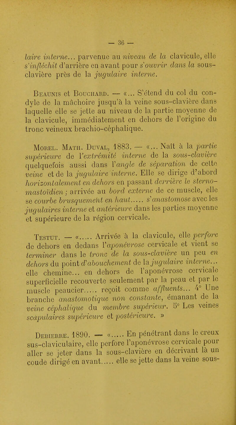 laire interne... parvenue au niveau de la clavicule, elle s'infléchit d'arrière en avant pour s ouvrir dans la sous- clavière près de la jugulaire interne. Beaunis et Bouchard. — «... S'étend du col du con- dyle de la mâchoire jusqu'à la veine sous-clavière dans laquelle elle se jette au niveau de la partie moyenne de la clavicule, immédiatement en dehors de l'origine du tronc veineux brachio-céphalique. Morel. Math. Duval, 1883. — «... Naît à la partie supérieure de l'extrémité interne de la sous-clavière quelquefois aussi clans Vangle de séparation de celte veine et de la jugulaire interne. Elle se dirige d'abord horizontalement en dehors en passant derrière le sterno- masMdien; arrivée au bord externe de ce muscle, elle se courbe b7*usquemeht en haut s'anastomose avec les jugulaires interne et antérieure dans les parties moyenne et supérieure de la région cervicale. Testut. « Arrivée à la clavicule, elle perfore de dehors en dedans Vaponévrose cervicale et vient se terminer dans le tronc de la sous-clavière un peu en dehors du point d'abouchement de lajugidaire interne... elle chemine... en dehors de l'aponévrose cervicale superficielle recouverte seulement par la peau et par le muscle peaucier,.... reçoit comme affluents... 4° Une branche anastomotique non constante, émanant de la veine céphalique du membre supérieur. 5° Les veines scàpulaires supérieure et postérieure. » Debierre. 1890. — « En pénétrant dans le creux sus-claviculaire, elle perfore l'aponévrose cervicale pour aller se jeter dans la sous-clavière en décrivant là un coude dirigé en avant elle se jette dans la veine sous-