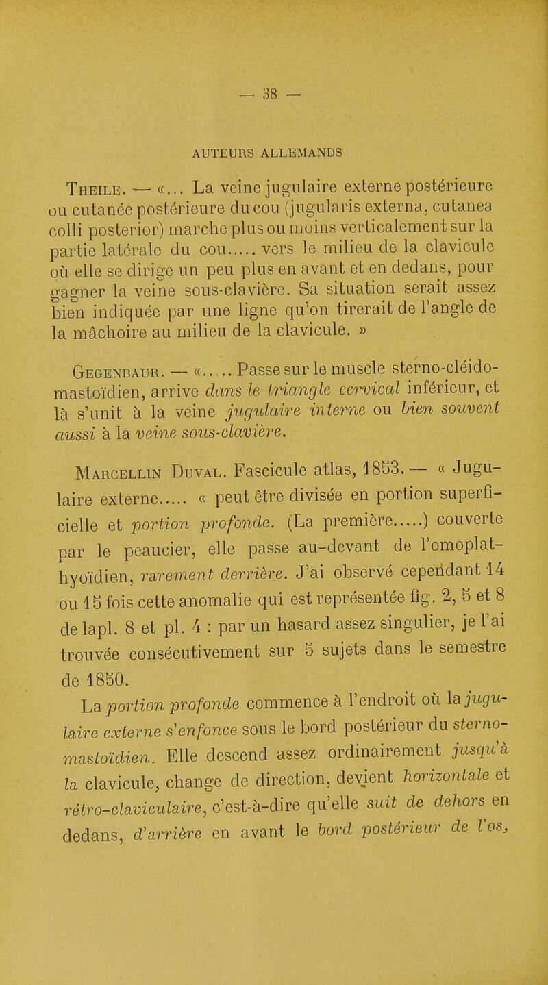 AUTEURS ALLEMANDS Theile. — «... La veine jugulaire externe postérieure ou cutanée postérieure du cou (jugularis externa, cutanea colli posterior) marche plus ou moins verticalement sur la partie latérale du cou vers le milieu de la clavicule où elle se dirige un peu plus en avant et en dedans, pour gagner la veine sous-clavière. Sa situation serait assez bien indiquée par une ligne qu'on tirerait de l'angle de la mâchoire au milieu de la clavicule. » Gegenbaur. — « Passe sur le muscle sterno-cléido- mastoïdien, arrive dans le triangle cervical inférieur, et là s'unit à la veine jugulaire interne ou bien souvent aussi à la veine sous-clavière. Marcellin Duval. Fascicule atlas, 1853.— « Jugu- laire externe « peut être divisée en portion superfi- cielle et portion profonde. (La première ) couverte par le peaucier, elle passe au-devant de l'omoplat- hyoïdien, rarement derrière. J'ai observé cependant 14 ou 15 fois cette anomalie qui est représentée flg. 2, 5 et 8 delapl. 8 et pl. 4 : par un hasard assez singulier, je l'ai trouvée consécutivement sur 5 sujets dans le semestre de 1850. La portion profonde commence à l'endroit où la jugu- laire externe s'enfonce sous le bord postérieur du sterno- mastoïdien. Elle descend assez ordinairement jusqu'à la clavicule, change de direction, devient horizontale et rétro-claviculaire, c'est-à-dire qu'elle suit de dehors^ en dedans, d'arrière en avant le bord postérieur de Vos,