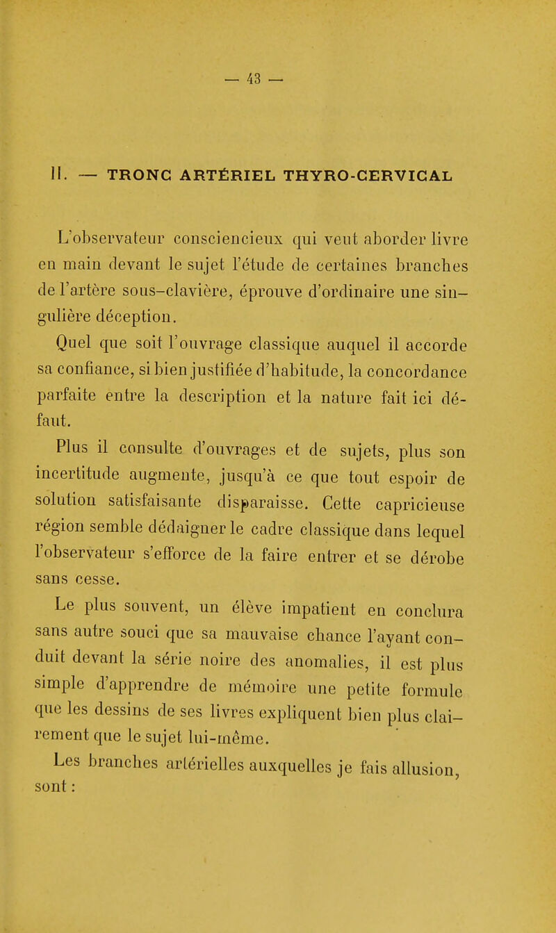 11. — TRONC ARTÉRIEL THYRO-CERVICAL L'observateur consciencieux qui veut aborder livre en main devant le sujet l'étude de certaines branches de l'artère sous-clavière, éprouve d'ordinaire une sin- gulière déception. Quel que soit l'ouvrage classique auquel il accorde sa confiance, si bien justifiée d'habitude, la concordance parfaite entre la description et la nature fait ici dé- faut. Plus il consulte d'ouvrages et de sujets, plus son incertitude augmente, jusqu'à ce que tout espoir de solution satisfaisante disparaisse. Cette capricieuse région semble dédaiguerle cadre classique dans lequel l'observateur s'efforce de la faire entrer et se dérobe sans cesse. Le plus souvent, un élève impatient en conclura sans autre souci que sa mauvaise chance l'ayant con- duit devant la série noire des anomalies, il est plus simple d'apprendre de mémoire une petite formule que les dessins de ses livres expliquent bien plus clai- rement que le sujet lui-même. Les branches artérielles auxquelles je fais allusion, sont :